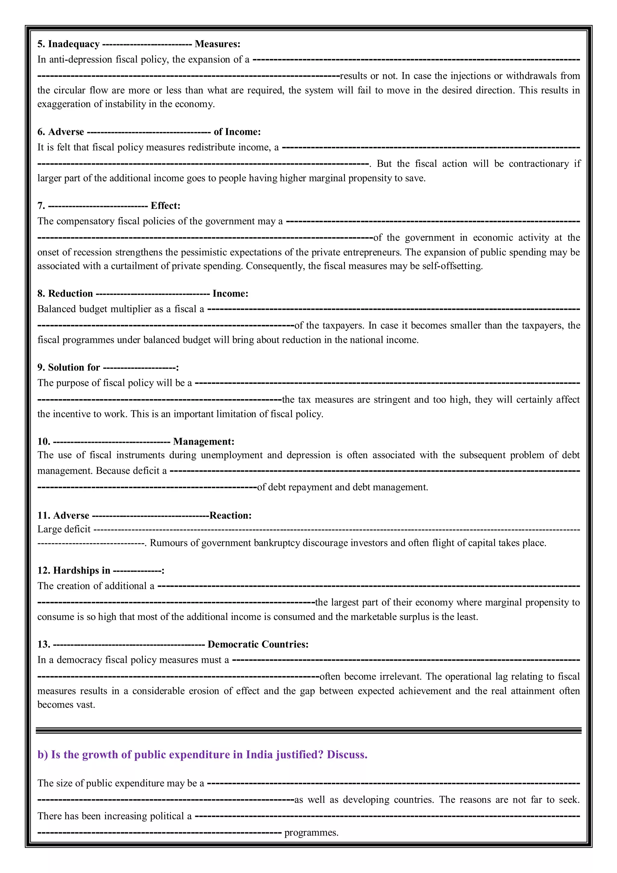 5. Inadequacy -------------------------- Measures:
In anti-depression fiscal policy, the expansion of a -------------------------------------------------------------------------------
-------------------------------------------------------------------------results or not. In case the injections or withdrawals from
the circular flow are more or less than what are required, the system will fail to move in the desired direction. This results in
exaggeration of instability in the economy.
6. Adverse ------------------------------------ of Income:
It is felt that fiscal policy measures redistribute income, a ------------------------------------------------------------------------
--------------------------------------------------------------------------------. But the fiscal action will be contractionary if
larger part of the additional income goes to people having higher marginal propensity to save.
7. ----------------------------- Effect:
The compensatory fiscal policies of the government may a -----------------------------------------------------------------------
---------------------------------------------------------------------------------of the government in economic activity at the
onset of recession strengthens the pessimistic expectations of the private entrepreneurs. The expansion of public spending may be
associated with a curtailment of private spending. Consequently, the fiscal measures may be self-offsetting.
8. Reduction --------------------------------- Income:
Balanced budget multiplier as a fiscal a ------------------------------------------------------------------------------------------
--------------------------------------------------------------of the taxpayers. In case it becomes smaller than the taxpayers, the
fiscal programmes under balanced budget will bring about reduction in the national income.
9. Solution for ---------------------:
The purpose of fiscal policy will be a ---------------------------------------------------------------------------------------------
-----------------------------------------------------------the tax measures are stringent and too high, they will certainly affect
the incentive to work. This is an important limitation of fiscal policy.
10. ---------------------------------- Management:
The use of fiscal instruments during unemployment and depression is often associated with the subsequent problem of debt
management. Because deficit a ---------------------------------------------------------------------------------------------------
-----------------------------------------------------of debt repayment and debt management.
11. Adverse ----------------------------------Reaction:
Large deficit ---------------------------------------------------------------------------------------------------------------------------------------------
-------------------------------. Rumours of government bankruptcy discourage investors and often flight of capital takes place.
12. Hardships in --------------:
The creation of additional a ------------------------------------------------------------------------------------------------------
-------------------------------------------------------------------the largest part of their economy where marginal propensity to
consume is so high that most of the additional income is consumed and the marketable surplus is the least.
13. -------------------------------------------- Democratic Countries:
In a democracy fiscal policy measures must a ------------------------------------------------------------------------------------
--------------------------------------------------------------------often become irrelevant. The operational lag relating to fiscal
measures results in a considerable erosion of effect and the gap between expected achievement and the real attainment often
becomes vast.
b) Is the growth of public expenditure in India justified? Discuss.
The size of public expenditure may be a ------------------------------------------------------------------------------------------
--------------------------------------------------------------as well as developing countries. The reasons are not far to seek.
There has been increasing political a ---------------------------------------------------------------------------------------------
----------------------------------------------------------- programmes.
 
