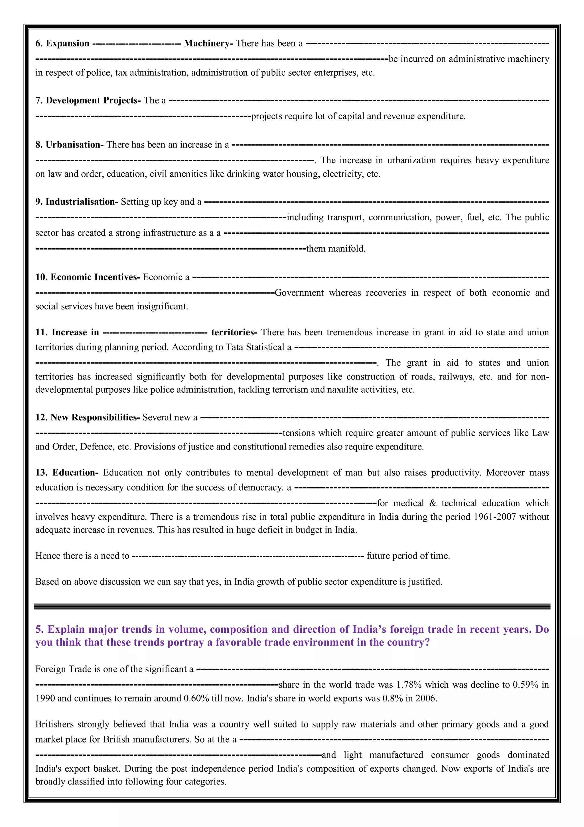 6. Expansion --------------------------- Machinery- There has been a --------------------------------------------------------------
------------------------------------------------------------------------------------------be incurred on administrative machinery
in respect of police, tax administration, administration of public sector enterprises, etc.
7. Development Projects- The a -------------------------------------------------------------------------------------------------
-------------------------------------------------------projects require lot of capital and revenue expenditure.
8. Urbanisation- There has been an increase in a ---------------------------------------------------------------------------------
-----------------------------------------------------------------------. The increase in urbanization requires heavy expenditure
on law and order, education, civil amenities like drinking water housing, electricity, etc.
9. Industrialisation- Setting up key and a ----------------------------------------------------------------------------------------
----------------------------------------------------------------including transport, communication, power, fuel, etc. The public
sector has created a strong infrastructure as a a -----------------------------------------------------------------------------------
---------------------------------------------------------------------them manifold.
10. Economic Incentives- Economic a -------------------------------------------------------------------------------------------
-------------------------------------------------------------Government whereas recoveries in respect of both economic and
social services have been insignificant.
11. Increase in -------------------------------- territories- There has been tremendous increase in grant in aid to state and union
territories during planning period. According to Tata Statistical a -----------------------------------------------------------------
---------------------------------------------------------------------------------------. The grant in aid to states and union
territories has increased significantly both for developmental purposes like construction of roads, railways, etc. and for non-
developmental purposes like police administration, tackling terrorism and naxalite activities, etc.
12. New Responsibilities- Several new a -----------------------------------------------------------------------------------------
---------------------------------------------------------------tensions which require greater amount of public services like Law
and Order, Defence, etc. Provisions of justice and constitutional remedies also require expenditure.
13. Education- Education not only contributes to mental development of man but also raises productivity. Moreover mass
education is necessary condition for the success of democracy. a -----------------------------------------------------------------
---------------------------------------------------------------------------------------for medical & technical education which
involves heavy expenditure. There is a tremendous rise in total public expenditure in India during the period 1961-2007 without
adequate increase in revenues. This has resulted in huge deficit in budget in India.
Hence there is a need to ----------------------------------------------------------------------- future period of time.
Based on above discussion we can say that yes, in India growth of public sector expenditure is justified.
5. Explain major trends in volume, composition and direction of India’s foreign trade in recent years. Do
you think that these trends portray a favorable trade environment in the country?
Foreign Trade is one of the significant a ------------------------------------------------------------------------------------------
--------------------------------------------------------------share in the world trade was 1.78% which was decline to 0.59% in
1990 and continues to remain around 0.60% till now. India's share in world exports was 0.8% in 2006.
Britishers strongly believed that India was a country well suited to supply raw materials and other primary goods and a good
market place for British manufacturers. So at the a -------------------------------------------------------------------------------
-------------------------------------------------------------------------and light manufactured consumer goods dominated
India's export basket. During the post independence period India's composition of exports changed. Now exports of India's are
broadly classified into following four categories.
 