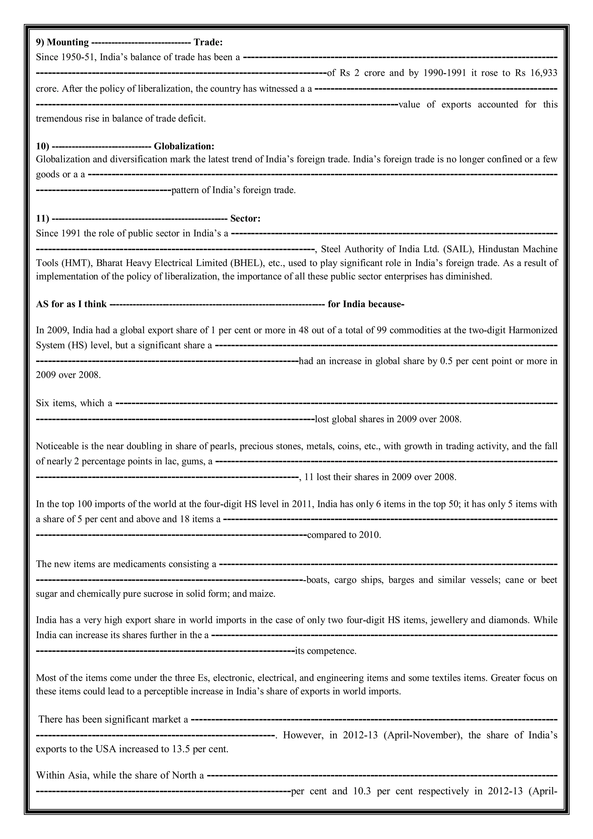 9) Mounting ------------------------------ Trade:
Since 1950-51, India’s balance of trade has been a -------------------------------------------------------------------------------
-------------------------------------------------------------------------of Rs 2 crore and by 1990-1991 it rose to Rs 16,933
crore. After the policy of liberalization, the country has witnessed a a -------------------------------------------------------------
-------------------------------------------------------------------------------------------value of exports accounted for this
tremendous rise in balance of trade deficit.
10) ------------------------------ Globalization:
Globalization and diversification mark the latest trend of India’s foreign trade. India’s foreign trade is no longer confined or a few
goods or a a ----------------------------------------------------------------------------------------------------------------------
----------------------------------pattern of India’s foreign trade.
11) ----------------------------------------------------- Sector:
Since 1991 the role of public sector in India’s a ----------------------------------------------------------------------------------
----------------------------------------------------------------------, Steel Authority of India Ltd. (SAIL), Hindustan Machine
Tools (HMT), Bharat Heavy Electrical Limited (BHEL), etc., used to play significant role in India’s foreign trade. As a result of
implementation of the policy of liberalization, the importance of all these public sector enterprises has diminished.
AS for as I think ----------------------------------------------------------------- for India because-
In 2009, India had a global export share of 1 per cent or more in 48 out of a total of 99 commodities at the two-digit Harmonized
System (HS) level, but a significant share a --------------------------------------------------------------------------------------
------------------------------------------------------------------had an increase in global share by 0.5 per cent point or more in
2009 over 2008.
Six items, which a ---------------------------------------------------------------------------------------------------------------
----------------------------------------------------------------------lost global shares in 2009 over 2008.
Noticeable is the near doubling in share of pearls, precious stones, metals, coins, etc., with growth in trading activity, and the fall
of nearly 2 percentage points in lac, gums, a --------------------------------------------------------------------------------------
------------------------------------------------------------------, 11 lost their shares in 2009 over 2008.
In the top 100 imports of the world at the four-digit HS level in 2011, India has only 6 items in the top 50; it has only 5 items with
a share of 5 per cent and above and 18 items a ------------------------------------------------------------------------------------
--------------------------------------------------------------------compared to 2010.
The new items are medicaments consisting a -------------------------------------------------------------------------------------
--------------------------------------------------------------------boats, cargo ships, barges and similar vessels; cane or beet
sugar and chemically pure sucrose in solid form; and maize.
India has a very high export share in world imports in the case of only two four-digit HS items, jewellery and diamonds. While
India can increase its shares further in the a ---------------------------------------------------------------------------------------
-----------------------------------------------------------------its competence.
Most of the items come under the three Es, electronic, electrical, and engineering items and some textiles items. Greater focus on
these items could lead to a perceptible increase in India’s share of exports in world imports.
There has been significant market a --------------------------------------------------------------------------------------------
------------------------------------------------------------. However, in 2012-13 (April-November), the share of India’s
exports to the USA increased to 13.5 per cent.
Within Asia, while the share of North a ----------------------------------------------------------------------------------------
----------------------------------------------------------------per cent and 10.3 per cent respectively in 2012-13 (April-
 