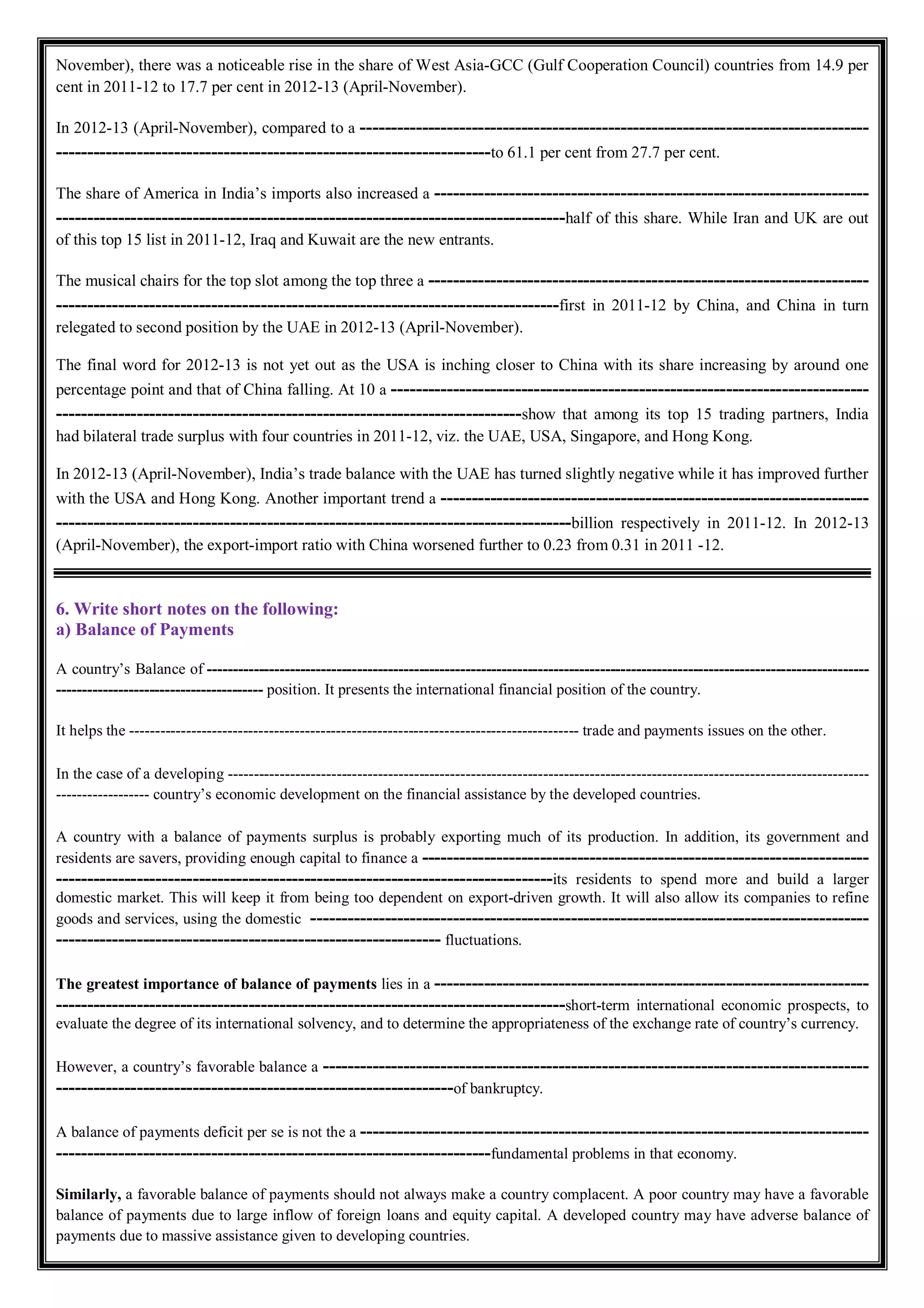 November), there was a noticeable rise in the share of West Asia-GCC (Gulf Cooperation Council) countries from 14.9 per
cent in 2011-12 to 17.7 per cent in 2012-13 (April-November).
In 2012-13 (April-November), compared to a ----------------------------------------------------------------------------------
----------------------------------------------------------------------to 61.1 per cent from 27.7 per cent.
The share of America in India’s imports also increased a ----------------------------------------------------------------------
----------------------------------------------------------------------------------half of this share. While Iran and UK are out
of this top 15 list in 2011-12, Iraq and Kuwait are the new entrants.
The musical chairs for the top slot among the top three a -----------------------------------------------------------------------
---------------------------------------------------------------------------------first in 2011-12 by China, and China in turn
relegated to second position by the UAE in 2012-13 (April-November).
The final word for 2012-13 is not yet out as the USA is inching closer to China with its share increasing by around one
percentage point and that of China falling. At 10 a -----------------------------------------------------------------------------
---------------------------------------------------------------------------show that among its top 15 trading partners, India
had bilateral trade surplus with four countries in 2011-12, viz. the UAE, USA, Singapore, and Hong Kong.
In 2012-13 (April-November), India’s trade balance with the UAE has turned slightly negative while it has improved further
with the USA and Hong Kong. Another important trend a ---------------------------------------------------------------------
-----------------------------------------------------------------------------------billion respectively in 2011-12. In 2012-13
(April-November), the export-import ratio with China worsened further to 0.23 from 0.31 in 2011 -12.
6. Write short notes on the following:
a) Balance of Payments
A country’s Balance of --------------------------------------------------------------------------------------------------------------------------------
---------------------------------------- position. It presents the international financial position of the country.
It helps the --------------------------------------------------------------------------------------- trade and payments issues on the other.
In the case of a developing ----------------------------------------------------------------------------------------------------------------------------
------------------ country’s economic development on the financial assistance by the developed countries.
A country with a balance of payments surplus is probably exporting much of its production. In addition, its government and
residents are savers, providing enough capital to finance a ------------------------------------------------------------------------
--------------------------------------------------------------------------------its residents to spend more and build a larger
domestic market. This will keep it from being too dependent on export-driven growth. It will also allow its companies to refine
goods and services, using the domestic ------------------------------------------------------------------------------------------
-------------------------------------------------------------- fluctuations.
The greatest importance of balance of payments lies in a ----------------------------------------------------------------------
----------------------------------------------------------------------------------short-term international economic prospects, to
evaluate the degree of its international solvency, and to determine the appropriateness of the exchange rate of country’s currency.
However, a country’s favorable balance a ----------------------------------------------------------------------------------------
----------------------------------------------------------------of bankruptcy.
A balance of payments deficit per se is not the a ----------------------------------------------------------------------------------
----------------------------------------------------------------------fundamental problems in that economy.
Similarly, a favorable balance of payments should not always make a country complacent. A poor country may have a favorable
balance of payments due to large inflow of foreign loans and equity capital. A developed country may have adverse balance of
payments due to massive assistance given to developing countries.
 