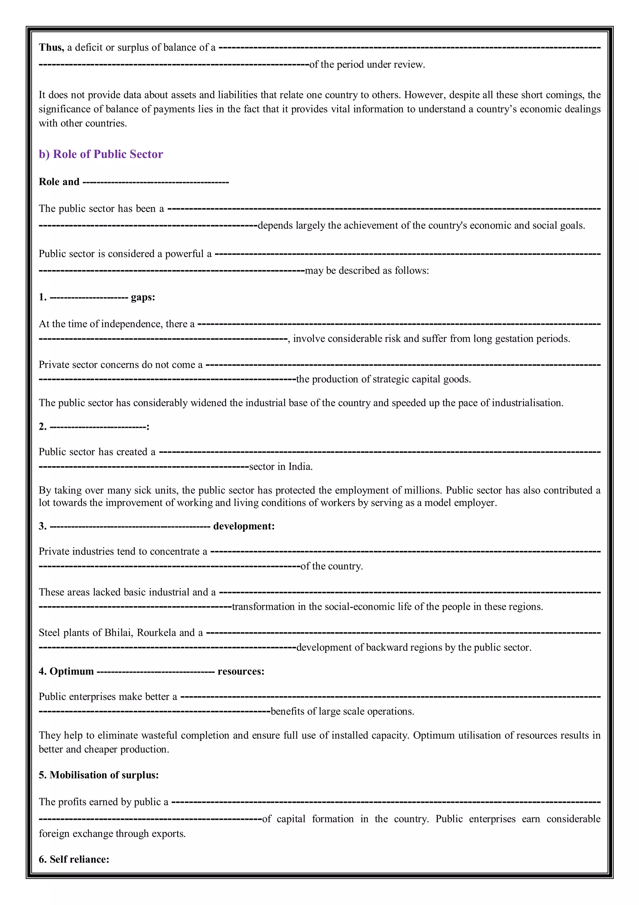 Thus, a deficit or surplus of balance of a -----------------------------------------------------------------------------------------
---------------------------------------------------------------of the period under review.
It does not provide data about assets and liabilities that relate one country to others. However, despite all these short comings, the
significance of balance of payments lies in the fact that it provides vital information to understand a country’s economic dealings
with other countries.
b) Role of Public Sector
Role and -----------------------------------------
The public sector has been a -----------------------------------------------------------------------------------------------------
---------------------------------------------------depends largely the achievement of the country's economic and social goals.
Public sector is considered a powerful a ------------------------------------------------------------------------------------------
--------------------------------------------------------------may be described as follows:
1. ---------------------- gaps:
At the time of independence, there a ----------------------------------------------------------------------------------------------
----------------------------------------------------------, involve considerable risk and suffer from long gestation periods.
Private sector concerns do not come a --------------------------------------------------------------------------------------------
------------------------------------------------------------the production of strategic capital goods.
The public sector has considerably widened the industrial base of the country and speeded up the pace of industrialisation.
2. ---------------------------:
Public sector has created a -------------------------------------------------------------------------------------------------------
-------------------------------------------------sector in India.
By taking over many sick units, the public sector has protected the employment of millions. Public sector has also contributed a
lot towards the improvement of working and living conditions of workers by serving as a model employer.
3. --------------------------------------------- development:
Private industries tend to concentrate a -------------------------------------------------------------------------------------------
-------------------------------------------------------------of the country.
These areas lacked basic industrial and a -----------------------------------------------------------------------------------------
---------------------------------------------transformation in the social-economic life of the people in these regions.
Steel plants of Bhilai, Rourkela and a --------------------------------------------------------------------------------------------
------------------------------------------------------------development of backward regions by the public sector.
4. Optimum --------------------------------- resources:
Public enterprises make better a --------------------------------------------------------------------------------------------------
------------------------------------------------------benefits of large scale operations.
They help to eliminate wasteful completion and ensure full use of installed capacity. Optimum utilisation of resources results in
better and cheaper production.
5. Mobilisation of surplus:
The profits earned by public a ----------------------------------------------------------------------------------------------------
----------------------------------------------------of capital formation in the country. Public enterprises earn considerable
foreign exchange through exports.
6. Self reliance:
 