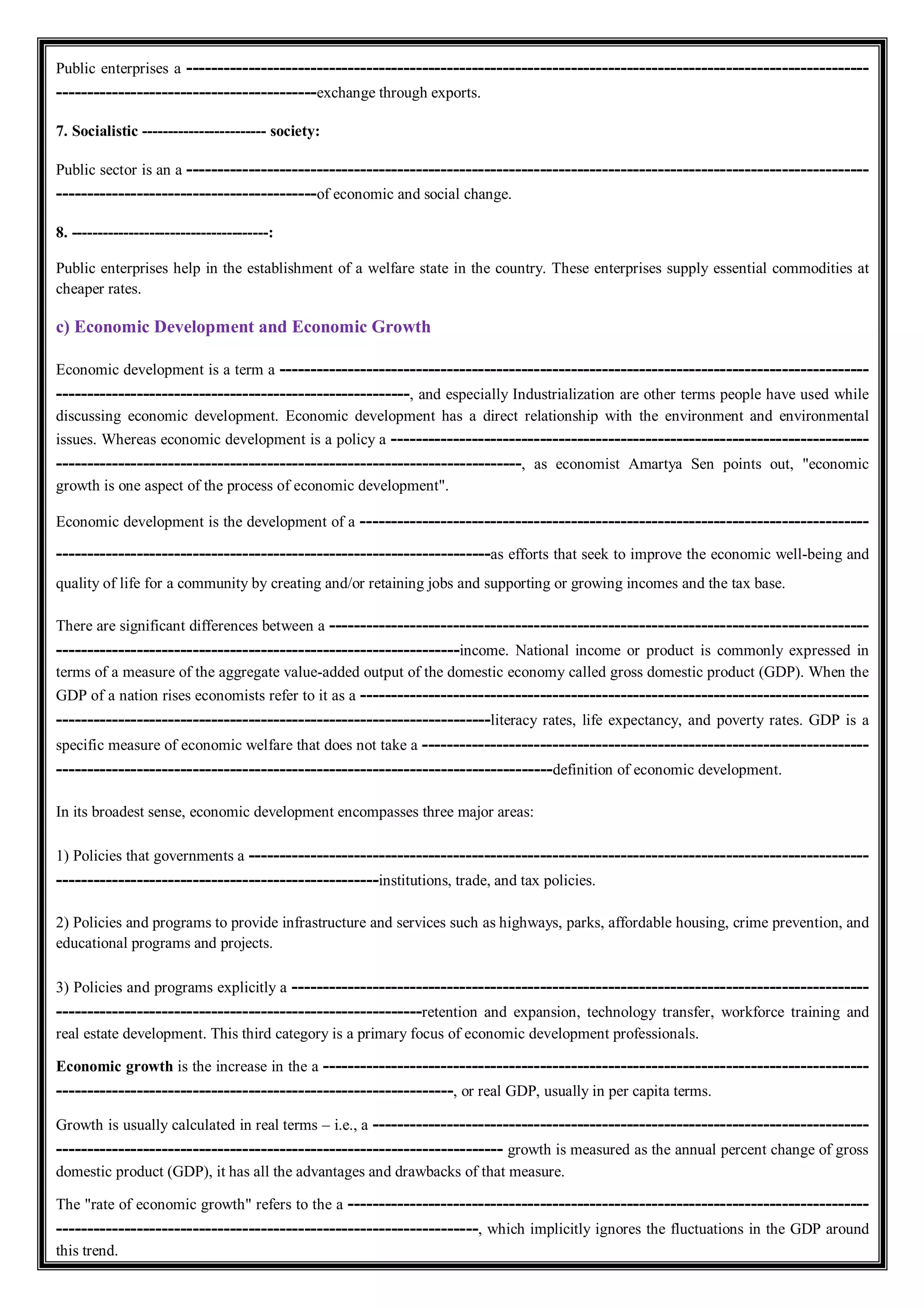 Public enterprises a --------------------------------------------------------------------------------------------------------------
------------------------------------------exchange through exports.
7. Socialistic ------------------------ society:
Public sector is an a --------------------------------------------------------------------------------------------------------------
------------------------------------------of economic and social change.
8. --------------------------------------:
Public enterprises help in the establishment of a welfare state in the country. These enterprises supply essential commodities at
cheaper rates.
c) Economic Development and Economic Growth
Economic development is a term a -----------------------------------------------------------------------------------------------
---------------------------------------------------------, and especially Industrialization are other terms people have used while
discussing economic development. Economic development has a direct relationship with the environment and environmental
issues. Whereas economic development is a policy a -----------------------------------------------------------------------------
---------------------------------------------------------------------------, as economist Amartya Sen points out, "economic
growth is one aspect of the process of economic development".
Economic development is the development of a ----------------------------------------------------------------------------------
----------------------------------------------------------------------as efforts that seek to improve the economic well-being and
quality of life for a community by creating and/or retaining jobs and supporting or growing incomes and the tax base.
There are significant differences between a ---------------------------------------------------------------------------------------
-----------------------------------------------------------------income. National income or product is commonly expressed in
terms of a measure of the aggregate value-added output of the domestic economy called gross domestic product (GDP). When the
GDP of a nation rises economists refer to it as a ----------------------------------------------------------------------------------
----------------------------------------------------------------------literacy rates, life expectancy, and poverty rates. GDP is a
specific measure of economic welfare that does not take a ------------------------------------------------------------------------
--------------------------------------------------------------------------------definition of economic development.
In its broadest sense, economic development encompasses three major areas:
1) Policies that governments a ----------------------------------------------------------------------------------------------------
----------------------------------------------------institutions, trade, and tax policies.
2) Policies and programs to provide infrastructure and services such as highways, parks, affordable housing, crime prevention, and
educational programs and projects.
3) Policies and programs explicitly a ---------------------------------------------------------------------------------------------
-----------------------------------------------------------retention and expansion, technology transfer, workforce training and
real estate development. This third category is a primary focus of economic development professionals.
Economic growth is the increase in the a ----------------------------------------------------------------------------------------
----------------------------------------------------------------, or real GDP, usually in per capita terms.
Growth is usually calculated in real terms – i.e., a --------------------------------------------------------------------------------
------------------------------------------------------------------------ growth is measured as the annual percent change of gross
domestic product (GDP), it has all the advantages and drawbacks of that measure.
The "rate of economic growth" refers to the a ------------------------------------------------------------------------------------
--------------------------------------------------------------------, which implicitly ignores the fluctuations in the GDP around
this trend.
 