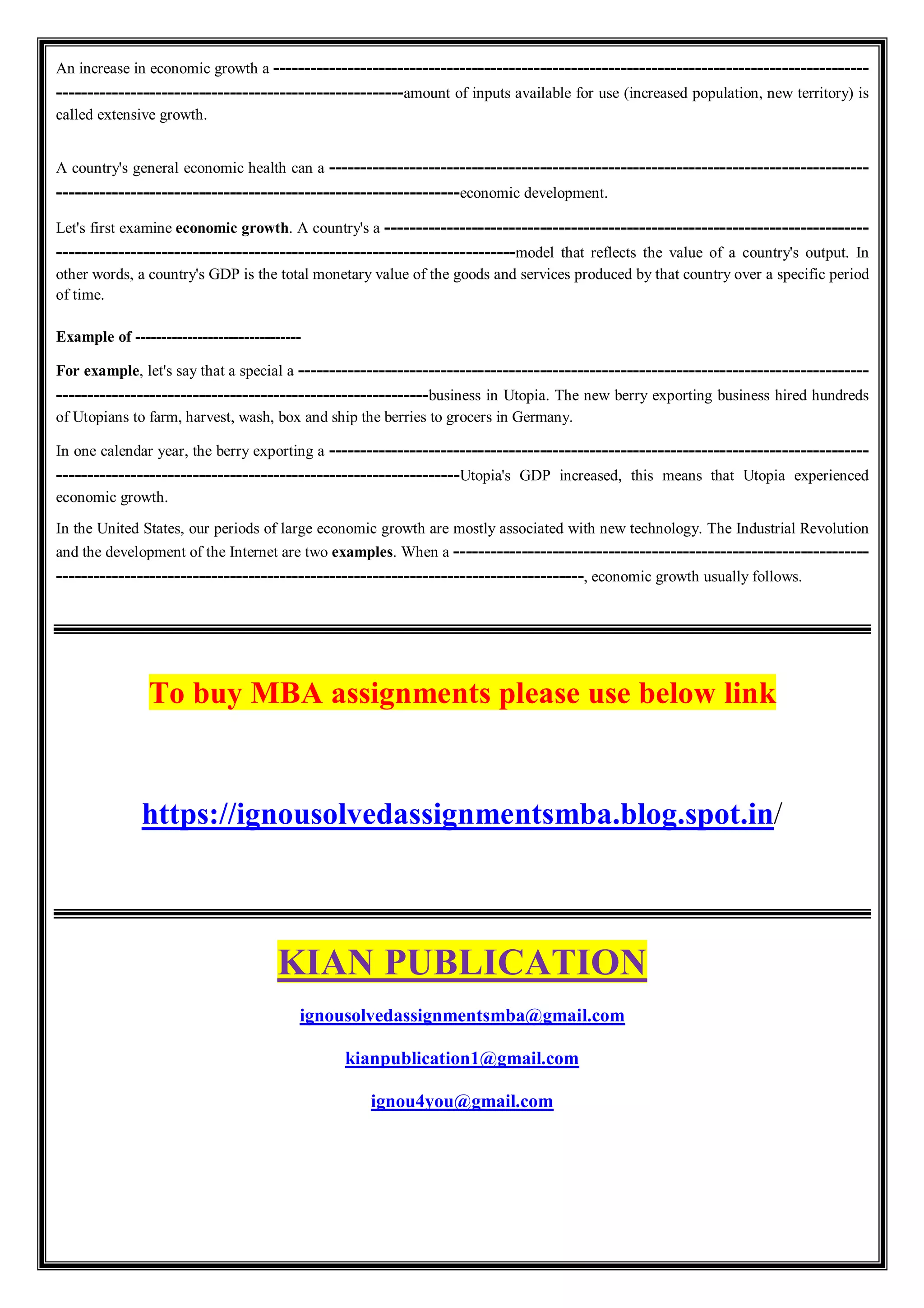 An increase in economic growth a ------------------------------------------------------------------------------------------------
--------------------------------------------------------amount of inputs available for use (increased population, new territory) is
called extensive growth.
A country's general economic health can a ---------------------------------------------------------------------------------------
-----------------------------------------------------------------economic development.
Let's first examine economic growth. A country's a ------------------------------------------------------------------------------
--------------------------------------------------------------------------model that reflects the value of a country's output. In
other words, a country's GDP is the total monetary value of the goods and services produced by that country over a specific period
of time.
Example of --------------------------------
For example, let's say that a special a --------------------------------------------------------------------------------------------
------------------------------------------------------------business in Utopia. The new berry exporting business hired hundreds
of Utopians to farm, harvest, wash, box and ship the berries to grocers in Germany.
In one calendar year, the berry exporting a ---------------------------------------------------------------------------------------
-----------------------------------------------------------------Utopia's GDP increased, this means that Utopia experienced
economic growth.
In the United States, our periods of large economic growth are mostly associated with new technology. The Industrial Revolution
and the development of the Internet are two examples. When a -------------------------------------------------------------------
-------------------------------------------------------------------------------------, economic growth usually follows.
To buy MBA assignments please use below link
https://ignousolvedassignmentsmba.blog.spot.in/
KIAN PUBLICATION
ignousolvedassignmentsmba@gmail.com
kianpublication1@gmail.com
ignou4you@gmail.com
 