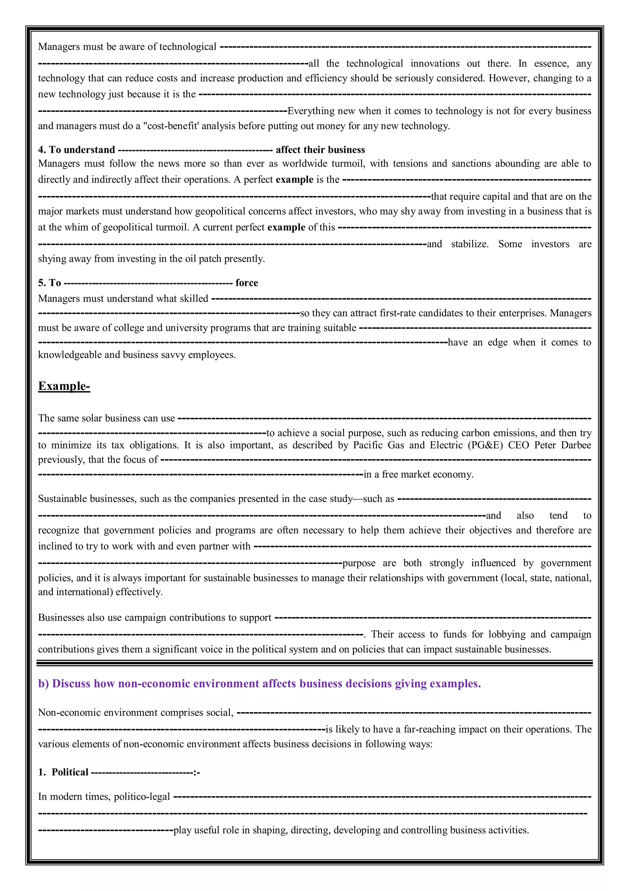 Managers must be aware of technological ----------------------------------------------------------------------------------------
----------------------------------------------------------------all the technological innovations out there. In essence, any
technology that can reduce costs and increase production and efficiency should be seriously considered. However, changing to a
new technology just because it is the ---------------------------------------------------------------------------------------------
-----------------------------------------------------------Everything new when it comes to technology is not for every business
and managers must do a "cost-benefit' analysis before putting out money for any new technology.
4. To understand -------------------------------------------- affect their business
Managers must follow the news more so than ever as worldwide turmoil, with tensions and sanctions abounding are able to
directly and indirectly affect their operations. A perfect example is the -----------------------------------------------------------
---------------------------------------------------------------------------------------------that require capital and that are on the
major markets must understand how geopolitical concerns affect investors, who may shy away from investing in a business that is
at the whim of geopolitical turmoil. A current perfect example of this ------------------------------------------------------------
--------------------------------------------------------------------------------------------and stabilize. Some investors are
shying away from investing in the oil patch presently.
5. To ------------------------------------------------ force
Managers must understand what skilled ------------------------------------------------------------------------------------------
--------------------------------------------------------------so they can attract first-rate candidates to their enterprises. Managers
must be aware of college and university programs that are training suitable -------------------------------------------------------
-------------------------------------------------------------------------------------------------have an edge when it comes to
knowledgeable and business savvy employees.
Example-
The same solar business can use --------------------------------------------------------------------------------------------------
------------------------------------------------------to achieve a social purpose, such as reducing carbon emissions, and then try
to minimize its tax obligations. It is also important, as described by Pacific Gas and Electric (PG&E) CEO Peter Darbee
previously, that the focus of ------------------------------------------------------------------------------------------------------
-----------------------------------------------------------------------------in a free market economy.
Sustainable businesses, such as the companies presented in the case study—such as ----------------------------------------------
----------------------------------------------------------------------------------------------------------and also tend to
recognize that government policies and programs are often necessary to help them achieve their objectives and therefore are
inclined to try to work with and even partner with --------------------------------------------------------------------------------
------------------------------------------------------------------------purpose are both strongly influenced by government
policies, and it is always important for sustainable businesses to manage their relationships with government (local, state, national,
and international) effectively.
Businesses also use campaign contributions to support ---------------------------------------------------------------------------
-----------------------------------------------------------------------------. Their access to funds for lobbying and campaign
contributions gives them a significant voice in the political system and on policies that can impact sustainable businesses.
b) Discuss how non-economic environment affects business decisions giving examples.
Non-economic environment comprises social, ------------------------------------------------------------------------------------
--------------------------------------------------------------------is likely to have a far-reaching impact on their operations. The
various elements of non-economic environment affects business decisions in following ways:
1. Political -----------------------------:-
In modern times, politico-legal ---------------------------------------------------------------------------------------------------
----------------------------------------------------------------------------------------------------------------------------------
--------------------------------play useful role in shaping, directing, developing and controlling business activities.
 