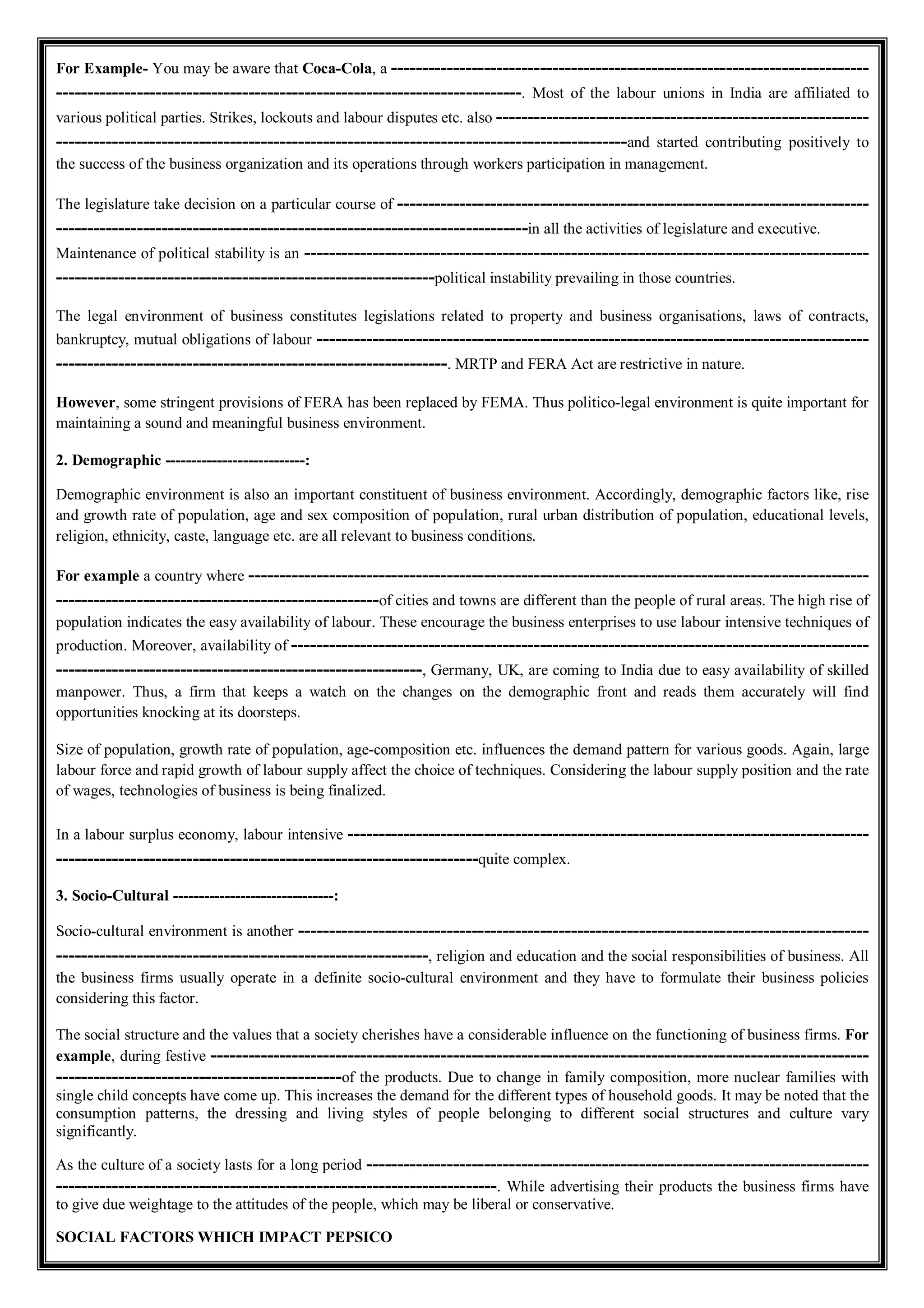 For Example- You may be aware that Coca-Cola, a -----------------------------------------------------------------------------
---------------------------------------------------------------------------. Most of the labour unions in India are affiliated to
various political parties. Strikes, lockouts and labour disputes etc. also ------------------------------------------------------------
--------------------------------------------------------------------------------------------and started contributing positively to
the success of the business organization and its operations through workers participation in management.
The legislature take decision on a particular course of ----------------------------------------------------------------------------
----------------------------------------------------------------------------in all the activities of legislature and executive.
Maintenance of political stability is an -------------------------------------------------------------------------------------------
-------------------------------------------------------------political instability prevailing in those countries.
The legal environment of business constitutes legislations related to property and business organisations, laws of contracts,
bankruptcy, mutual obligations of labour -----------------------------------------------------------------------------------------
---------------------------------------------------------------. MRTP and FERA Act are restrictive in nature.
However, some stringent provisions of FERA has been replaced by FEMA. Thus politico-legal environment is quite important for
maintaining a sound and meaningful business environment.
2. Demographic ---------------------------:
Demographic environment is also an important constituent of business environment. Accordingly, demographic factors like, rise
and growth rate of population, age and sex composition of population, rural urban distribution of population, educational levels,
religion, ethnicity, caste, language etc. are all relevant to business conditions.
For example a country where ----------------------------------------------------------------------------------------------------
----------------------------------------------------of cities and towns are different than the people of rural areas. The high rise of
population indicates the easy availability of labour. These encourage the business enterprises to use labour intensive techniques of
production. Moreover, availability of ---------------------------------------------------------------------------------------------
-----------------------------------------------------------, Germany, UK, are coming to India due to easy availability of skilled
manpower. Thus, a firm that keeps a watch on the changes on the demographic front and reads them accurately will find
opportunities knocking at its doorsteps.
Size of population, growth rate of population, age-composition etc. influences the demand pattern for various goods. Again, large
labour force and rapid growth of labour supply affect the choice of techniques. Considering the labour supply position and the rate
of wages, technologies of business is being finalized.
In a labour surplus economy, labour intensive ------------------------------------------------------------------------------------
--------------------------------------------------------------------quite complex.
3. Socio-Cultural -------------------------------:
Socio-cultural environment is another --------------------------------------------------------------------------------------------
------------------------------------------------------------, religion and education and the social responsibilities of business. All
the business firms usually operate in a definite socio-cultural environment and they have to formulate their business policies
considering this factor.
The social structure and the values that a society cherishes have a considerable influence on the functioning of business firms. For
example, during festive ----------------------------------------------------------------------------------------------------------
----------------------------------------------of the products. Due to change in family composition, more nuclear families with
single child concepts have come up. This increases the demand for the different types of household goods. It may be noted that the
consumption patterns, the dressing and living styles of people belonging to different social structures and culture vary
significantly.
As the culture of a society lasts for a long period ---------------------------------------------------------------------------------
-----------------------------------------------------------------------. While advertising their products the business firms have
to give due weightage to the attitudes of the people, which may be liberal or conservative.
SOCIAL FACTORS WHICH IMPACT PEPSICO
 