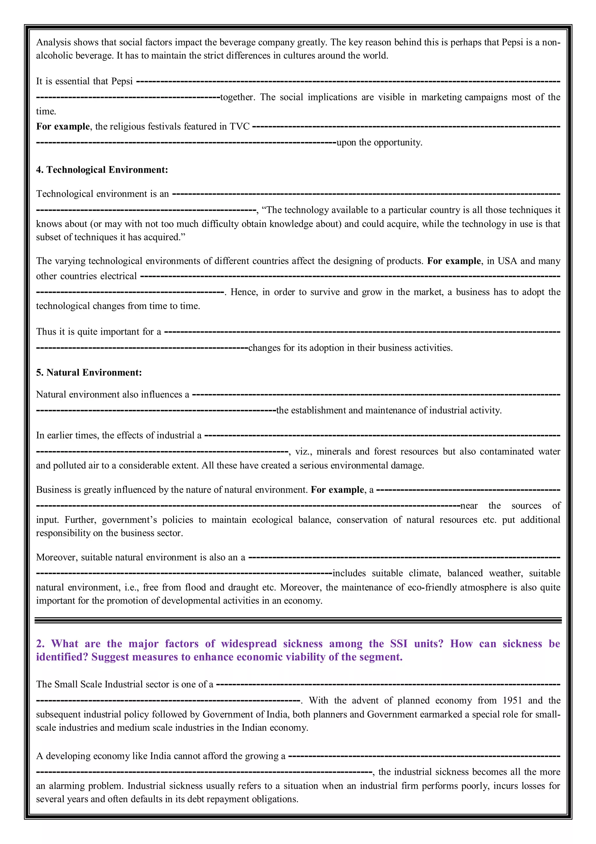 Analysis shows that social factors impact the beverage company greatly. The key reason behind this is perhaps that Pepsi is a non-
alcoholic beverage. It has to maintain the strict differences in cultures around the world.
It is essential that Pepsi ----------------------------------------------------------------------------------------------------------
----------------------------------------------together. The social implications are visible in marketing campaigns most of the
time.
For example, the religious festivals featured in TVC -----------------------------------------------------------------------------
---------------------------------------------------------------------------upon the opportunity.
4. Technological Environment:
Technological environment is an -------------------------------------------------------------------------------------------------
-------------------------------------------------------, “The technology available to a particular country is all those techniques it
knows about (or may with not too much difficulty obtain knowledge about) and could acquire, while the technology in use is that
subset of techniques it has acquired.”
The varying technological environments of different countries affect the designing of products. For example, in USA and many
other countries electrical ---------------------------------------------------------------------------------------------------------
-----------------------------------------------. Hence, in order to survive and grow in the market, a business has to adopt the
technological changes from time to time.
Thus it is quite important for a ---------------------------------------------------------------------------------------------------
-----------------------------------------------------changes for its adoption in their business activities.
5. Natural Environment:
Natural environment also influences a --------------------------------------------------------------------------------------------
------------------------------------------------------------the establishment and maintenance of industrial activity.
In earlier times, the effects of industrial a -----------------------------------------------------------------------------------------
---------------------------------------------------------------, viz., minerals and forest resources but also contaminated water
and polluted air to a considerable extent. All these have created a serious environmental damage.
Business is greatly influenced by the nature of natural environment. For example, a ----------------------------------------------
----------------------------------------------------------------------------------------------------------near the sources of
input. Further, government’s policies to maintain ecological balance, conservation of natural resources etc. put additional
responsibility on the business sector.
Moreover, suitable natural environment is also an a ------------------------------------------------------------------------------
--------------------------------------------------------------------------includes suitable climate, balanced weather, suitable
natural environment, i.e., free from flood and draught etc. Moreover, the maintenance of eco-friendly atmosphere is also quite
important for the promotion of developmental activities in an economy.
2. What are the major factors of widespread sickness among the SSI units? How can sickness be
identified? Suggest measures to enhance economic viability of the segment.
The Small Scale Industrial sector is one of a --------------------------------------------------------------------------------------
------------------------------------------------------------------. With the advent of planned economy from 1951 and the
subsequent industrial policy followed by Government of India, both planners and Government earmarked a special role for small-
scale industries and medium scale industries in the Indian economy.
A developing economy like India cannot afford the growing a --------------------------------------------------------------------
------------------------------------------------------------------------------------, the industrial sickness becomes all the more
an alarming problem. Industrial sickness usually refers to a situation when an industrial firm performs poorly, incurs losses for
several years and often defaults in its debt repayment obligations.
 
