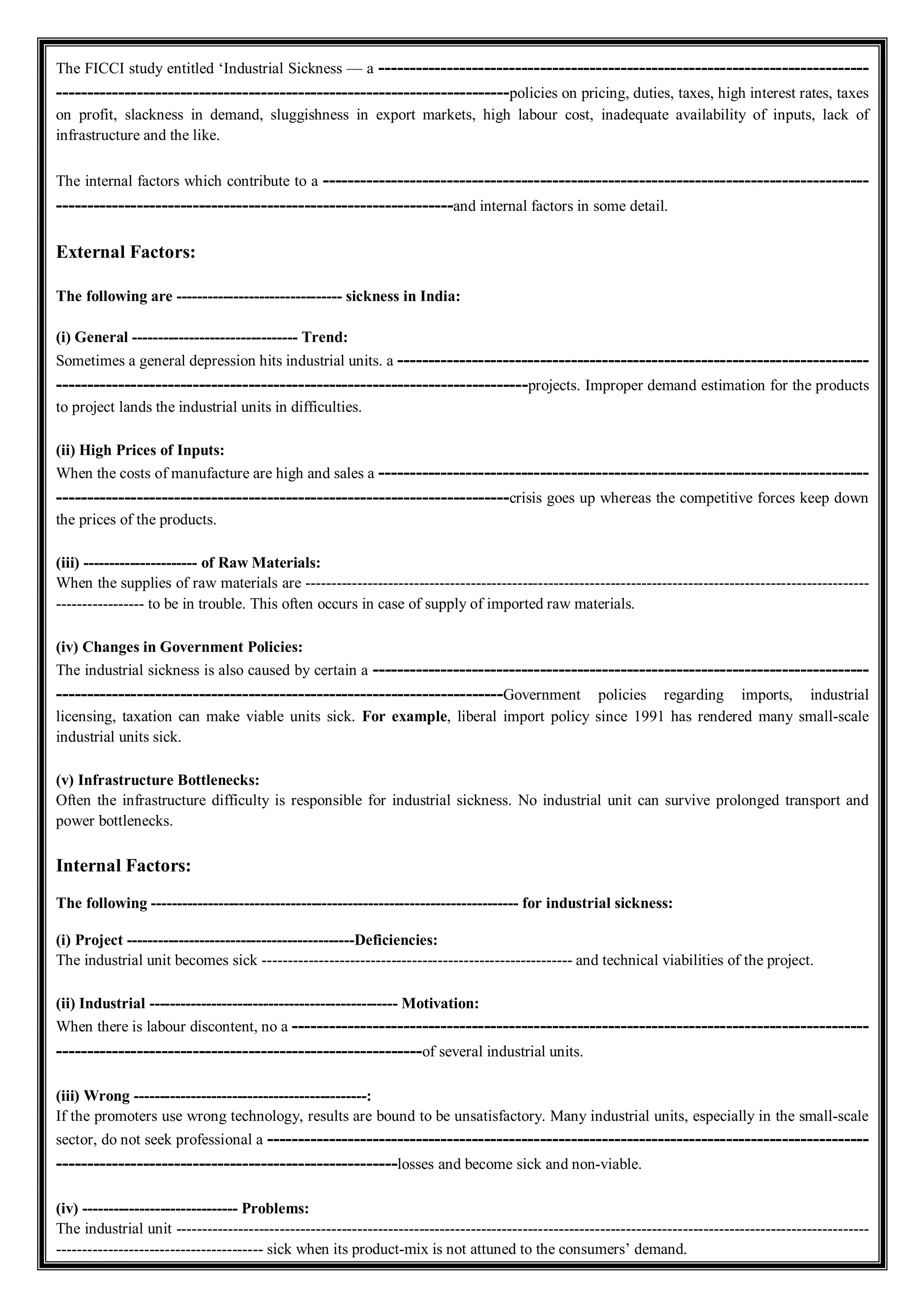 The FICCI study entitled ‘Industrial Sickness — a -------------------------------------------------------------------------------
-------------------------------------------------------------------------policies on pricing, duties, taxes, high interest rates, taxes
on profit, slackness in demand, sluggishness in export markets, high labour cost, inadequate availability of inputs, lack of
infrastructure and the like.
The internal factors which contribute to a ----------------------------------------------------------------------------------------
----------------------------------------------------------------and internal factors in some detail.
External Factors:
The following are -------------------------------- sickness in India:
(i) General -------------------------------- Trend:
Sometimes a general depression hits industrial units. a ----------------------------------------------------------------------------
----------------------------------------------------------------------------projects. Improper demand estimation for the products
to project lands the industrial units in difficulties.
(ii) High Prices of Inputs:
When the costs of manufacture are high and sales a -------------------------------------------------------------------------------
-------------------------------------------------------------------------crisis goes up whereas the competitive forces keep down
the prices of the products.
(iii) ---------------------- of Raw Materials:
When the supplies of raw materials are -------------------------------------------------------------------------------------------------------------
----------------- to be in trouble. This often occurs in case of supply of imported raw materials.
(iv) Changes in Government Policies:
The industrial sickness is also caused by certain a --------------------------------------------------------------------------------
------------------------------------------------------------------------Government policies regarding imports, industrial
licensing, taxation can make viable units sick. For example, liberal import policy since 1991 has rendered many small-scale
industrial units sick.
(v) Infrastructure Bottlenecks:
Often the infrastructure difficulty is responsible for industrial sickness. No industrial unit can survive prolonged transport and
power bottlenecks.
Internal Factors:
The following ----------------------------------------------------------------------- for industrial sickness:
(i) Project --------------------------------------------Deficiencies:
The industrial unit becomes sick ------------------------------------------------------------ and technical viabilities of the project.
(ii) Industrial ------------------------------------------------ Motivation:
When there is labour discontent, no a ---------------------------------------------------------------------------------------------
-----------------------------------------------------------of several industrial units.
(iii) Wrong ---------------------------------------------:
If the promoters use wrong technology, results are bound to be unsatisfactory. Many industrial units, especially in the small-scale
sector, do not seek professional a -------------------------------------------------------------------------------------------------
-------------------------------------------------------losses and become sick and non-viable.
(iv) ------------------------------ Problems:
The industrial unit --------------------------------------------------------------------------------------------------------------------------------------
---------------------------------------- sick when its product-mix is not attuned to the consumers’ demand.
 