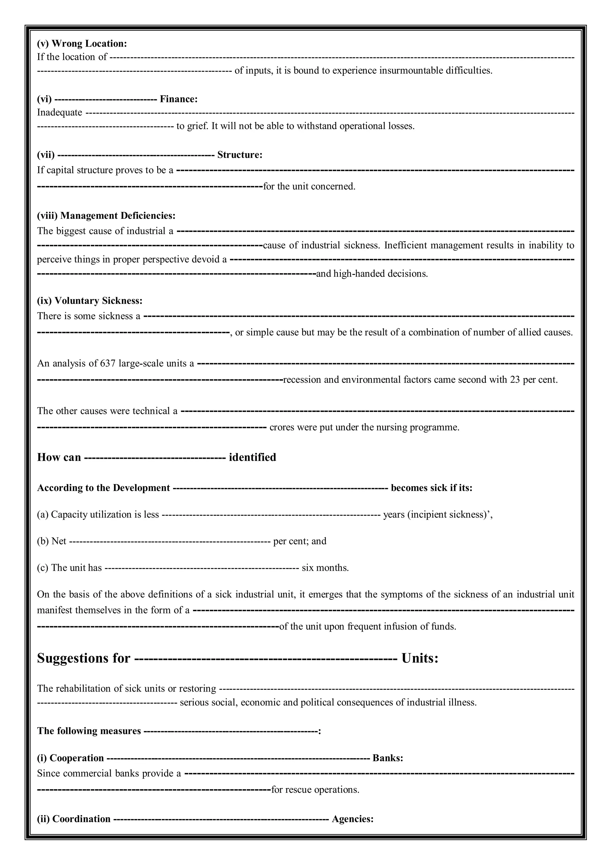 (v) Wrong Location:
If the location of ----------------------------------------------------------------------------------------------------------------------------------------
--------------------------------------------------------- of inputs, it is bound to experience insurmountable difficulties.
(vi) ------------------------------ Finance:
Inadequate -----------------------------------------------------------------------------------------------------------------------------------------------
---------------------------------------- to grief. It will not be able to withstand operational losses.
(vii) ---------------------------------------------- Structure:
If capital structure proves to be a -------------------------------------------------------------------------------------------------
-------------------------------------------------------for the unit concerned.
(viii) Management Deficiencies:
The biggest cause of industrial a -------------------------------------------------------------------------------------------------
-------------------------------------------------------cause of industrial sickness. Inefficient management results in inability to
perceive things in proper perspective devoid a ------------------------------------------------------------------------------------
--------------------------------------------------------------------and high-handed decisions.
(ix) Voluntary Sickness:
There is some sickness a ---------------------------------------------------------------------------------------------------------
-----------------------------------------------, or simple cause but may be the result of a combination of number of allied causes.
An analysis of 637 large-scale units a --------------------------------------------------------------------------------------------
------------------------------------------------------------recession and environmental factors came second with 23 per cent.
The other causes were technical a ------------------------------------------------------------------------------------------------
-------------------------------------------------------- crores were put under the nursing programme.
How can ------------------------------------ identified
According to the Development --------------------------------------------------------------- becomes sick if its:
(a) Capacity utilization is less ---------------------------------------------------------------- years (incipient sickness)’,
(b) Net ----------------------------------------------------------- per cent; and
(c) The unit has --------------------------------------------------------- six months.
On the basis of the above definitions of a sick industrial unit, it emerges that the symptoms of the sickness of an industrial unit
manifest themselves in the form of a ---------------------------------------------------------------------------------------------
-----------------------------------------------------------of the unit upon frequent infusion of funds.
Suggestions for ------------------------------------------------------- Units:
The rehabilitation of sick units or restoring --------------------------------------------------------------------------------------------------------
----------------------------------------- serious social, economic and political consequences of industrial illness.
The following measures ---------------------------------------------------:
(i) Cooperation ----------------------------------------------------------------------------- Banks:
Since commercial banks provide a -----------------------------------------------------------------------------------------------
---------------------------------------------------------for rescue operations.
(ii) Coordination --------------------------------------------------------------- Agencies:
 