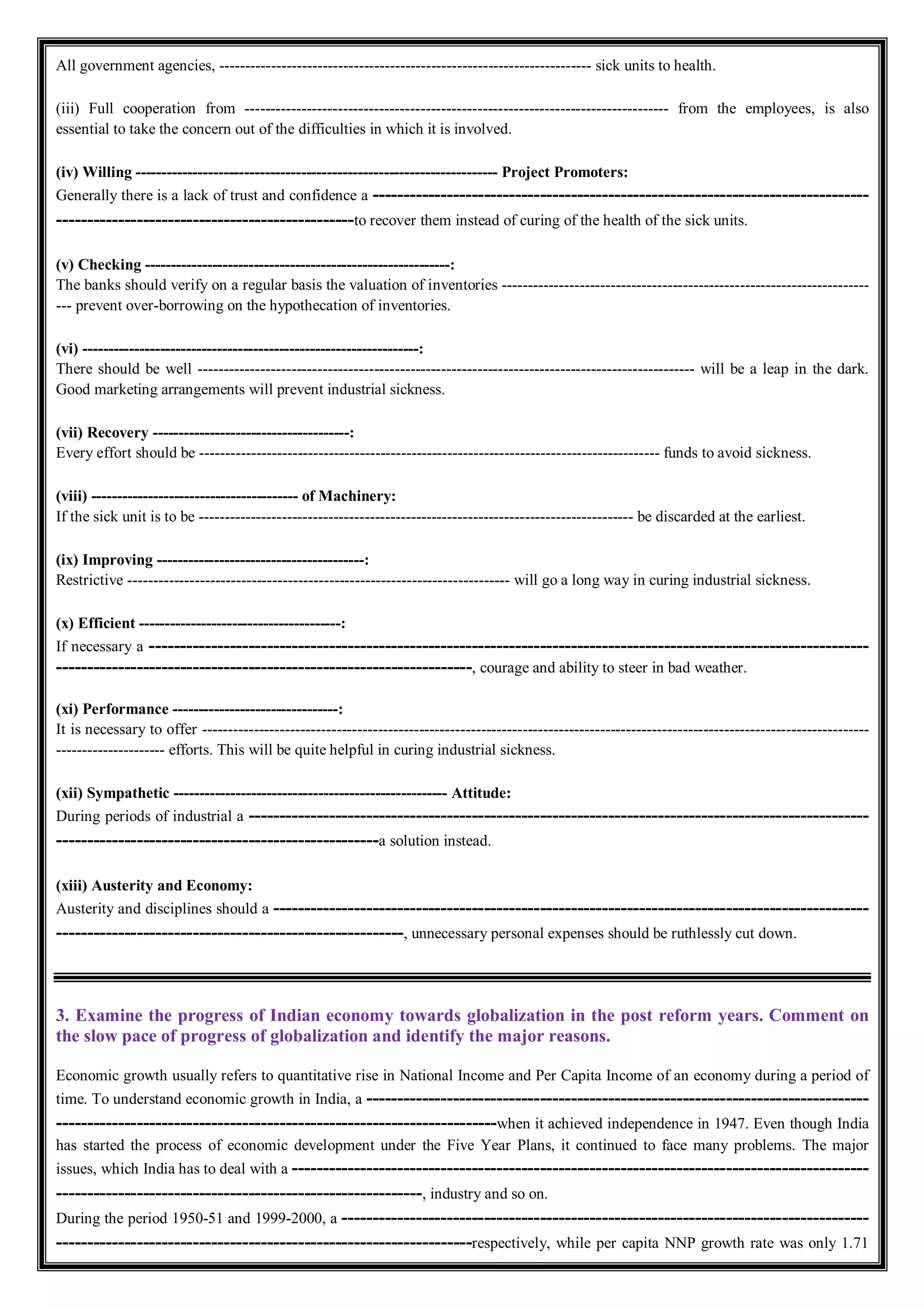 All government agencies, ------------------------------------------------------------------------ sick units to health.
(iii) Full cooperation from ---------------------------------------------------------------------------------- from the employees, is also
essential to take the concern out of the difficulties in which it is involved.
(iv) Willing ---------------------------------------------------------------------- Project Promoters:
Generally there is a lack of trust and confidence a --------------------------------------------------------------------------------
------------------------------------------------to recover them instead of curing of the health of the sick units.
(v) Checking -----------------------------------------------------------:
The banks should verify on a regular basis the valuation of inventories -----------------------------------------------------------------------
--- prevent over-borrowing on the hypothecation of inventories.
(vi) -----------------------------------------------------------------:
There should be well ------------------------------------------------------------------------------------------------ will be a leap in the dark.
Good marketing arrangements will prevent industrial sickness.
(vii) Recovery --------------------------------------:
Every effort should be ----------------------------------------------------------------------------------------- funds to avoid sickness.
(viii) ---------------------------------------- of Machinery:
If the sick unit is to be ------------------------------------------------------------------------------------ be discarded at the earliest.
(ix) Improving ----------------------------------------:
Restrictive -------------------------------------------------------------------------- will go a long way in curing industrial sickness.
(x) Efficient ---------------------------------------:
If necessary a --------------------------------------------------------------------------------------------------------------------
-------------------------------------------------------------------, courage and ability to steer in bad weather.
(xi) Performance --------------------------------:
It is necessary to offer ---------------------------------------------------------------------------------------------------------------------------------
--------------------- efforts. This will be quite helpful in curing industrial sickness.
(xii) Sympathetic ----------------------------------------------------- Attitude:
During periods of industrial a ----------------------------------------------------------------------------------------------------
----------------------------------------------------a solution instead.
(xiii) Austerity and Economy:
Austerity and disciplines should a ------------------------------------------------------------------------------------------------
--------------------------------------------------------, unnecessary personal expenses should be ruthlessly cut down.
3. Examine the progress of Indian economy towards globalization in the post reform years. Comment on
the slow pace of progress of globalization and identify the major reasons.
Economic growth usually refers to quantitative rise in National Income and Per Capita Income of an economy during a period of
time. To understand economic growth in India, a ---------------------------------------------------------------------------------
-----------------------------------------------------------------------when it achieved independence in 1947. Even though India
has started the process of economic development under the Five Year Plans, it continued to face many problems. The major
issues, which India has to deal with a ---------------------------------------------------------------------------------------------
-----------------------------------------------------------, industry and so on.
During the period 1950-51 and 1999-2000, a -------------------------------------------------------------------------------------
-------------------------------------------------------------------respectively, while per capita NNP growth rate was only 1.71
 
