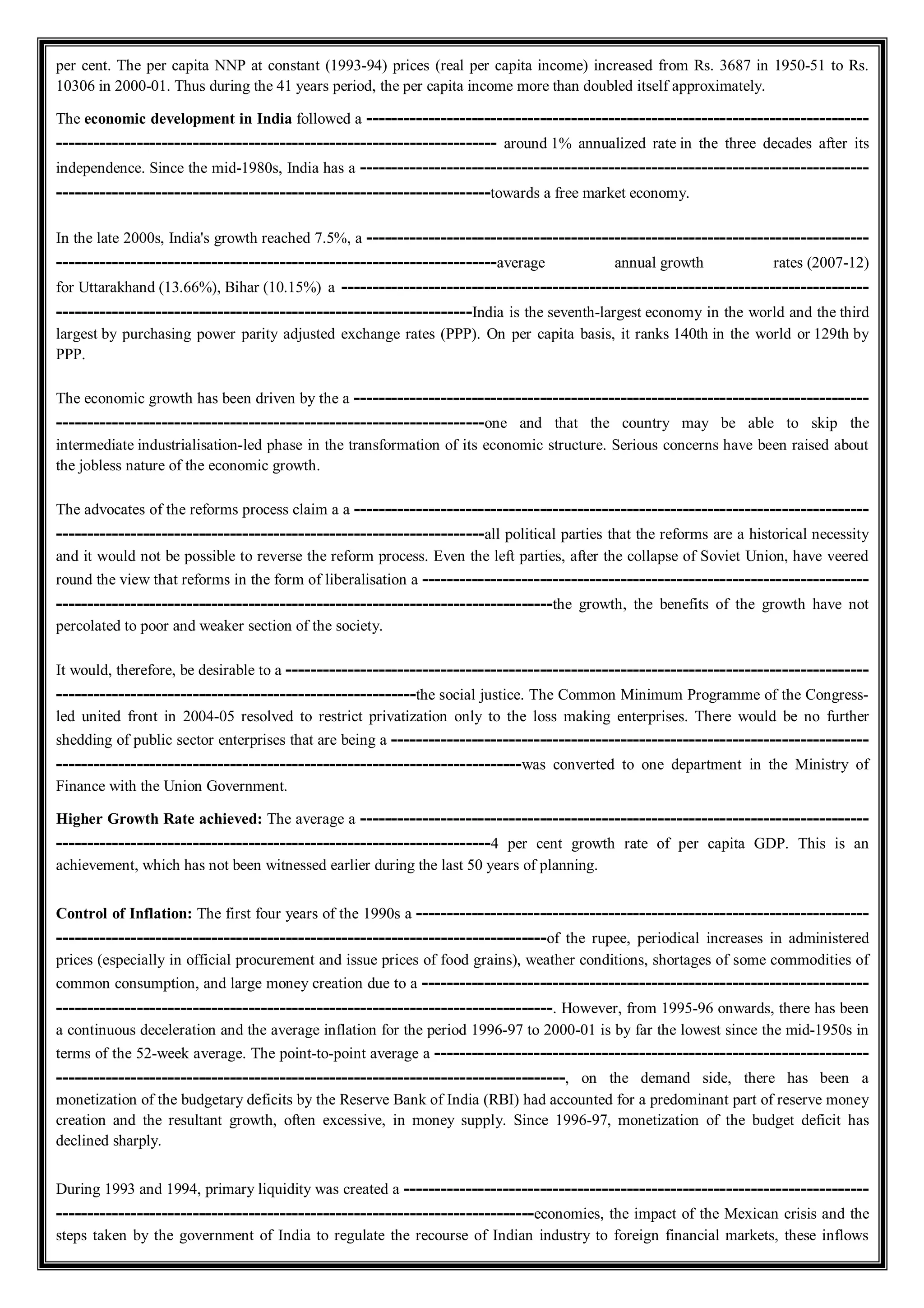 per cent. The per capita NNP at constant (1993-94) prices (real per capita income) increased from Rs. 3687 in 1950-51 to Rs.
10306 in 2000-01. Thus during the 41 years period, the per capita income more than doubled itself approximately.
The economic development in India followed a ---------------------------------------------------------------------------------
----------------------------------------------------------------------- around 1% annualized rate in the three decades after its
independence. Since the mid-1980s, India has a ----------------------------------------------------------------------------------
----------------------------------------------------------------------towards a free market economy.
In the late 2000s, India's growth reached 7.5%, a ---------------------------------------------------------------------------------
-----------------------------------------------------------------------average annual growth rates (2007-12)
for Uttarakhand (13.66%), Bihar (10.15%) a -------------------------------------------------------------------------------------
-------------------------------------------------------------------India is the seventh-largest economy in the world and the third
largest by purchasing power parity adjusted exchange rates (PPP). On per capita basis, it ranks 140th in the world or 129th by
PPP.
The economic growth has been driven by the a -----------------------------------------------------------------------------------
---------------------------------------------------------------------one and that the country may be able to skip the
intermediate industrialisation-led phase in the transformation of its economic structure. Serious concerns have been raised about
the jobless nature of the economic growth.
The advocates of the reforms process claim a a -----------------------------------------------------------------------------------
---------------------------------------------------------------------all political parties that the reforms are a historical necessity
and it would not be possible to reverse the reform process. Even the left parties, after the collapse of Soviet Union, have veered
round the view that reforms in the form of liberalisation a ------------------------------------------------------------------------
--------------------------------------------------------------------------------the growth, the benefits of the growth have not
percolated to poor and weaker section of the society.
It would, therefore, be desirable to a ----------------------------------------------------------------------------------------------
----------------------------------------------------------the social justice. The Common Minimum Programme of the Congress-
led united front in 2004-05 resolved to restrict privatization only to the loss making enterprises. There would be no further
shedding of public sector enterprises that are being a -----------------------------------------------------------------------------
---------------------------------------------------------------------------was converted to one department in the Ministry of
Finance with the Union Government.
Higher Growth Rate achieved: The average a ----------------------------------------------------------------------------------
----------------------------------------------------------------------4 per cent growth rate of per capita GDP. This is an
achievement, which has not been witnessed earlier during the last 50 years of planning.
Control of Inflation: The first four years of the 1990s a -------------------------------------------------------------------------
-------------------------------------------------------------------------------of the rupee, periodical increases in administered
prices (especially in official procurement and issue prices of food grains), weather conditions, shortages of some commodities of
common consumption, and large money creation due to a ------------------------------------------------------------------------
--------------------------------------------------------------------------------. However, from 1995-96 onwards, there has been
a continuous deceleration and the average inflation for the period 1996-97 to 2000-01 is by far the lowest since the mid-1950s in
terms of the 52-week average. The point-to-point average a ----------------------------------------------------------------------
----------------------------------------------------------------------------------, on the demand side, there has been a
monetization of the budgetary deficits by the Reserve Bank of India (RBI) had accounted for a predominant part of reserve money
creation and the resultant growth, often excessive, in money supply. Since 1996-97, monetization of the budget deficit has
declined sharply.
During 1993 and 1994, primary liquidity was created a ---------------------------------------------------------------------------
-----------------------------------------------------------------------------economies, the impact of the Mexican crisis and the
steps taken by the government of India to regulate the recourse of Indian industry to foreign financial markets, these inflows
 