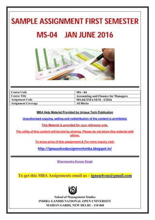 SAMPLE ASSIGNMENT FIRST SEMESTER
MS-04 JAN JUNE 2016
Course Code MS - 04
Course Title Accounting and Finance for Managers
Assignment Code MS-04/TMA/SEM - I/2016
Assignment Coverage All Blocks
MBA Help Material Provided by Unique Tech Publication
Unauthorized copying, selling and redistribution of the content is prohibited.
This Material is provided for your reference only.
The utility of this content will be lost by sharing. Please do not share this material with
others.
To know price of this assignment & For more inquiry visit:
http://ignousolvedassignmentsmba.blogspot.in/
Dharmendra Kumar Singh
To get this MBA Assignments email us – ignou4you@gmail.com
School of Management Studies
INDIRA GANDHI NATIONAL OPEN UNIVERSITY
MAIDAN GARHI, NEW DELHI – 110 068
 