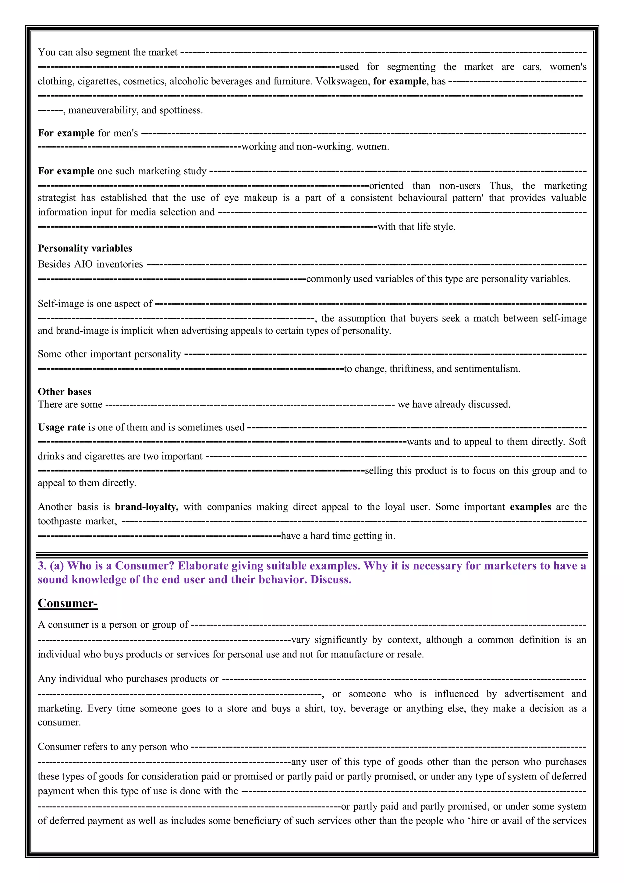 You can also segment the market -------------------------------------------------------------------------------------------------
------------------------------------------------------------------------used for segmenting the market are cars, women's
clothing, cigarettes, cosmetics, alcoholic beverages and furniture. Volkswagen, for example, has ---------------------------------
----------------------------------------------------------------------------------------------------------------------------------
------, maneuverability, and spottiness.
For example for men's --------------------------------------------------------------------------------------------------------------------
-----------------------------------------------------working and non-working. women.
For example one such marketing study ------------------------------------------------------------------------------------------
-------------------------------------------------------------------------------oriented than non-users Thus, the marketing
strategist has established that the use of eye makeup is a part of a consistent behavioural pattern' that provides valuable
information input for media selection and ----------------------------------------------------------------------------------------
---------------------------------------------------------------------------------with that life style.
Personality variables
Besides AIO inventories ---------------------------------------------------------------------------------------------------------
----------------------------------------------------------------commonly used variables of this type are personality variables.
Self-image is one aspect of -------------------------------------------------------------------------------------------------------
------------------------------------------------------------------, the assumption that buyers seek a match between self-image
and brand-image is implicit when advertising appeals to certain types of personality.
Some other important personality ------------------------------------------------------------------------------------------------
-------------------------------------------------------------------------to change, thriftiness, and sentimentalism.
Other bases
There are some ----------------------------------------------------------------------------------- we have already discussed.
Usage rate is one of them and is sometimes used ---------------------------------------------------------------------------------
----------------------------------------------------------------------------------------wants and to appeal to them directly. Soft
drinks and cigarettes are two important -------------------------------------------------------------------------------------------
------------------------------------------------------------------------------selling this product is to focus on this group and to
appeal to them directly.
Another basis is brand-loyalty, with companies making direct appeal to the loyal user. Some important examples are the
toothpaste market, ---------------------------------------------------------------------------------------------------------------
----------------------------------------------------------have a hard time getting in.
3. (a) Who is a Consumer? Elaborate giving suitable examples. Why it is necessary for marketers to have a
sound knowledge of the end user and their behavior. Discuss.
Consumer-
A consumer is a person or group of -------------------------------------------------------------------------------------------------------
------------------------------------------------------------------vary significantly by context, although a common definition is an
individual who buys products or services for personal use and not for manufacture or resale.
Any individual who purchases products or -----------------------------------------------------------------------------------------------
--------------------------------------------------------------------------, or someone who is influenced by advertisement and
marketing. Every time someone goes to a store and buys a shirt, toy, beverage or anything else, they make a decision as a
consumer.
Consumer refers to any person who -------------------------------------------------------------------------------------------------------
------------------------------------------------------------------any user of this type of goods other than the person who purchases
these types of goods for consideration paid or promised or partly paid or partly promised, or under any type of system of deferred
payment when this type of use is done with the ------------------------------------------------------------------------------------------
-------------------------------------------------------------------------------or partly paid and partly promised, or under some system
of deferred payment as well as includes some beneficiary of such services other than the people who ‘hire or avail of the services
 
