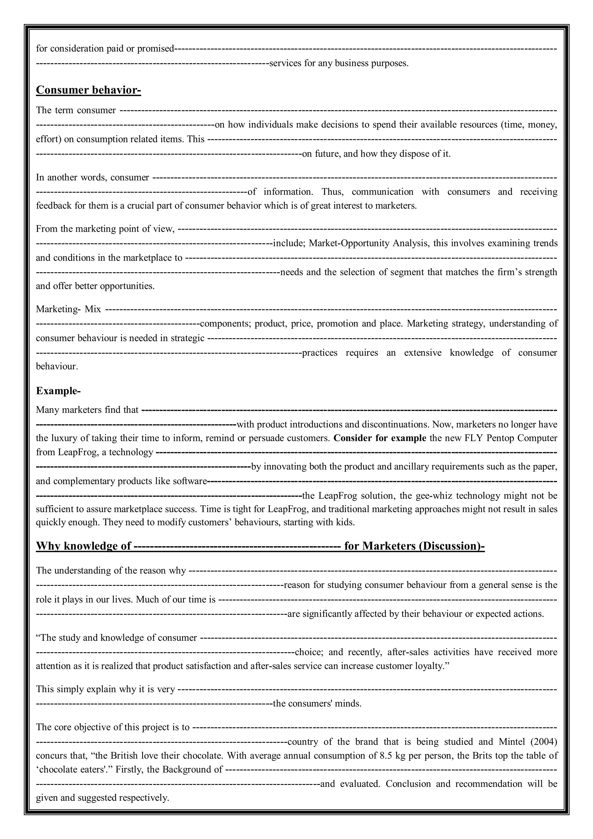 for consideration paid or promised---------------------------------------------------------------------------------------------------------
----------------------------------------------------------------services for any business purposes.
Consumer behavior-
The term consumer ------------------------------------------------------------------------------------------------------------------------
-------------------------------------------------on how individuals make decisions to spend their available resources (time, money,
effort) on consumption related items. This ------------------------------------------------------------------------------------------------
-------------------------------------------------------------------------on future, and how they dispose of it.
In another words, consumer ---------------------------------------------------------------------------------------------------------------
----------------------------------------------------------of information. Thus, communication with consumers and receiving
feedback for them is a crucial part of consumer behavior which is of great interest to marketers.
From the marketing point of view, --------------------------------------------------------------------------------------------------------
-----------------------------------------------------------------include; Market-Opportunity Analysis, this involves examining trends
and conditions in the marketplace to ------------------------------------------------------------------------------------------------------
-------------------------------------------------------------------needs and the selection of segment that matches the firm’s strength
and offer better opportunities.
Marketing- Mix ----------------------------------------------------------------------------------------------------------------------------
---------------------------------------------components; product, price, promotion and place. Marketing strategy, understanding of
consumer behaviour is needed in strategic ------------------------------------------------------------------------------------------------
-------------------------------------------------------------------------practices requires an extensive knowledge of consumer
behaviour.
Example-
Many marketers find that ------------------------------------------------------------------------------------------------------------------
-------------------------------------------------------with product introductions and discontinuations. Now, marketers no longer have
the luxury of taking their time to inform, remind or persuade customers. Consider for example the new FLY Pentop Computer
from LeapFrog, a technology --------------------------------------------------------------------------------------------------------------
-----------------------------------------------------------by innovating both the product and ancillary requirements such as the paper,
and complementary products like software------------------------------------------------------------------------------------------------
-------------------------------------------------------------------------the LeapFrog solution, the gee-whiz technology might not be
sufficient to assure marketplace success. Time is tight for LeapFrog, and traditional marketing approaches might not result in sales
quickly enough. They need to modify customers’ behaviours, starting with kids.
Why knowledge of ---------------------------------------------------- for Marketers (Discussion)-
The understanding of the reason why -----------------------------------------------------------------------------------------------------
--------------------------------------------------------------------reason for studying consumer behaviour from a general sense is the
role it plays in our lives. Much of our time is ---------------------------------------------------------------------------------------------
---------------------------------------------------------------------are significantly affected by their behaviour or expected actions.
“The study and knowledge of consumer --------------------------------------------------------------------------------------------------
-----------------------------------------------------------------------choice; and recently, after-sales activities have received more
attention as it is realized that product satisfaction and after-sales service can increase customer loyalty.”
This simply explain why it is very --------------------------------------------------------------------------------------------------------
-----------------------------------------------------------------the consumers' minds.
The core objective of this project is to ----------------------------------------------------------------------------------------------------
---------------------------------------------------------------------country of the brand that is being studied and Mintel (2004)
concurs that, “the British love their chocolate. With average annual consumption of 8.5 kg per person, the Brits top the table of
‘chocolate eaters'.” Firstly, the Background of -------------------------------------------------------------------------------------------
------------------------------------------------------------------------------and evaluated. Conclusion and recommendation will be
given and suggested respectively.
 