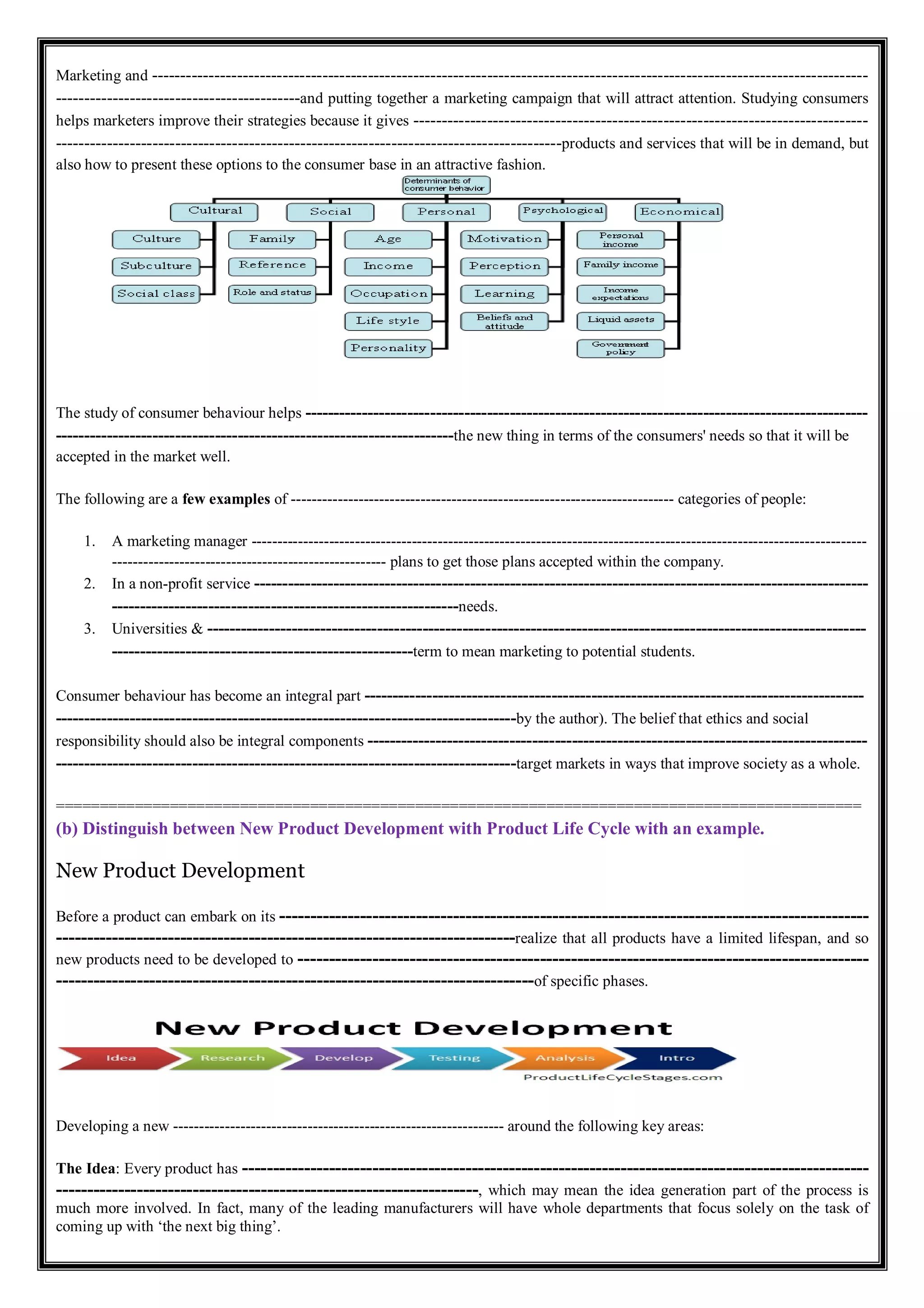 Marketing and ------------------------------------------------------------------------------------------------------------------------------
-------------------------------------------and putting together a marketing campaign that will attract attention. Studying consumers
helps marketers improve their strategies because it gives --------------------------------------------------------------------------------
-----------------------------------------------------------------------------------------products and services that will be in demand, but
also how to present these options to the consumer base in an attractive fashion.
The study of consumer behaviour helps ---------------------------------------------------------------------------------------------------
----------------------------------------------------------------------the new thing in terms of the consumers' needs so that it will be
accepted in the market well.
The following are a few examples of -------------------------------------------------------------------------- categories of people:
1. A marketing manager -----------------------------------------------------------------------------------------------------------------------
----------------------------------------------------- plans to get those plans accepted within the company.
2. In a non-profit service ------------------------------------------------------------------------------------------------------------
-------------------------------------------------------------needs.
3. Universities & --------------------------------------------------------------------------------------------------------------------
-----------------------------------------------------term to mean marketing to potential students.
Consumer behaviour has become an integral part ----------------------------------------------------------------------------------------
---------------------------------------------------------------------------------by the author). The belief that ethics and social
responsibility should also be integral components ----------------------------------------------------------------------------------------
---------------------------------------------------------------------------------target markets in ways that improve society as a whole.
============================================================================================
(b) Distinguish between New Product Development with Product Life Cycle with an example.
New Product Development
Before a product can embark on its -----------------------------------------------------------------------------------------------
--------------------------------------------------------------------------realize that all products have a limited lifespan, and so
new products need to be developed to --------------------------------------------------------------------------------------------
-----------------------------------------------------------------------------of specific phases.
Developing a new ---------------------------------------------------------------- around the following key areas:
The Idea: Every product has -----------------------------------------------------------------------------------------------------
--------------------------------------------------------------------, which may mean the idea generation part of the process is
much more involved. In fact, many of the leading manufacturers will have whole departments that focus solely on the task of
coming up with ‘the next big thing’.
 