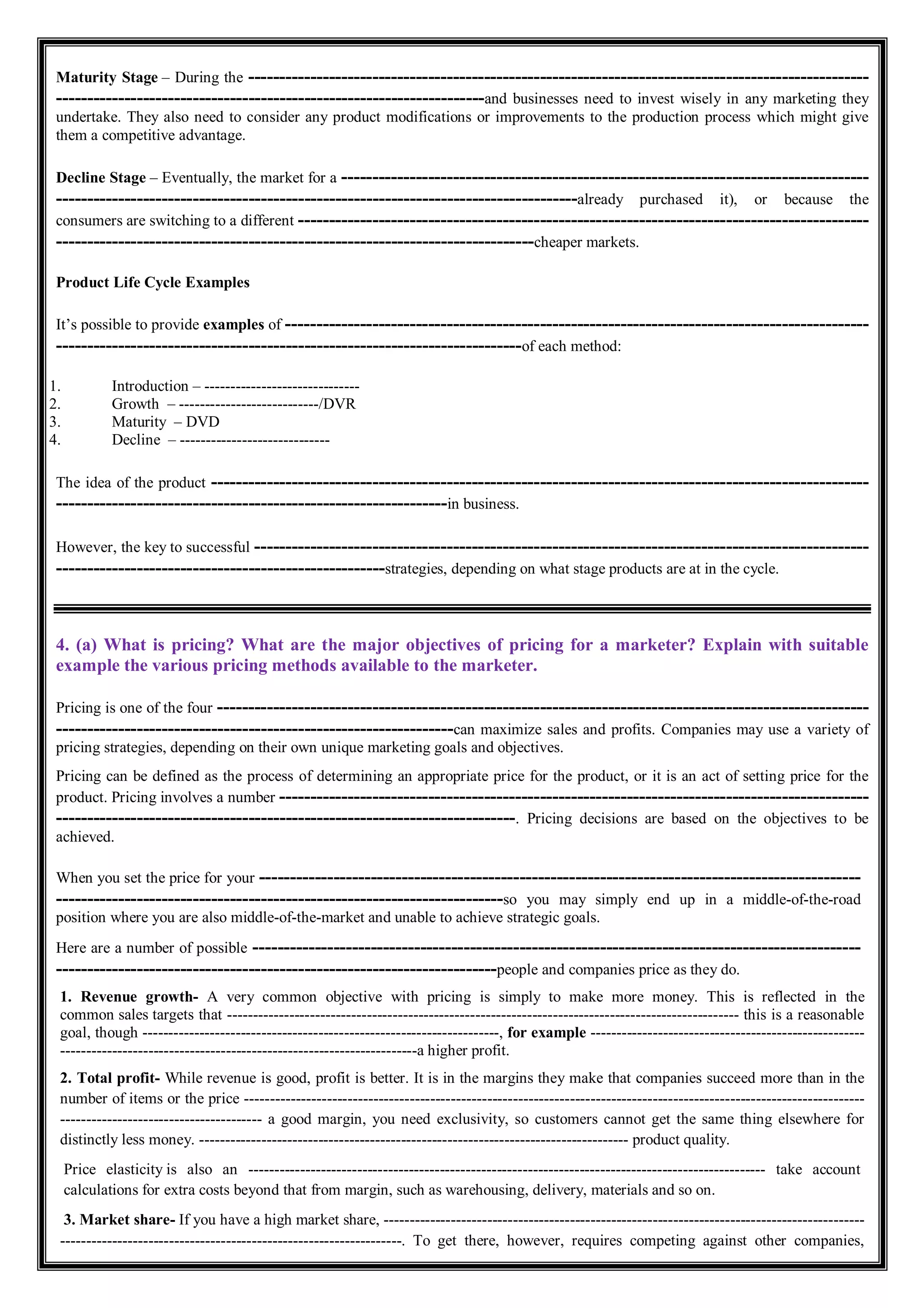 Maturity Stage – During the ----------------------------------------------------------------------------------------------------
---------------------------------------------------------------------and businesses need to invest wisely in any marketing they
undertake. They also need to consider any product modifications or improvements to the production process which might give
them a competitive advantage.
Decline Stage – Eventually, the market for a -------------------------------------------------------------------------------------
------------------------------------------------------------------------------------already purchased it), or because the
consumers are switching to a different --------------------------------------------------------------------------------------------
-----------------------------------------------------------------------------cheaper markets.
Product Life Cycle Examples
It’s possible to provide examples of ----------------------------------------------------------------------------------------------
---------------------------------------------------------------------------of each method:
1. Introduction – ------------------------------
2. Growth – ---------------------------/DVR
3. Maturity – DVD
4. Decline – -----------------------------
The idea of the product ----------------------------------------------------------------------------------------------------------
---------------------------------------------------------------in business.
However, the key to successful ---------------------------------------------------------------------------------------------------
-----------------------------------------------------strategies, depending on what stage products are at in the cycle.
4. (a) What is pricing? What are the major objectives of pricing for a marketer? Explain with suitable
example the various pricing methods available to the marketer.
Pricing is one of the four ---------------------------------------------------------------------------------------------------------
----------------------------------------------------------------can maximize sales and profits. Companies may use a variety of
pricing strategies, depending on their own unique marketing goals and objectives.
Pricing can be defined as the process of determining an appropriate price for the product, or it is an act of setting price for the
product. Pricing involves a number -----------------------------------------------------------------------------------------------
--------------------------------------------------------------------------. Pricing decisions are based on the objectives to be
achieved.
When you set the price for your -------------------------------------------------------------------------------------------------
------------------------------------------------------------------------so you may simply end up in a middle-of-the-road
position where you are also middle-of-the-market and unable to achieve strategic goals.
Here are a number of possible --------------------------------------------------------------------------------------------------
-----------------------------------------------------------------------people and companies price as they do.
1. Revenue growth- A very common objective with pricing is simply to make more money. This is reflected in the
common sales targets that --------------------------------------------------------------------------------------------------- this is a reasonable
goal, though ---------------------------------------------------------------------, for example -----------------------------------------------------
---------------------------------------------------------------------a higher profit.
2. Total profit- While revenue is good, profit is better. It is in the margins they make that companies succeed more than in the
number of items or the price ------------------------------------------------------------------------------------------------------------------------
--------------------------------------- a good margin, you need exclusivity, so customers cannot get the same thing elsewhere for
distinctly less money. ----------------------------------------------------------------------------------- product quality.
Price elasticity is also an ---------------------------------------------------------------------------------------------------- take account
calculations for extra costs beyond that from margin, such as warehousing, delivery, materials and so on.
3. Market share- If you have a high market share, ---------------------------------------------------------------------------------------------
------------------------------------------------------------------. To get there, however, requires competing against other companies,
 