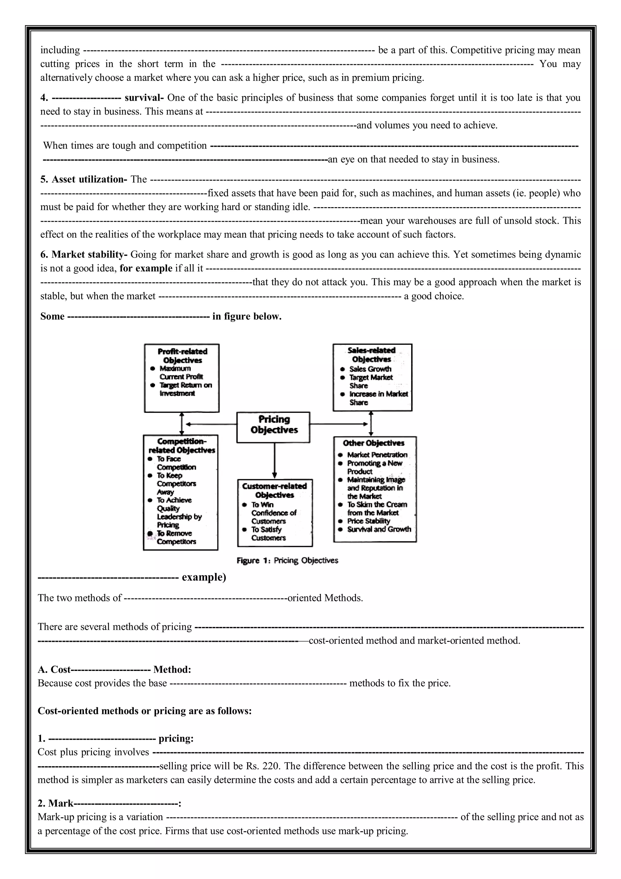 including ------------------------------------------------------------------------------------ be a part of this. Competitive pricing may mean
cutting prices in the short term in the ------------------------------------------------------------------------------------------ You may
alternatively choose a market where you can ask a higher price, such as in premium pricing.
4. -------------------- survival- One of the basic principles of business that some companies forget until it is too late is that you
need to stay in business. This means at ------------------------------------------------------------------------------------------------------------
-------------------------------------------------------------------------------------------and volumes you need to achieve.
When times are tough and competition ----------------------------------------------------------------------------------------------------------
----------------------------------------------------------------------------------an eye on that needed to stay in business.
5. Asset utilization- The ----------------------------------------------------------------------------------------------------------------------------
------------------------------------------------fixed assets that have been paid for, such as machines, and human assets (ie. people) who
must be paid for whether they are working hard or standing idle. -----------------------------------------------------------------------------
--------------------------------------------------------------------------------------------mean your warehouses are full of unsold stock. This
effect on the realities of the workplace may mean that pricing needs to take account of such factors.
6. Market stability- Going for market share and growth is good as long as you can achieve this. Yet sometimes being dynamic
is not a good idea, for example if all it ------------------------------------------------------------------------------------------------------------
-------------------------------------------------------------that they do not attack you. This may be a good approach when the market is
stable, but when the market ---------------------------------------------------------------------- a good choice.
Some ----------------------------------------- in figure below.
------------------------------------- example)
The two methods of -----------------------------------------------oriented Methods.
There are several methods of pricing ----------------------------------------------------------------------------------------------------------------
---------------------------------------------------------------------------—cost-oriented method and market-oriented method.
A. Cost----------------------- Method:
Because cost provides the base --------------------------------------------------- methods to fix the price.
Cost-oriented methods or pricing are as follows:
1. ------------------------------- pricing:
Cost plus pricing involves ----------------------------------------------------------------------------------------------------------------------------
-----------------------------------selling price will be Rs. 220. The difference between the selling price and the cost is the profit. This
method is simpler as marketers can easily determine the costs and add a certain percentage to arrive at the selling price.
2. Mark------------------------------:
Mark-up pricing is a variation ------------------------------------------------------------------------------------ of the selling price and not as
a percentage of the cost price. Firms that use cost-oriented methods use mark-up pricing.
 