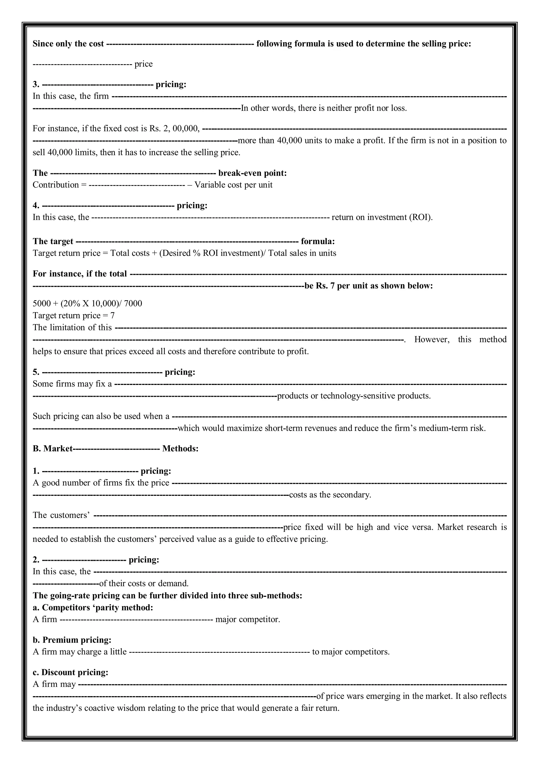 Since only the cost ------------------------------------------------- following formula is used to determine the selling price:
--------------------------------- price
3. ------------------------------------- pricing:
In this case, the firm -----------------------------------------------------------------------------------------------------------------------------------
---------------------------------------------------------------------In other words, there is neither profit nor loss.
For instance, if the fixed cost is Rs. 2, 00,000, -----------------------------------------------------------------------------------------------------
--------------------------------------------------------------------more than 40,000 units to make a profit. If the firm is not in a position to
sell 40,000 limits, then it has to increase the selling price.
The ------------------------------------------------------- break-even point:
Contribution = -------------------------------- – Variable cost per unit
4. -------------------------------------------- pricing:
In this case, the ------------------------------------------------------------------------------- return on investment (ROI).
The target -------------------------------------------------------------------------- formula:
Target return price = Total costs + (Desired % ROI investment)/ Total sales in units
For instance, if the total -----------------------------------------------------------------------------------------------------------------------------
------------------------------------------------------------------------------------------be Rs. 7 per unit as shown below:
5000 + (20% X 10,000)/ 7000
Target return price = 7
The limitation of this ----------------------------------------------------------------------------------------------------------------------------------
---------------------------------------------------------------------------------------------------------------------------. However, this method
helps to ensure that prices exceed all costs and therefore contribute to profit.
5. ---------------------------------------- pricing:
Some firms may fix a ----------------------------------------------------------------------------------------------------------------------------------
---------------------------------------------------------------------------------products or technology-sensitive products.
Such pricing can also be used when a ---------------------------------------------------------------------------------------------------------------
------------------------------------------------which would maximize short-term revenues and reduce the firm’s medium-term risk.
B. Market----------------------------- Methods:
1. -------------------------------- pricing:
A good number of firms fix the price ---------------------------------------------------------------------------------------------------------------
-------------------------------------------------------------------------------------costs as the secondary.
The customers’ -----------------------------------------------------------------------------------------------------------------------------------------
-----------------------------------------------------------------------------------price fixed will be high and vice versa. Market research is
needed to establish the customers’ perceived value as a guide to effective pricing.
2. ---------------------------- pricing:
In this case, the -----------------------------------------------------------------------------------------------------------------------------------------
----------------------of their costs or demand.
The going-rate pricing can be further divided into three sub-methods:
a. Competitors ‘parity method:
A firm --------------------------------------------------- major competitor.
b. Premium pricing:
A firm may charge a little ------------------------------------------------------------ to major competitors.
c. Discount pricing:
A firm may ----------------------------------------------------------------------------------------------------------------------------------------------
----------------------------------------------------------------------------------------------of price wars emerging in the market. It also reflects
the industry’s coactive wisdom relating to the price that would generate a fair return.
 
