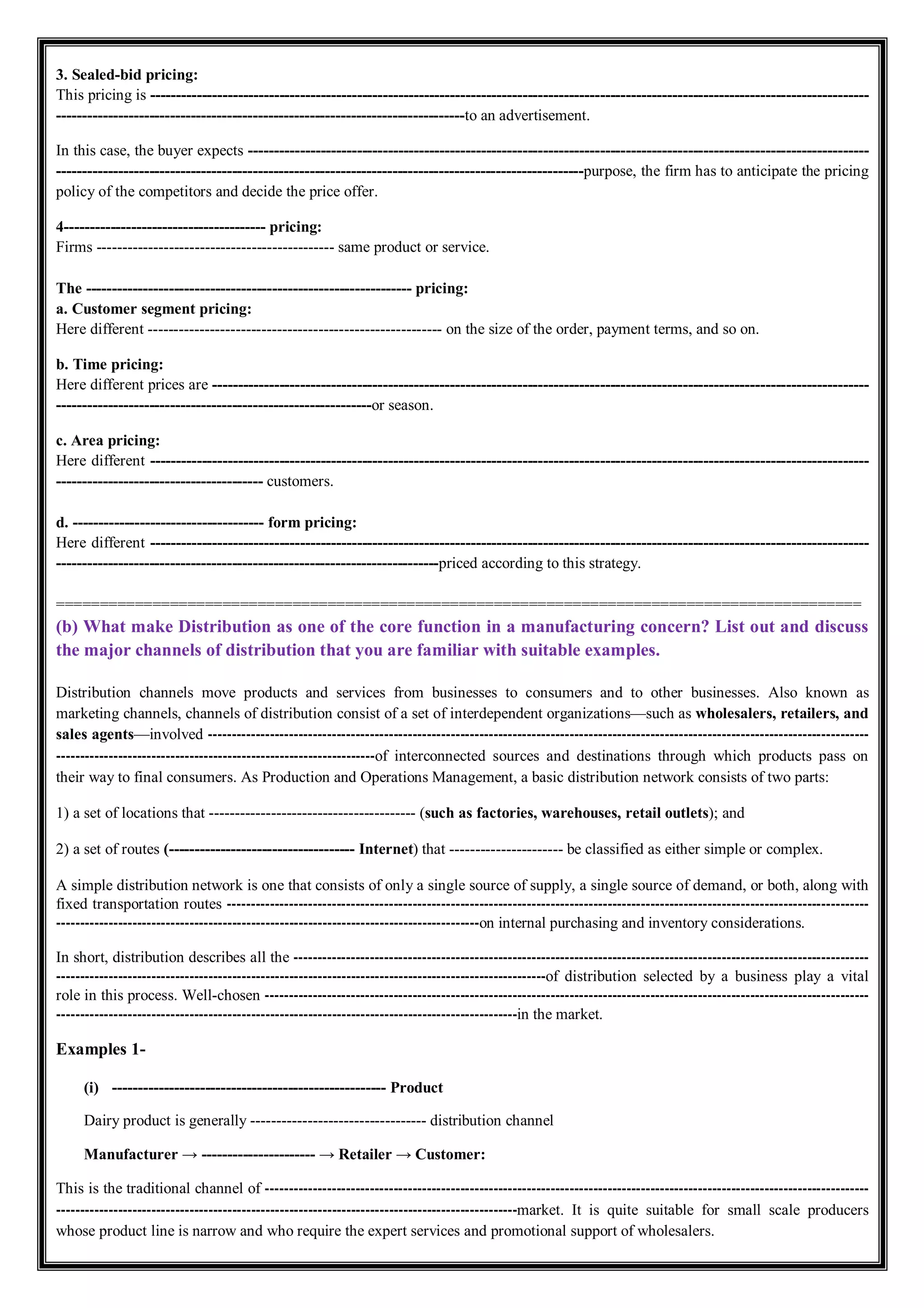 3. Sealed-bid pricing:
This pricing is -------------------------------------------------------------------------------------------------------------------------------------------
-------------------------------------------------------------------------------to an advertisement.
In this case, the buyer expects ------------------------------------------------------------------------------------------------------------------------
------------------------------------------------------------------------------------------------------purpose, the firm has to anticipate the pricing
policy of the competitors and decide the price offer.
4--------------------------------------- pricing:
Firms ---------------------------------------------- same product or service.
The --------------------------------------------------------------- pricing:
a. Customer segment pricing:
Here different --------------------------------------------------------- on the size of the order, payment terms, and so on.
b. Time pricing:
Here different prices are -------------------------------------------------------------------------------------------------------------------------------
-------------------------------------------------------------or season.
c. Area pricing:
Here different -------------------------------------------------------------------------------------------------------------------------------------------
---------------------------------------- customers.
d. ------------------------------------- form pricing:
Here different -------------------------------------------------------------------------------------------------------------------------------------------
--------------------------------------------------------------------------priced according to this strategy.
============================================================================================
(b) What make Distribution as one of the core function in a manufacturing concern? List out and discuss
the major channels of distribution that you are familiar with suitable examples.
Distribution channels move products and services from businesses to consumers and to other businesses. Also known as
marketing channels, channels of distribution consist of a set of interdependent organizations—such as wholesalers, retailers, and
sales agents—involved -------------------------------------------------------------------------------------------------------------------------------------------
-------------------------------------------------------------------of interconnected sources and destinations through which products pass on
their way to final consumers. As Production and Operations Management, a basic distribution network consists of two parts:
1) a set of locations that ---------------------------------------- (such as factories, warehouses, retail outlets); and
2) a set of routes (------------------------------------ Internet) that ---------------------- be classified as either simple or complex.
A simple distribution network is one that consists of only a single source of supply, a single source of demand, or both, along with
fixed transportation routes ---------------------------------------------------------------------------------------------------------------------------------------
-----------------------------------------------------------------------------------------on internal purchasing and inventory considerations.
In short, distribution describes all the -------------------------------------------------------------------------------------------------------------------------
-------------------------------------------------------------------------------------------------------of distribution selected by a business play a vital
role in this process. Well-chosen -------------------------------------------------------------------------------------------------------------------------------
-------------------------------------------------------------------------------------------------in the market.
Examples 1-
(i) ----------------------------------------------------- Product
Dairy product is generally ---------------------------------- distribution channel
Manufacturer → ---------------------- → Retailer → Customer:
This is the traditional channel of -------------------------------------------------------------------------------------------------------------------------------
-------------------------------------------------------------------------------------------------market. It is quite suitable for small scale producers
whose product line is narrow and who require the expert services and promotional support of wholesalers.
 