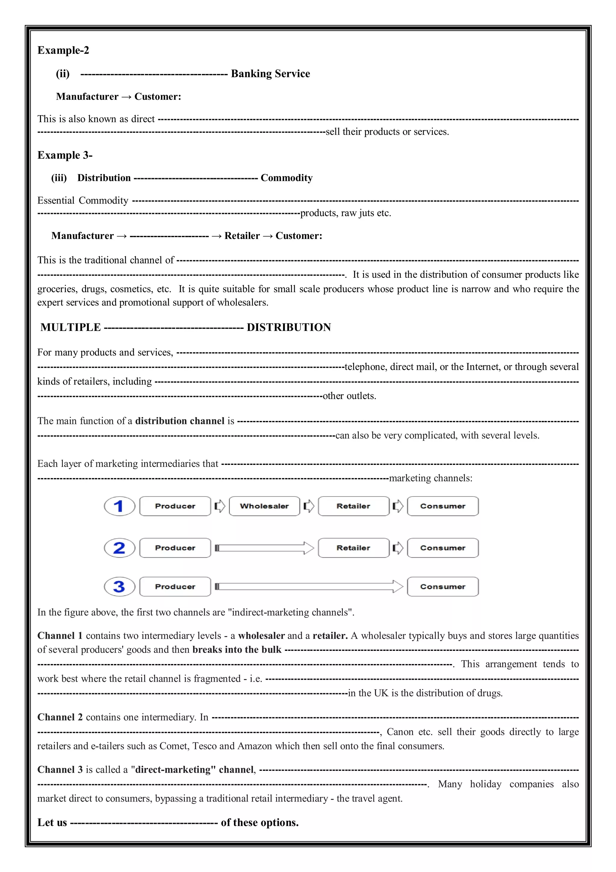 Example-2
(ii) --------------------------------------- Banking Service
Manufacturer → Customer:
This is also known as direct -------------------------------------------------------------------------------------------------------------------------------------
-------------------------------------------------------------------------------------------sell their products or services.
Example 3-
(iii) Distribution ------------------------------------ Commodity
Essential Commodity ---------------------------------------------------------------------------------------------------------------------------------------------
-----------------------------------------------------------------------------------products, raw juts etc.
Manufacturer → ----------------------- → Retailer → Customer:
This is the traditional channel of -------------------------------------------------------------------------------------------------------------------------------
-------------------------------------------------------------------------------------------------. It is used in the distribution of consumer products like
groceries, drugs, cosmetics, etc. It is quite suitable for small scale producers whose product line is narrow and who require the
expert services and promotional support of wholesalers.
MULTIPLE ------------------------------------- DISTRIBUTION
For many products and services, -------------------------------------------------------------------------------------------------------------------------------
-------------------------------------------------------------------------------------------------telephone, direct mail, or the Internet, or through several
kinds of retailers, including --------------------------------------------------------------------------------------------------------------------------------------
------------------------------------------------------------------------------------------other outlets.
The main function of a distribution channel is ------------------------------------------------------------------------------------------------------------
----------------------------------------------------------------------------------------------can also be very complicated, with several levels.
Each layer of marketing intermediaries that -----------------------------------------------------------------------------------------------------------------
---------------------------------------------------------------------------------------------------------------marketing channels:
In the figure above, the first two channels are "indirect-marketing channels".
Channel 1 contains two intermediary levels - a wholesaler and a retailer. A wholesaler typically buys and stores large quantities
of several producers' goods and then breaks into the bulk ---------------------------------------------------------------------------------------------
-----------------------------------------------------------------------------------------------------------------------------------. This arrangement tends to
work best where the retail channel is fragmented - i.e. ---------------------------------------------------------------------------------------------------
--------------------------------------------------------------------------------------------------in the UK is the distribution of drugs.
Channel 2 contains one intermediary. In --------------------------------------------------------------------------------------------------------------------
------------------------------------------------------------------------------------------------------------, Canon etc. sell their goods directly to large
retailers and e-tailers such as Comet, Tesco and Amazon which then sell onto the final consumers.
Channel 3 is called a "direct-marketing" channel, -----------------------------------------------------------------------------------------------------
---------------------------------------------------------------------------------------------------------------------------. Many holiday companies also
market direct to consumers, bypassing a traditional retail intermediary - the travel agent.
Let us --------------------------------------- of these options.
 