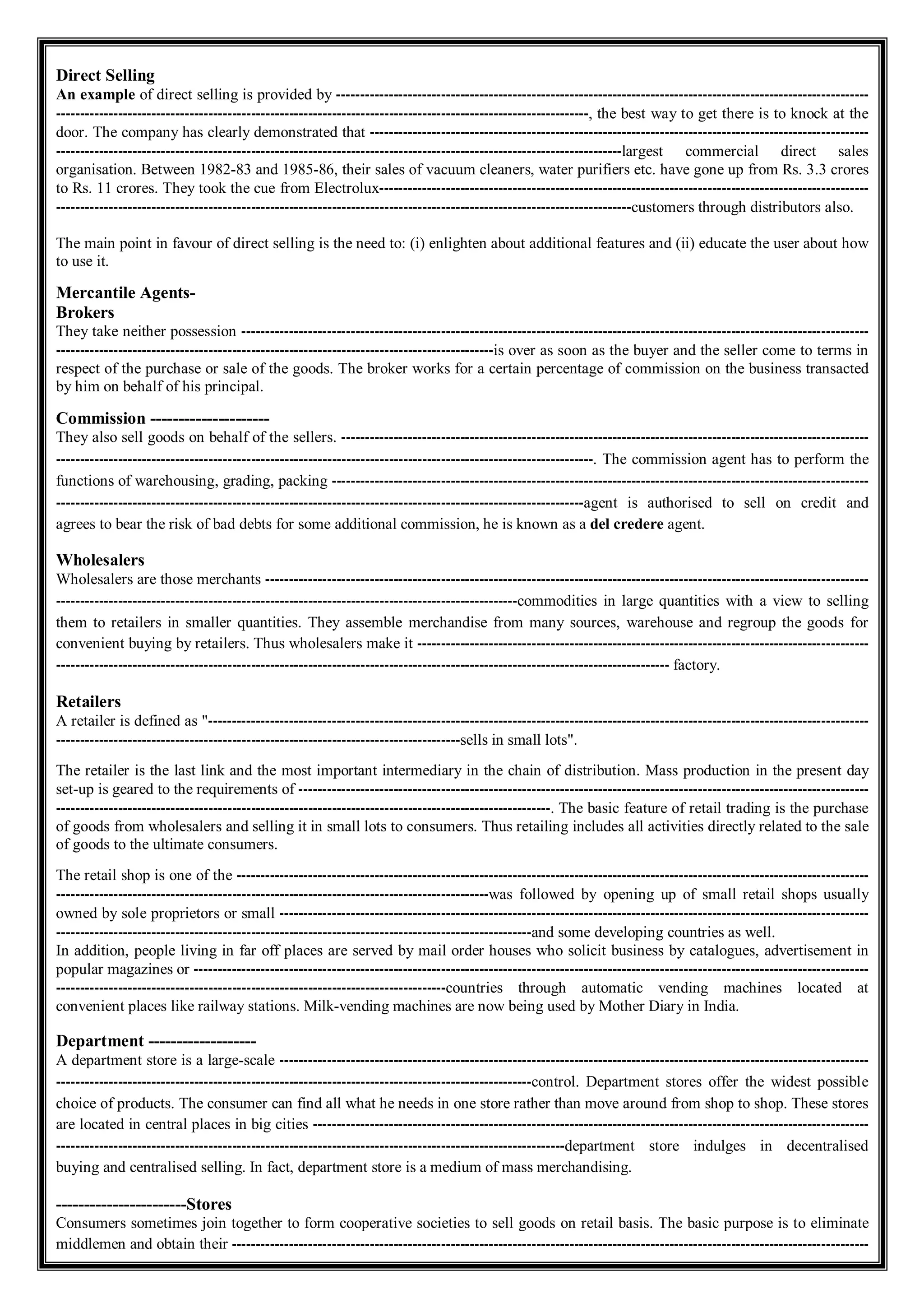 Direct Selling
An example of direct selling is provided by ----------------------------------------------------------------------------------------------------------------
----------------------------------------------------------------------------------------------------------------, the best way to get there is to knock at the
door. The company has clearly demonstrated that ---------------------------------------------------------------------------------------------------------
-----------------------------------------------------------------------------------------------------------------------largest commercial direct sales
organisation. Between 1982-83 and 1985-86, their sales of vacuum cleaners, water purifiers etc. have gone up from Rs. 3.3 crores
to Rs. 11 crores. They took the cue from Electrolux-------------------------------------------------------------------------------------------------------
-------------------------------------------------------------------------------------------------------------------------customers through distributors also.
The main point in favour of direct selling is the need to: (i) enlighten about additional features and (ii) educate the user about how
to use it.
Mercantile Agents-
Brokers
They take neither possession ------------------------------------------------------------------------------------------------------------------------------------
--------------------------------------------------------------------------------------------is over as soon as the buyer and the seller come to terms in
respect of the purchase or sale of the goods. The broker works for a certain percentage of commission on the business transacted
by him on behalf of his principal.
Commission ---------------------
They also sell goods on behalf of the sellers. ---------------------------------------------------------------------------------------------------------------
-----------------------------------------------------------------------------------------------------------------. The commission agent has to perform the
functions of warehousing, grading, packing -----------------------------------------------------------------------------------------------------------------
---------------------------------------------------------------------------------------------------------------agent is authorised to sell on credit and
agrees to bear the risk of bad debts for some additional commission, he is known as a del credere agent.
Wholesalers
Wholesalers are those merchants -------------------------------------------------------------------------------------------------------------------------------
-------------------------------------------------------------------------------------------------commodities in large quantities with a view to selling
them to retailers in smaller quantities. They assemble merchandise from many sources, warehouse and regroup the goods for
convenient buying by retailers. Thus wholesalers make it -----------------------------------------------------------------------------------------------
--------------------------------------------------------------------------------------------------------------------------------- factory.
Retailers
A retailer is defined as "-------------------------------------------------------------------------------------------------------------------------------------------
-------------------------------------------------------------------------------------sells in small lots".
The retailer is the last link and the most important intermediary in the chain of distribution. Mass production in the present day
set-up is geared to the requirements of ------------------------------------------------------------------------------------------------------------------------
--------------------------------------------------------------------------------------------------------. The basic feature of retail trading is the purchase
of goods from wholesalers and selling it in small lots to consumers. Thus retailing includes all activities directly related to the sale
of goods to the ultimate consumers.
The retail shop is one of the -------------------------------------------------------------------------------------------------------------------------------------
-------------------------------------------------------------------------------------------was followed by opening up of small retail shops usually
owned by sole proprietors or small ----------------------------------------------------------------------------------------------------------------------------
----------------------------------------------------------------------------------------------------and some developing countries as well.
In addition, people living in far off places are served by mail order houses who solicit business by catalogues, advertisement in
popular magazines or ----------------------------------------------------------------------------------------------------------------------------------------------
----------------------------------------------------------------------------------countries through automatic vending machines located at
convenient places like railway stations. Milk-vending machines are now being used by Mother Diary in India.
Department -------------------
A department store is a large-scale ----------------------------------------------------------------------------------------------------------------------------
----------------------------------------------------------------------------------------------------control. Department stores offer the widest possible
choice of products. The consumer can find all what he needs in one store rather than move around from shop to shop. These stores
are located in central places in big cities ---------------------------------------------------------------------------------------------------------------------
-----------------------------------------------------------------------------------------------------------department store indulges in decentralised
buying and centralised selling. In fact, department store is a medium of mass merchandising.
-----------------------Stores
Consumers sometimes join together to form cooperative societies to sell goods on retail basis. The basic purpose is to eliminate
middlemen and obtain their --------------------------------------------------------------------------------------------------------------------------------------
 