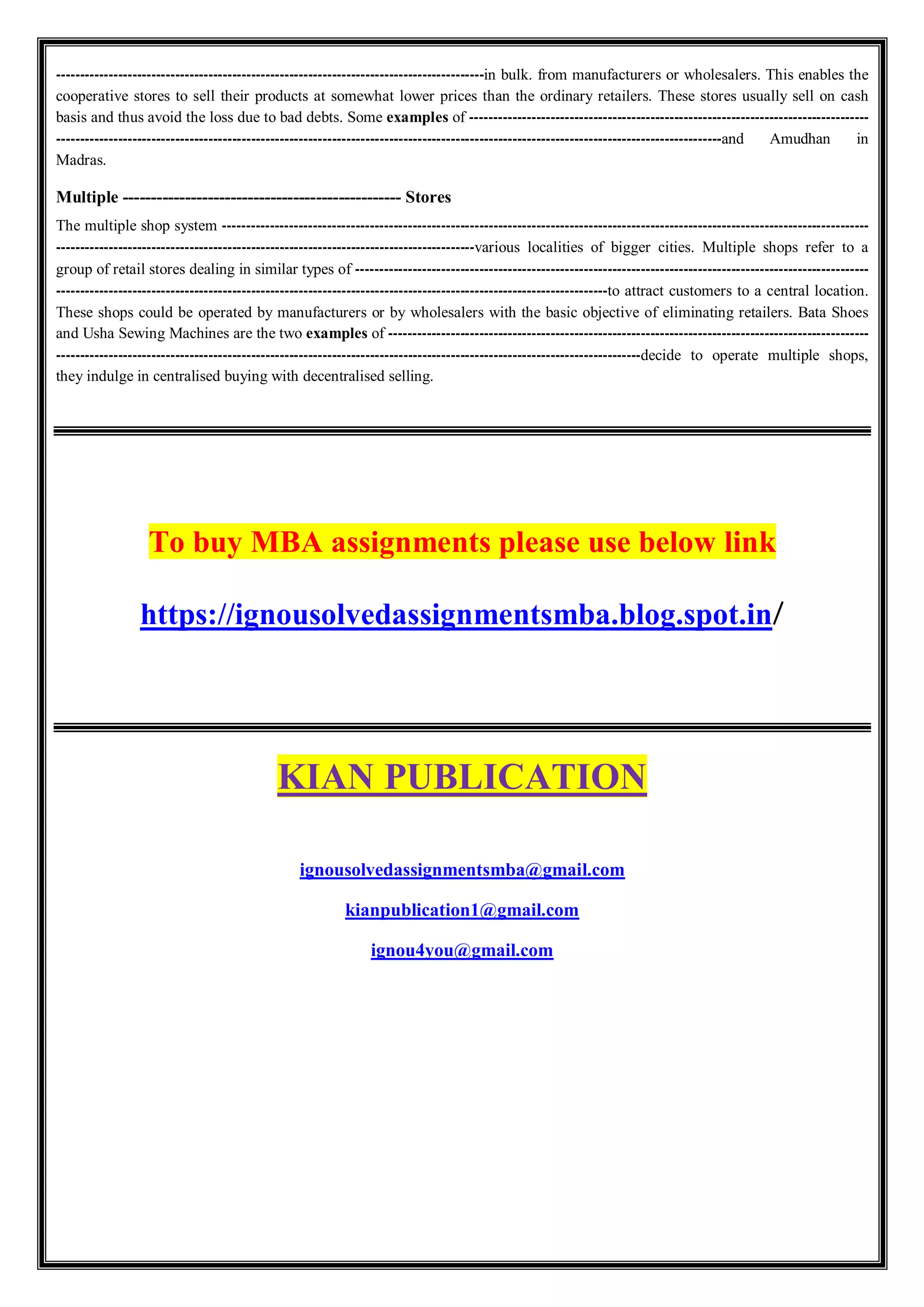 ------------------------------------------------------------------------------------------in bulk. from manufacturers or wholesalers. This enables the
cooperative stores to sell their products at somewhat lower prices than the ordinary retailers. These stores usually sell on cash
basis and thus avoid the loss due to bad debts. Some examples of ------------------------------------------------------------------------------------
--------------------------------------------------------------------------------------------------------------------------------------------and Amudhan in
Madras.
Multiple ------------------------------------------------- Stores
The multiple shop system ----------------------------------------------------------------------------------------------------------------------------------------
----------------------------------------------------------------------------------------various localities of bigger cities. Multiple shops refer to a
group of retail stores dealing in similar types of ------------------------------------------------------------------------------------------------------------
--------------------------------------------------------------------------------------------------------------------to attract customers to a central location.
These shops could be operated by manufacturers or by wholesalers with the basic objective of eliminating retailers. Bata Shoes
and Usha Sewing Machines are the two examples of -----------------------------------------------------------------------------------------------------
---------------------------------------------------------------------------------------------------------------------------decide to operate multiple shops,
they indulge in centralised buying with decentralised selling.
To buy MBA assignments please use below link
https://ignousolvedassignmentsmba.blog.spot.in/
KIAN PUBLICATION
ignousolvedassignmentsmba@gmail.com
kianpublication1@gmail.com
ignou4you@gmail.com
 