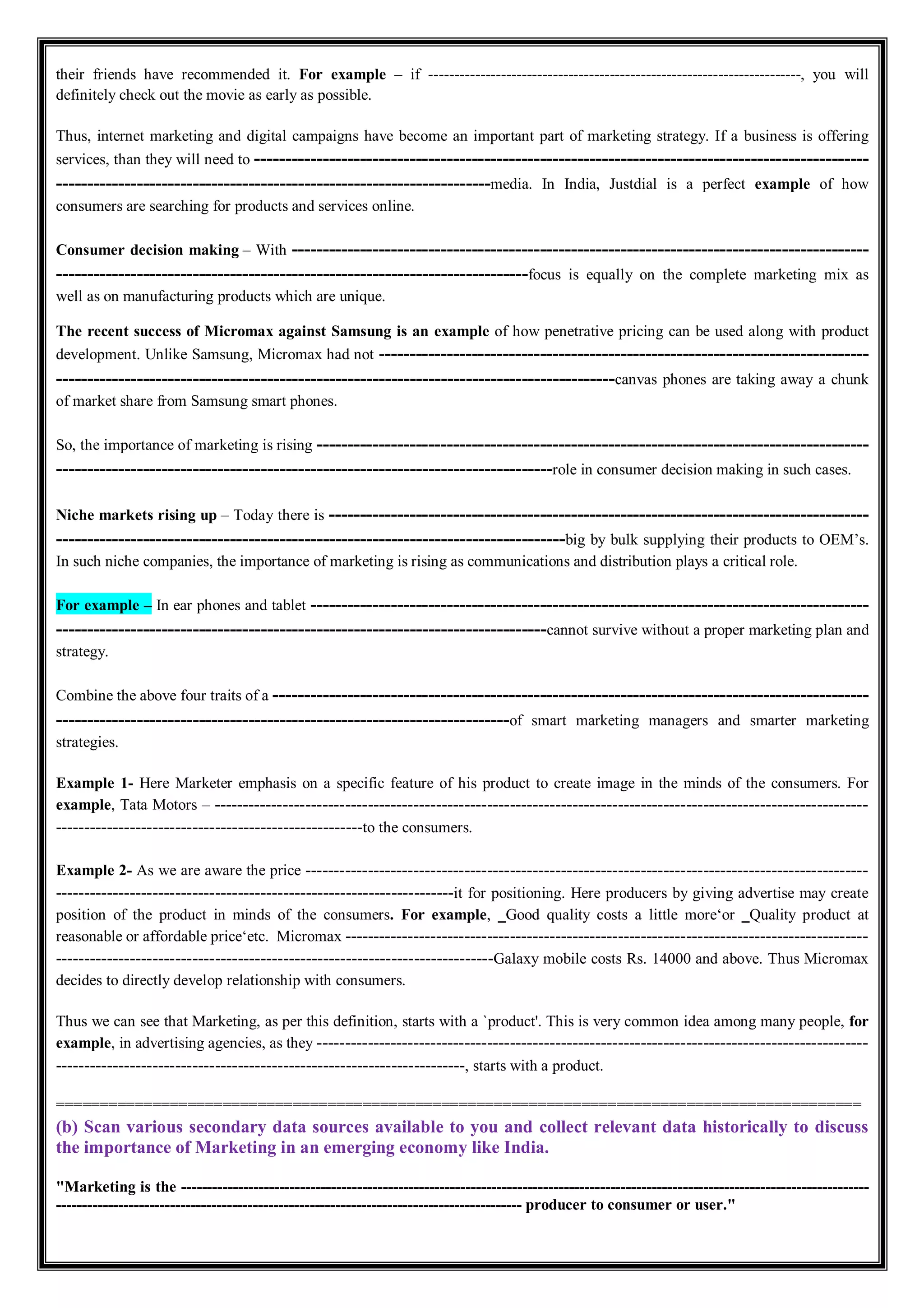 their friends have recommended it. For example – if ------------------------------------------------------------------------, you will
definitely check out the movie as early as possible.
Thus, internet marketing and digital campaigns have become an important part of marketing strategy. If a business is offering
services, than they will need to ---------------------------------------------------------------------------------------------------
----------------------------------------------------------------------media. In India, Justdial is a perfect example of how
consumers are searching for products and services online.
Consumer decision making – With ---------------------------------------------------------------------------------------------
----------------------------------------------------------------------------focus is equally on the complete marketing mix as
well as on manufacturing products which are unique.
The recent success of Micromax against Samsung is an example of how penetrative pricing can be used along with product
development. Unlike Samsung, Micromax had not -------------------------------------------------------------------------------
------------------------------------------------------------------------------------------canvas phones are taking away a chunk
of market share from Samsung smart phones.
So, the importance of marketing is rising -----------------------------------------------------------------------------------------
--------------------------------------------------------------------------------role in consumer decision making in such cases.
Niche markets rising up – Today there is ---------------------------------------------------------------------------------------
----------------------------------------------------------------------------------big by bulk supplying their products to OEM’s.
In such niche companies, the importance of marketing is rising as communications and distribution plays a critical role.
For example – In ear phones and tablet ------------------------------------------------------------------------------------------
-------------------------------------------------------------------------------cannot survive without a proper marketing plan and
strategy.
Combine the above four traits of a ------------------------------------------------------------------------------------------------
-------------------------------------------------------------------------of smart marketing managers and smarter marketing
strategies.
Example 1- Here Marketer emphasis on a specific feature of his product to create image in the minds of the consumers. For
example, Tata Motors – -------------------------------------------------------------------------------------------------------------------
------------------------------------------------------to the consumers.
Example 2- As we are aware the price ---------------------------------------------------------------------------------------------------
----------------------------------------------------------------------it for positioning. Here producers by giving advertise may create
position of the product in minds of the consumers. For example, ‗Good quality costs a little more‘or ‗Quality product at
reasonable or affordable price‘etc. Micromax --------------------------------------------------------------------------------------------
-----------------------------------------------------------------------------Galaxy mobile costs Rs. 14000 and above. Thus Micromax
decides to directly develop relationship with consumers.
Thus we can see that Marketing, as per this definition, starts with a `product'. This is very common idea among many people, for
example, in advertising agencies, as they -------------------------------------------------------------------------------------------------
------------------------------------------------------------------------, starts with a product.
============================================================================================
(b) Scan various secondary data sources available to you and collect relevant data historically to discuss
the importance of Marketing in an emerging economy like India.
"Marketing is the -------------------------------------------------------------------------------------------------------------------------------------
------------------------------------------------------------------------------------------ producer to consumer or user."
 