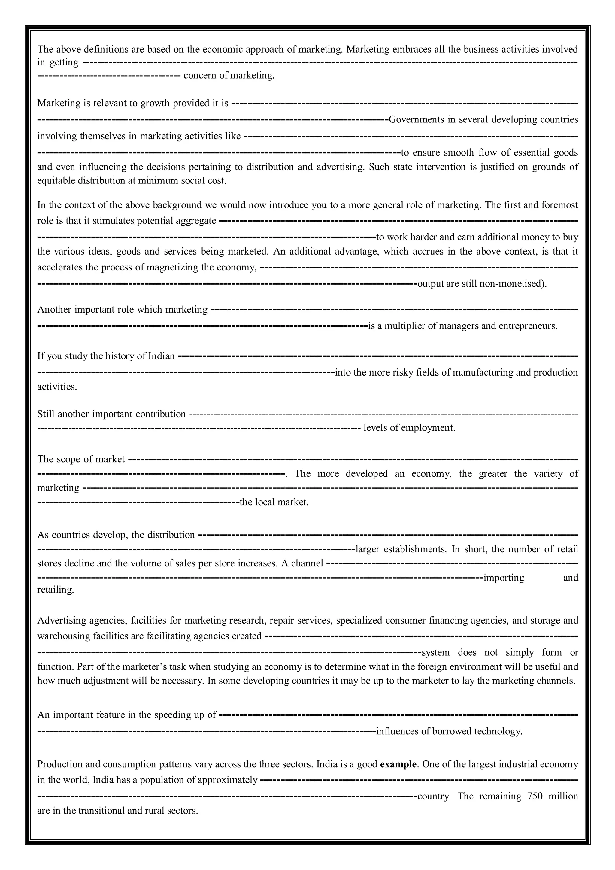 The above definitions are based on the economic approach of marketing. Marketing embraces all the business activities involved
in getting -----------------------------------------------------------------------------------------------------------------------------------
-------------------------------------- concern of marketing.
Marketing is relevant to growth provided it is ------------------------------------------------------------------------------------
-------------------------------------------------------------------------------------Governments in several developing countries
involving themselves in marketing activities like ---------------------------------------------------------------------------------
----------------------------------------------------------------------------------------to ensure smooth flow of essential goods
and even influencing the decisions pertaining to distribution and advertising. Such state intervention is justified on grounds of
equitable distribution at minimum social cost.
In the context of the above background we would now introduce you to a more general role of marketing. The first and foremost
role is that it stimulates potential aggregate ---------------------------------------------------------------------------------------
----------------------------------------------------------------------------------to work harder and earn additional money to buy
the various ideas, goods and services being marketed. An additional advantage, which accrues in the above context, is that it
accelerates the process of magnetizing the economy, -----------------------------------------------------------------------------
--------------------------------------------------------------------------------------------output are still non-monetised).
Another important role which marketing -----------------------------------------------------------------------------------------
--------------------------------------------------------------------------------is a multiplier of managers and entrepreneurs.
If you study the history of Indian -------------------------------------------------------------------------------------------------
------------------------------------------------------------------------into the more risky fields of manufacturing and production
activities.
Still another important contribution -----------------------------------------------------------------------------------------------------------------
---------------------------------------------------------------------------------------------- levels of employment.
The scope of market -------------------------------------------------------------------------------------------------------------
------------------------------------------------------------. The more developed an economy, the greater the variety of
marketing ------------------------------------------------------------------------------------------------------------------------
-------------------------------------------------the local market.
As countries develop, the distribution --------------------------------------------------------------------------------------------
-----------------------------------------------------------------------------larger establishments. In short, the number of retail
stores decline and the volume of sales per store increases. A channel -------------------------------------------------------------
------------------------------------------------------------------------------------------------------------importing and
retailing.
Advertising agencies, facilities for marketing research, repair services, specialized consumer financing agencies, and storage and
warehousing facilities are facilitating agencies created ----------------------------------------------------------------------------
---------------------------------------------------------------------------------------------system does not simply form or
function. Part of the marketer’s task when studying an economy is to determine what in the foreign environment will be useful and
how much adjustment will be necessary. In some developing countries it may be up to the marketer to lay the marketing channels.
An important feature in the speeding up of ---------------------------------------------------------------------------------------
----------------------------------------------------------------------------------influences of borrowed technology.
Production and consumption patterns vary across the three sectors. India is a good example. One of the largest industrial economy
in the world, India has a population of approximately -----------------------------------------------------------------------------
--------------------------------------------------------------------------------------------country. The remaining 750 million
are in the transitional and rural sectors.
 