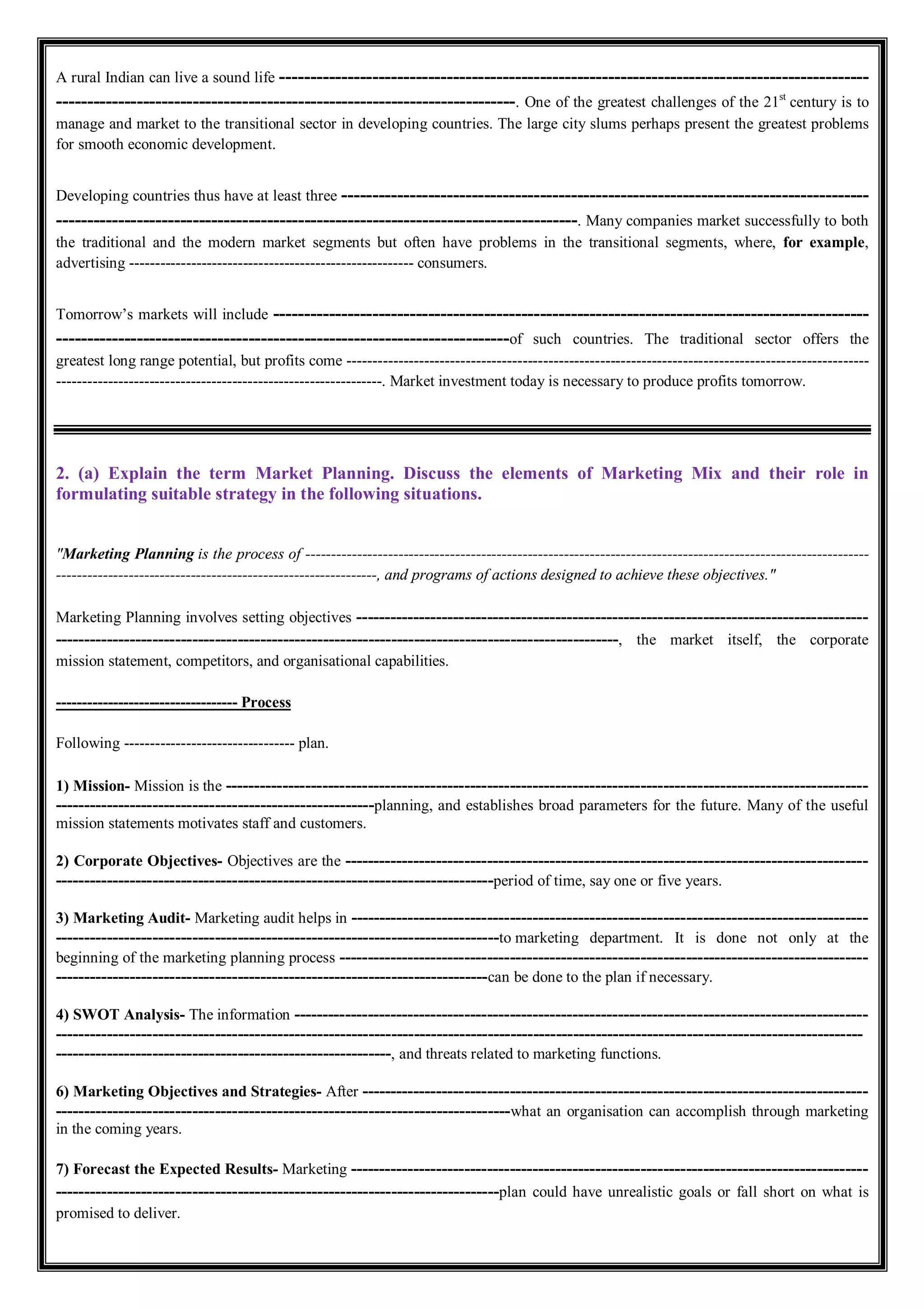 A rural Indian can live a sound life -----------------------------------------------------------------------------------------------
--------------------------------------------------------------------------. One of the greatest challenges of the 21st
century is to
manage and market to the transitional sector in developing countries. The large city slums perhaps present the greatest problems
for smooth economic development.
Developing countries thus have at least three -------------------------------------------------------------------------------------
------------------------------------------------------------------------------------. Many companies market successfully to both
the traditional and the modern market segments but often have problems in the transitional segments, where, for example,
advertising ------------------------------------------------------- consumers.
Tomorrow’s markets will include ------------------------------------------------------------------------------------------------
-------------------------------------------------------------------------of such countries. The traditional sector offers the
greatest long range potential, but profits come -----------------------------------------------------------------------------------------------------
---------------------------------------------------------------. Market investment today is necessary to produce profits tomorrow.
2. (a) Explain the term Market Planning. Discuss the elements of Marketing Mix and their role in
formulating suitable strategy in the following situations.
"Marketing Planning is the process of -------------------------------------------------------------------------------------------------------------
--------------------------------------------------------------, and programs of actions designed to achieve these objectives."
Marketing Planning involves setting objectives ------------------------------------------------------------------------------------------
---------------------------------------------------------------------------------------------------, the market itself, the corporate
mission statement, competitors, and organisational capabilities.
----------------------------------- Process
Following --------------------------------- plan.
1) Mission- Mission is the -----------------------------------------------------------------------------------------------------------------
--------------------------------------------------------planning, and establishes broad parameters for the future. Many of the useful
mission statements motivates staff and customers.
2) Corporate Objectives- Objectives are the --------------------------------------------------------------------------------------------
-----------------------------------------------------------------------------period of time, say one or five years.
3) Marketing Audit- Marketing audit helps in -------------------------------------------------------------------------------------------
------------------------------------------------------------------------------to marketing department. It is done not only at the
beginning of the marketing planning process ---------------------------------------------------------------------------------------------
----------------------------------------------------------------------------can be done to the plan if necessary.
4) SWOT Analysis- The information -----------------------------------------------------------------------------------------------------
----------------------------------------------------------------------------------------------------------------------------------------------
-----------------------------------------------------------, and threats related to marketing functions.
6) Marketing Objectives and Strategies- After -----------------------------------------------------------------------------------------
--------------------------------------------------------------------------------what an organisation can accomplish through marketing
in the coming years.
7) Forecast the Expected Results- Marketing -------------------------------------------------------------------------------------------
------------------------------------------------------------------------------plan could have unrealistic goals or fall short on what is
promised to deliver.
 