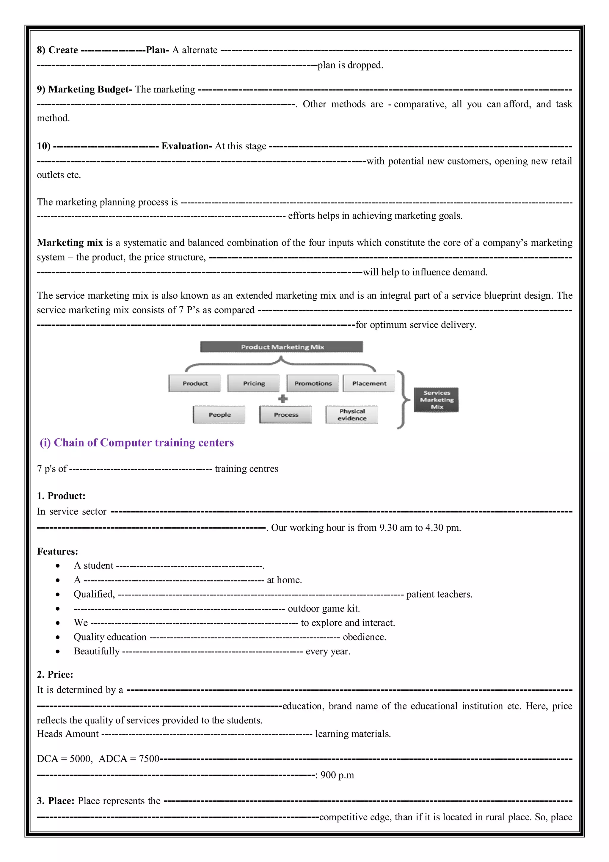 8) Create -------------------Plan- A alternate ----------------------------------------------------------------------------------------------
---------------------------------------------------------------------------plan is dropped.
9) Marketing Budget- The marketing ----------------------------------------------------------------------------------------------------
---------------------------------------------------------------------. Other methods are - comparative, all you can afford, and task
method.
10) ------------------------------- Evaluation- At this stage ---------------------------------------------------------------------------------
----------------------------------------------------------------------------------------with potential new customers, opening new retail
outlets etc.
The marketing planning process is -------------------------------------------------------------------------------------------------------------------
------------------------------------------------------------------------- efforts helps in achieving marketing goals.
Marketing mix is a systematic and balanced combination of the four inputs which constitute the core of a company’s marketing
system – the product, the price structure, -------------------------------------------------------------------------------------------------
---------------------------------------------------------------------------------------will help to influence demand.
The service marketing mix is also known as an extended marketing mix and is an integral part of a service blueprint design. The
service marketing mix consists of 7 P’s as compared ------------------------------------------------------------------------------------
-------------------------------------------------------------------------------------for optimum service delivery.
(i) Chain of Computer training centers
7 p's of ------------------------------------------ training centres
1. Product:
In service sector -----------------------------------------------------------------------------------------------------------------
--------------------------------------------------------. Our working hour is from 9.30 am to 4.30 pm.
Features:
 A student -------------------------------------------.
 A ----------------------------------------------------- at home.
 Qualified, ------------------------------------------------------------------------------------ patient teachers.
 -------------------------------------------------------------- outdoor game kit.
 We ------------------------------------------------------------- to explore and interact.
 Quality education -------------------------------------------------------- obedience.
 Beautifully ----------------------------------------------------- every year.
2. Price:
It is determined by a -------------------------------------------------------------------------------------------------------------
------------------------------------------------------------education, brand name of the educational institution etc. Here, price
reflects the quality of services provided to the students.
Heads Amount -------------------------------------------------------------- learning materials.
DCA = 5000, ADCA = 7500-----------------------------------------------------------------------------------------------------
--------------------------------------------------------------------: 900 p.m
3. Place: Place represents the ----------------------------------------------------------------------------------------------------
---------------------------------------------------------------------competitive edge, than if it is located in rural place. So, place
 