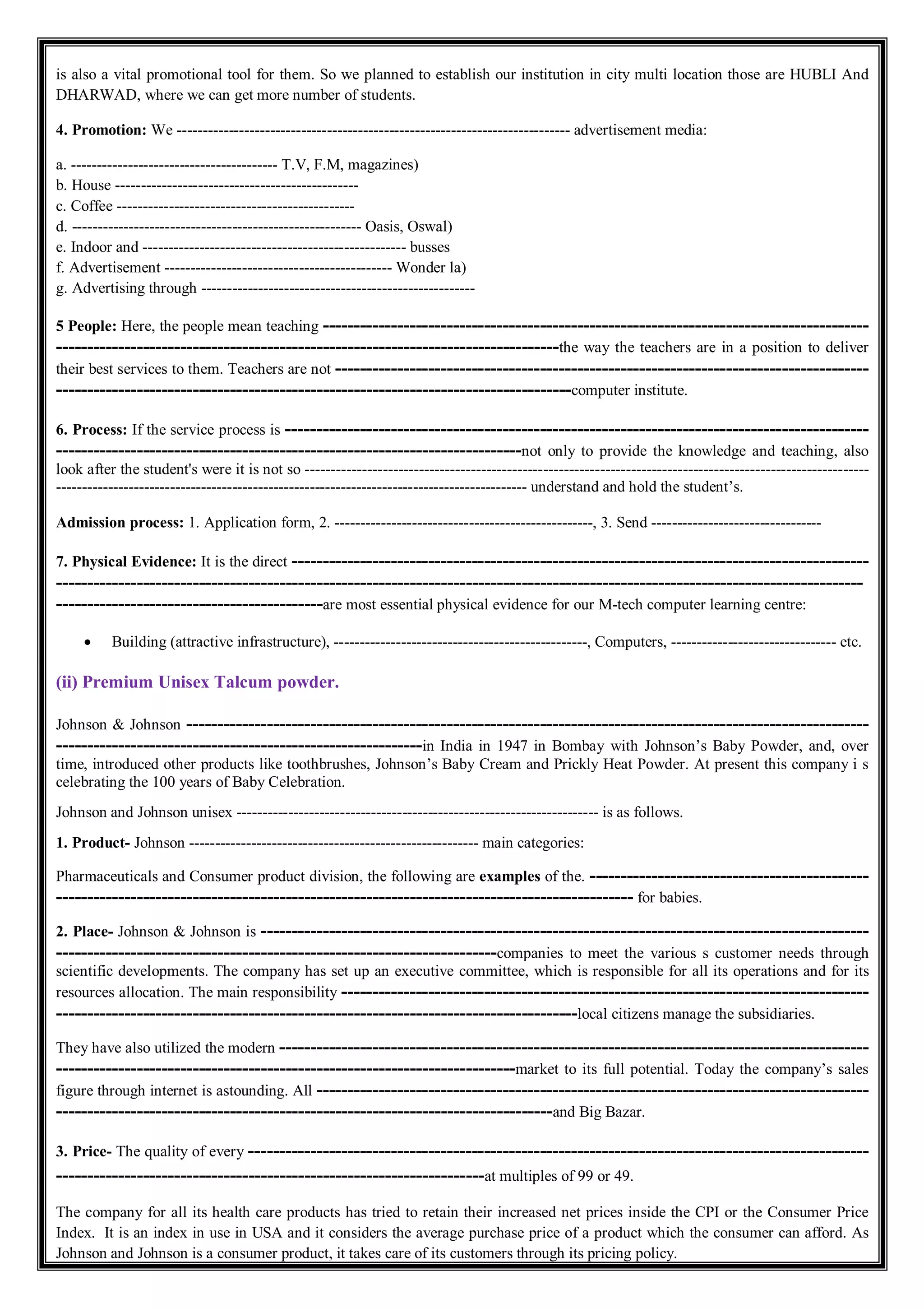 is also a vital promotional tool for them. So we planned to establish our institution in city multi location those are HUBLI And
DHARWAD, where we can get more number of students.
4. Promotion: We ---------------------------------------------------------------------------- advertisement media:
a. ---------------------------------------- T.V, F.M, magazines)
b. House -----------------------------------------------
c. Coffee ----------------------------------------------
d. -------------------------------------------------------- Oasis, Oswal)
e. Indoor and --------------------------------------------------- busses
f. Advertisement -------------------------------------------- Wonder la)
g. Advertising through -----------------------------------------------------
5 People: Here, the people mean teaching ----------------------------------------------------------------------------------------
---------------------------------------------------------------------------------the way the teachers are in a position to deliver
their best services to them. Teachers are not --------------------------------------------------------------------------------------
-----------------------------------------------------------------------------------computer institute.
6. Process: If the service process is ----------------------------------------------------------------------------------------------
---------------------------------------------------------------------------not only to provide the knowledge and teaching, also
look after the student's were it is not so -------------------------------------------------------------------------------------------------------------
------------------------------------------------------------------------------------------- understand and hold the student’s.
Admission process: 1. Application form, 2. --------------------------------------------------, 3. Send ---------------------------------
7. Physical Evidence: It is the direct ---------------------------------------------------------------------------------------------
----------------------------------------------------------------------------------------------------------------------------------
-------------------------------------------are most essential physical evidence for our M-tech computer learning centre:
 Building (attractive infrastructure), -------------------------------------------------, Computers, -------------------------------- etc.
(ii) Premium Unisex Talcum powder.
Johnson & Johnson --------------------------------------------------------------------------------------------------------------
-----------------------------------------------------------in India in 1947 in Bombay with Johnson’s Baby Powder, and, over
time, introduced other products like toothbrushes, Johnson’s Baby Cream and Prickly Heat Powder. At present this company i s
celebrating the 100 years of Baby Celebration.
Johnson and Johnson unisex ---------------------------------------------------------------------- is as follows.
1. Product- Johnson -------------------------------------------------------- main categories:
Pharmaceuticals and Consumer product division, the following are examples of the. ---------------------------------------------
--------------------------------------------------------------------------------------------- for babies.
2. Place- Johnson & Johnson is --------------------------------------------------------------------------------------------------
-----------------------------------------------------------------------companies to meet the various s customer needs through
scientific developments. The company has set up an executive committee, which is responsible for all its operations and for its
resources allocation. The main responsibility -------------------------------------------------------------------------------------
------------------------------------------------------------------------------------local citizens manage the subsidiaries.
They have also utilized the modern -----------------------------------------------------------------------------------------------
--------------------------------------------------------------------------market to its full potential. Today the company’s sales
figure through internet is astounding. All -----------------------------------------------------------------------------------------
--------------------------------------------------------------------------------and Big Bazar.
3. Price- The quality of every ----------------------------------------------------------------------------------------------------
---------------------------------------------------------------------at multiples of 99 or 49.
The company for all its health care products has tried to retain their increased net prices inside the CPI or the Consumer Price
Index. It is an index in use in USA and it considers the average purchase price of a product which the consumer can afford. As
Johnson and Johnson is a consumer product, it takes care of its customers through its pricing policy.
 