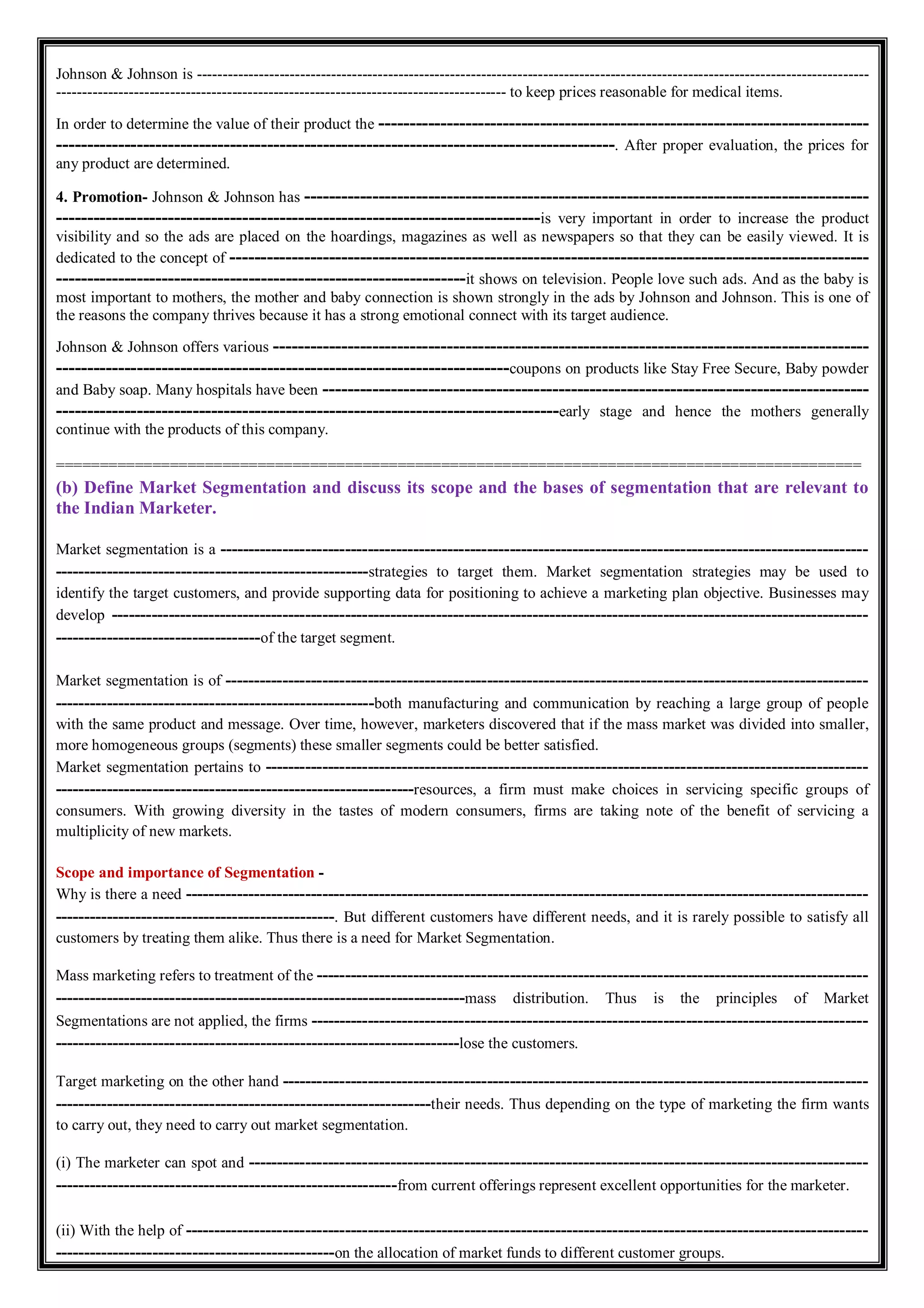 Johnson & Johnson is ----------------------------------------------------------------------------------------------------------------------------------
--------------------------------------------------------------------------------------- to keep prices reasonable for medical items.
In order to determine the value of their product the -------------------------------------------------------------------------------
------------------------------------------------------------------------------------------. After proper evaluation, the prices for
any product are determined.
4. Promotion- Johnson & Johnson has -------------------------------------------------------------------------------------------
------------------------------------------------------------------------------is very important in order to increase the product
visibility and so the ads are placed on the hoardings, magazines as well as newspapers so that they can be easily viewed. It is
dedicated to the concept of -------------------------------------------------------------------------------------------------------
------------------------------------------------------------------it shows on television. People love such ads. And as the baby is
most important to mothers, the mother and baby connection is shown strongly in the ads by Johnson and Johnson. This is one of
the reasons the company thrives because it has a strong emotional connect with its target audience.
Johnson & Johnson offers various ------------------------------------------------------------------------------------------------
-------------------------------------------------------------------------coupons on products like Stay Free Secure, Baby powder
and Baby soap. Many hospitals have been ----------------------------------------------------------------------------------------
---------------------------------------------------------------------------------early stage and hence the mothers generally
continue with the products of this company.
============================================================================================
(b) Define Market Segmentation and discuss its scope and the bases of segmentation that are relevant to
the Indian Marketer.
Market segmentation is a ------------------------------------------------------------------------------------------------------------------
-------------------------------------------------------strategies to target them. Market segmentation strategies may be used to
identify the target customers, and provide supporting data for positioning to achieve a marketing plan objective. Businesses may
develop -------------------------------------------------------------------------------------------------------------------------------------
------------------------------------of the target segment.
Market segmentation is of -----------------------------------------------------------------------------------------------------------------
--------------------------------------------------------both manufacturing and communication by reaching a large group of people
with the same product and message. Over time, however, marketers discovered that if the mass market was divided into smaller,
more homogeneous groups (segments) these smaller segments could be better satisfied.
Market segmentation pertains to ----------------------------------------------------------------------------------------------------------
---------------------------------------------------------------resources, a firm must make choices in servicing specific groups of
consumers. With growing diversity in the tastes of modern consumers, firms are taking note of the benefit of servicing a
multiplicity of new markets.
Scope and importance of Segmentation -
Why is there a need ------------------------------------------------------------------------------------------------------------------------
-------------------------------------------------. But different customers have different needs, and it is rarely possible to satisfy all
customers by treating them alike. Thus there is a need for Market Segmentation.
Mass marketing refers to treatment of the -------------------------------------------------------------------------------------------------
------------------------------------------------------------------------mass distribution. Thus is the principles of Market
Segmentations are not applied, the firms --------------------------------------------------------------------------------------------------
-----------------------------------------------------------------------lose the customers.
Target marketing on the other hand -------------------------------------------------------------------------------------------------------
------------------------------------------------------------------their needs. Thus depending on the type of marketing the firm wants
to carry out, they need to carry out market segmentation.
(i) The marketer can spot and -------------------------------------------------------------------------------------------------------------
------------------------------------------------------------from current offerings represent excellent opportunities for the marketer.
(ii) With the help of ------------------------------------------------------------------------------------------------------------------------
-------------------------------------------------on the allocation of market funds to different customer groups.
 