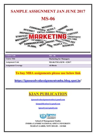 SAMPLE ASSIGNMENT JAN JUNE 2017
MS-06
Course Code MS - 06
Course Title Marketing for Managers
Assignment Code MS-06/TMA/SEM - I/2017
Assignment Coverage All Blocks
To buy MBA assignments please use below link
https://ignousolvedassignmentsmba.blog.spot.in/
KIAN PUBLICATION
ignousolvedassignmentsmba@gmail.com
kianpublication1@gmail.com
ignou4you@gmail.com
School of Management Studies
INDIRA GANDHI NATIONAL OPEN UNIVERSITY
MAIDAN GARHI, NEW DELHI – 110 068
 
