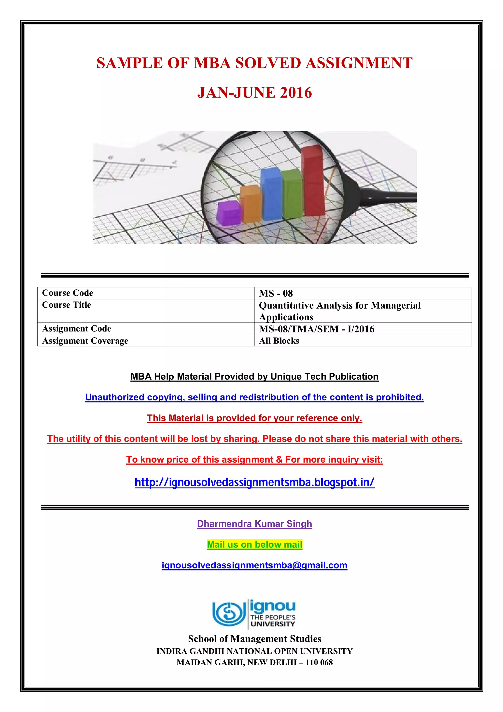 SAMPLE OF MBA SOLVED ASSIGNMENT
JAN-JUNE 2016
Course Code MS - 08
Course Title Quantitative Analysis for Managerial
Applications
Assignment Code MS-08/TMA/SEM - I/2016
Assignment Coverage All Blocks
MBA Help Material Provided by Unique Tech Publication
Unauthorized copying, selling and redistribution of the content is prohibited.
This Material is provided for your reference only.
The utility of this content will be lost by sharing. Please do not share this material with others.
To know price of this assignment & For more inquiry visit:
http://ignousolvedassignmentsmba.blogspot.in/
Dharmendra Kumar Singh
Mail us on below mail
ignousolvedassignmentsmba@gmail.com
School of Management Studies
INDIRA GANDHI NATIONAL OPEN UNIVERSITY
MAIDAN GARHI, NEW DELHI – 110 068
 