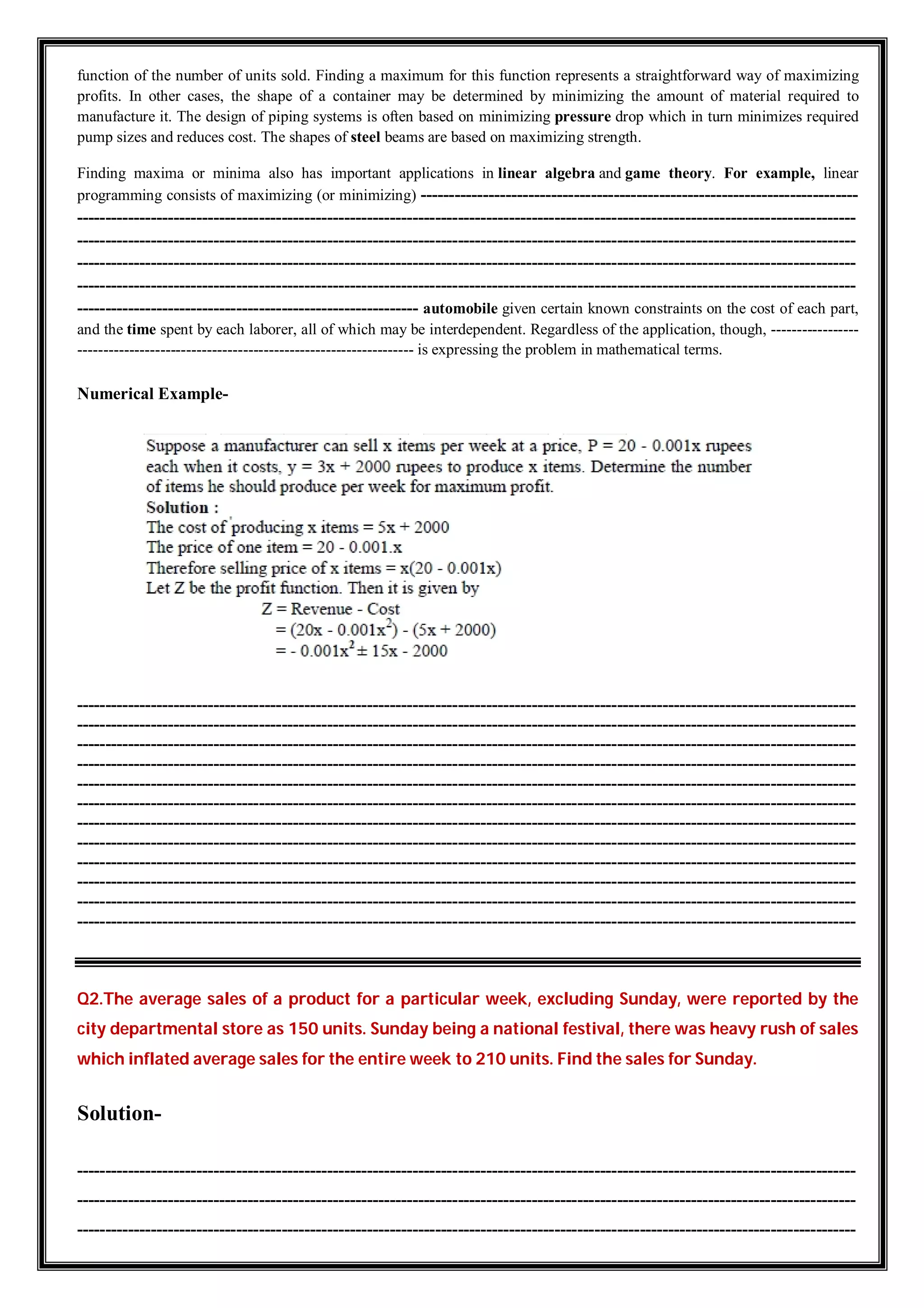 function of the number of units sold. Finding a maximum for this function represents a straightforward way of maximizing
profits. In other cases, the shape of a container may be determined by minimizing the amount of material required to
manufacture it. The design of piping systems is often based on minimizing pressure drop which in turn minimizes required
pump sizes and reduces cost. The shapes of steel beams are based on maximizing strength.
Finding maxima or minima also has important applications in linear algebra and game theory. For example, linear
programming consists of maximizing (or minimizing) -----------------------------------------------------------------------------
-----------------------------------------------------------------------------------------------------------------------------------------
-----------------------------------------------------------------------------------------------------------------------------------------
-----------------------------------------------------------------------------------------------------------------------------------------
-----------------------------------------------------------------------------------------------------------------------------------------
------------------------------------------------------------ automobile given certain known constraints on the cost of each part,
and the time spent by each laborer, all of which may be interdependent. Regardless of the application, though, -----------------
----------------------------------------------------------------- is expressing the problem in mathematical terms.
Numerical Example-
-----------------------------------------------------------------------------------------------------------------------------------------
-----------------------------------------------------------------------------------------------------------------------------------------
-----------------------------------------------------------------------------------------------------------------------------------------
-----------------------------------------------------------------------------------------------------------------------------------------
-----------------------------------------------------------------------------------------------------------------------------------------
-----------------------------------------------------------------------------------------------------------------------------------------
-----------------------------------------------------------------------------------------------------------------------------------------
-----------------------------------------------------------------------------------------------------------------------------------------
-----------------------------------------------------------------------------------------------------------------------------------------
-----------------------------------------------------------------------------------------------------------------------------------------
-----------------------------------------------------------------------------------------------------------------------------------------
-----------------------------------------------------------------------------------------------------------------------------------------
Q2.The average sales of a product for a particular week, excluding Sunday, were reported by the
city departmental store as 150 units. Sunday being a national festival, there was heavy rush of sales
which inflated average sales for the entire week to 210 units. Find the sales for Sunday.
Solution-
-----------------------------------------------------------------------------------------------------------------------------------------
-----------------------------------------------------------------------------------------------------------------------------------------
-----------------------------------------------------------------------------------------------------------------------------------------
 