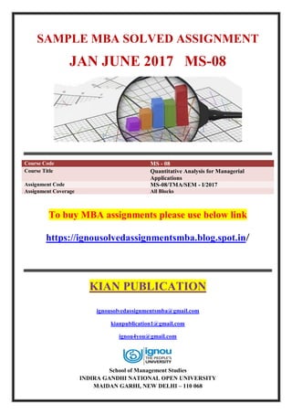 SAMPLE MBA SOLVED ASSIGNMENT
JAN JUNE 2017 MS-08
Course Code MS - 08
Course Title Quantitative Analysis for Managerial
Applications
Assignment Code MS-08/TMA/SEM - I/2017
Assignment Coverage All Blocks
To buy MBA assignments please use below link
https://ignousolvedassignmentsmba.blog.spot.in/
KIAN PUBLICATION
ignousolvedassignmentsmba@gmail.com
kianpublication1@gmail.com
ignou4you@gmail.com
School of Management Studies
INDIRA GANDHI NATIONAL OPEN UNIVERSITY
MAIDAN GARHI, NEW DELHI – 110 068
 