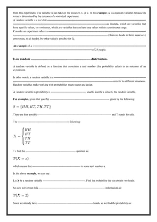 from this experiment. The variable X can take on the values 0, 1, or 2. In this example, X is a random variable; because its
value is determined by the outcome of a statistical experiment.
A random variable is a variable ------------------------------------------------------------------------------------------------------
-------------------------------------------------------------------------------------------------as discrete, which are variables that
have specific values, or continuous, which are variables that can have any values within a continuous range.
Consider an experiment where a -----------------------------------------------------------------------------------------------------
-------------------------------------------------------------------------------------------------- (from no heads in three successive
coin tosses, to all heads). No other value is possible for X.
An example of a ---------------------------------------------------------------------------------------------------------------------
----------------------------------------------------------------------------------of 25 people.
How random ----------------------------------------------------------- distribution-
A random variable is defined as a function that associates a real number (the probability value) to an outcome of an
experiment.
In other words, a random variable is a -----------------------------------------------------------------------------------------------
--------------------------------------------------------------------------------------------------------to refer to different situations.
Random variables make working with probabilities much neater and easier.
A random variable in probability is ---------------------------------------- used to ascribe a value to the random variable.
For examples, given that you flip -------------------------------------------------------------------- given by the following:
There are four possible ----------------------------------------------------------------------------------- and T stands for tails.
The ---------------------------------------------------------- following:
To find the --------------------------------------------------------- question as:
which means that ------------------------------------------------------- to some real number x.
In the above example, we can say:
Let X be a random variable ------------------------------------------------. Find the probability the you obtain two heads.
So now we've been told --------------------------------------------------------------------------- information as:
Since we already have --------------------------------------------------------------- heads, so we find the probability as:
 