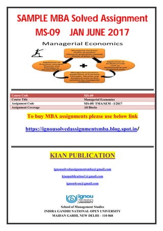 SAMPLE MBA Solved Assignment
MS-09 JAN JUNE 2017
Course Code MS-09
Course Title Managerial Economics
Assignment Code MS-09/ TMA/SEM - I/2017
Assignment Coverage All Blocks
To buy MBA assignments please use below link
https://ignousolvedassignmentsmba.blog.spot.in/
KIAN PUBLICATION
ignousolvedassignmentsmba@gmail.com
kianpublication1@gmail.com
ignou4you@gmail.com
School of Management Studies
INDIRA GANDHI NATIONAL OPEN UNIVERSITY
MAIDAN GARHI, NEW DELHI – 110 068
 