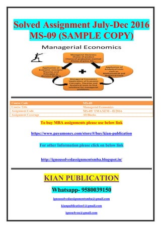 Solved Assignment July-Dec 2016
MS-09 (SAMPLE COPY)
Course Code MS-09
Course Title Managerial Economics
Assignment Code MS-09/ TMA/SEM - II/2016
Assignment Coverage All Blocks
To buy MBA assignments please use below link
https://www.payumoney.com/store/#/buy/kian-publication
For other Information please click on below link
http://ignousolvedassignmentsmba.blogspot.in/
KIAN PUBLICATION
Whatsapp- 9580039150
ignousolvedassignmentsmba@gmail.com
kianpublication1@gmail.com
ignou4you@gmail.com
 