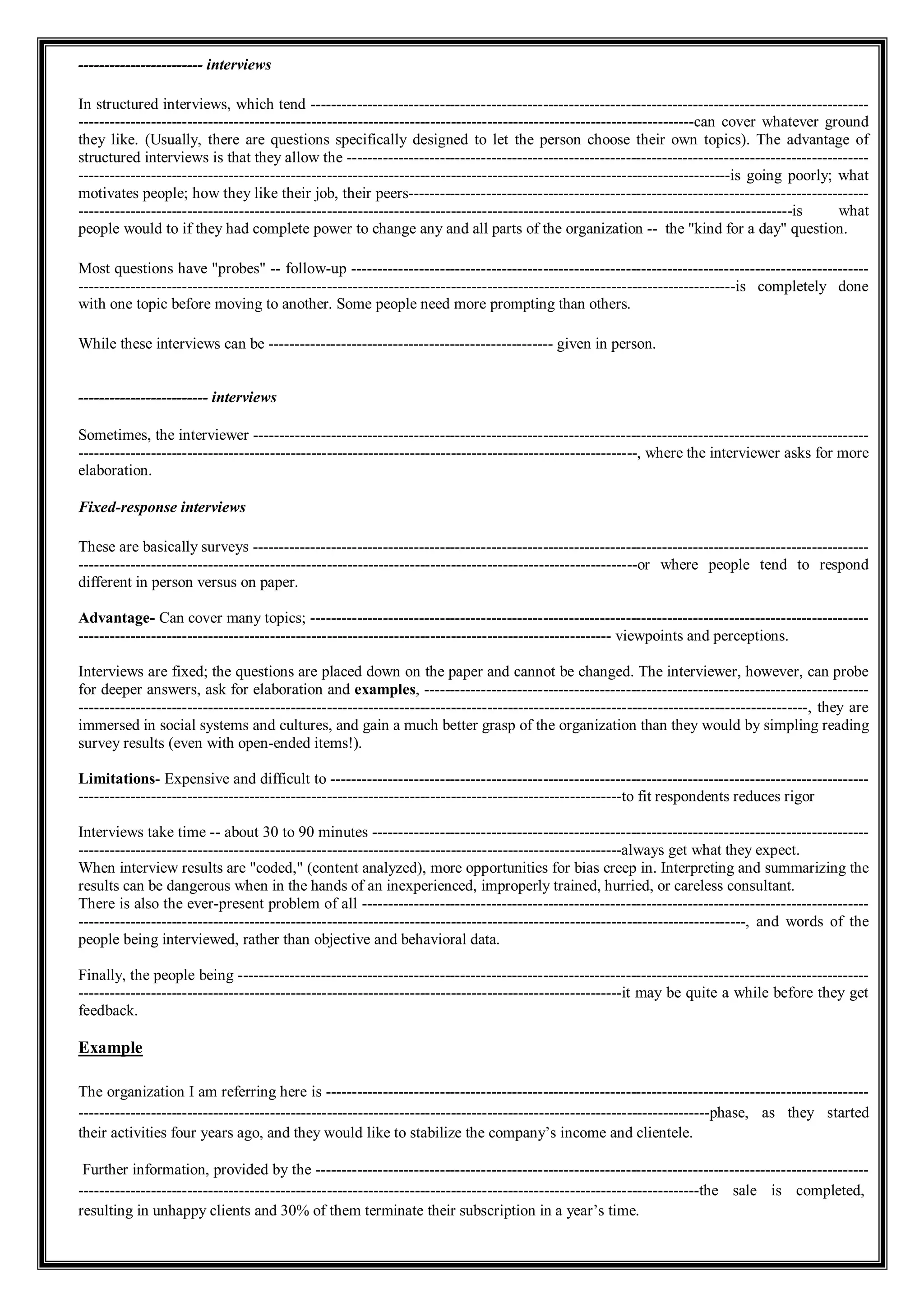 ------------------------ interviews
In structured interviews, which tend ------------------------------------------------------------------------------------------------------------
-----------------------------------------------------------------------------------------------------------------------can cover whatever ground
they like. (Usually, there are questions specifically designed to let the person choose their own topics). The advantage of
structured interviews is that they allow the -----------------------------------------------------------------------------------------------------
------------------------------------------------------------------------------------------------------------------------------is going poorly; what
motivates people; how they like their job, their peers-----------------------------------------------------------------------------------------
------------------------------------------------------------------------------------------------------------------------------------------is what
people would to if they had complete power to change any and all parts of the organization -- the "kind for a day" question.
Most questions have "probes" -- follow-up ----------------------------------------------------------------------------------------------------
-------------------------------------------------------------------------------------------------------------------------------is completely done
with one topic before moving to another. Some people need more prompting than others.
While these interviews can be ------------------------------------------------------- given in person.
------------------------- interviews
Sometimes, the interviewer -----------------------------------------------------------------------------------------------------------------------
------------------------------------------------------------------------------------------------------------, where the interviewer asks for more
elaboration.
Fixed-response interviews
These are basically surveys -----------------------------------------------------------------------------------------------------------------------
------------------------------------------------------------------------------------------------------------or where people tend to respond
different in person versus on paper.
Advantage- Can cover many topics; ------------------------------------------------------------------------------------------------------------
------------------------------------------------------------------------------------------------------- viewpoints and perceptions.
Interviews are fixed; the questions are placed down on the paper and cannot be changed. The interviewer, however, can probe
for deeper answers, ask for elaboration and examples, --------------------------------------------------------------------------------------
---------------------------------------------------------------------------------------------------------------------------------------------, they are
immersed in social systems and cultures, and gain a much better grasp of the organization than they would by simpling reading
survey results (even with open-ended items!).
Limitations- Expensive and difficult to --------------------------------------------------------------------------------------------------------
---------------------------------------------------------------------------------------------------------to fit respondents reduces rigor
Interviews take time -- about 30 to 90 minutes ------------------------------------------------------------------------------------------------
---------------------------------------------------------------------------------------------------------always get what they expect.
When interview results are "coded," (content analyzed), more opportunities for bias creep in. Interpreting and summarizing the
results can be dangerous when in the hands of an inexperienced, improperly trained, hurried, or careless consultant.
There is also the ever-present problem of all --------------------------------------------------------------------------------------------------
---------------------------------------------------------------------------------------------------------------------------------, and words of the
people being interviewed, rather than objective and behavioral data.
Finally, the people being --------------------------------------------------------------------------------------------------------------------------
---------------------------------------------------------------------------------------------------------it may be quite a while before they get
feedback.
Example
The organization I am referring here is ---------------------------------------------------------------------------------------------------------
--------------------------------------------------------------------------------------------------------------------------phase, as they started
their activities four years ago, and they would like to stabilize the company’s income and clientele.
Further information, provided by the -----------------------------------------------------------------------------------------------------------
------------------------------------------------------------------------------------------------------------------------the sale is completed,
resulting in unhappy clients and 30% of them terminate their subscription in a year’s time.
 