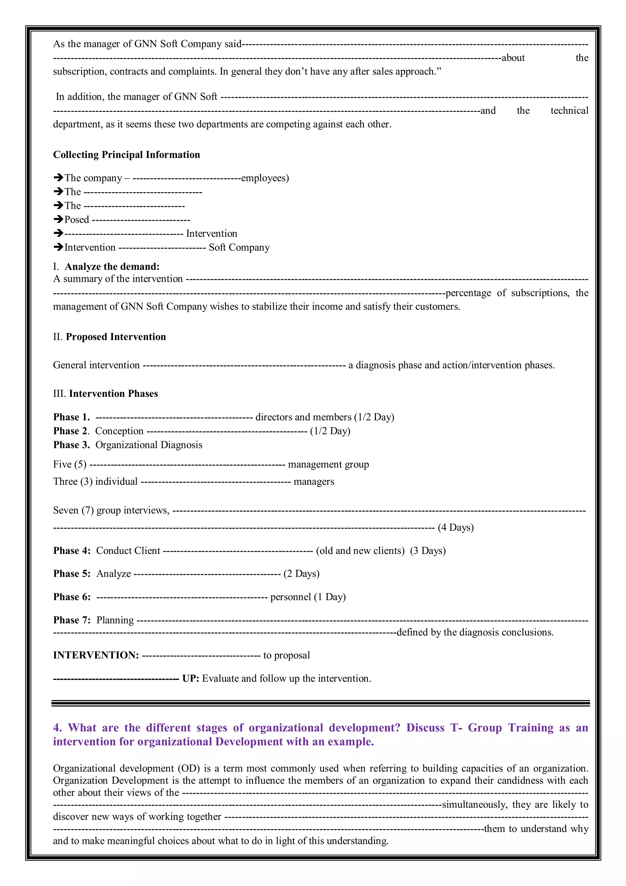 As the manager of GNN Soft Company said---------------------------------------------------------------------------------------------------
--------------------------------------------------------------------------------------------------------------------------------about the
subscription, contracts and complaints. In general they don’t have any after sales approach.”
In addition, the manager of GNN Soft ---------------------------------------------------------------------------------------------------------
--------------------------------------------------------------------------------------------------------------------------and the technical
department, as it seems these two departments are competing against each other.
Collecting Principal Information
The company – -------------------------------employees)
The ----------------------------------
The -----------------------------
Posed ----------------------------
---------------------------------- Intervention
Intervention ------------------------- Soft Company
I. Analyze the demand:
A summary of the intervention -------------------------------------------------------------------------------------------------------------------
----------------------------------------------------------------------------------------------------------------percentage of subscriptions, the
management of GNN Soft Company wishes to stabilize their income and satisfy their customers.
II. Proposed Intervention
General intervention ---------------------------------------------------------- a diagnosis phase and action/intervention phases.
III. Intervention Phases
Phase 1. --------------------------------------------- directors and members (1/2 Day)
Phase 2. Conception ---------------------------------------------- (1/2 Day)
Phase 3. Organizational Diagnosis
Five (5) -------------------------------------------------------- management group
Three (3) individual ------------------------------------------- managers
Seven (7) group interviews, ----------------------------------------------------------------------------------------------------------------------
------------------------------------------------------------------------------------------------------------- (4 Days)
Phase 4: Conduct Client ------------------------------------------- (old and new clients) (3 Days)
Phase 5: Analyze ------------------------------------------ (2 Days)
Phase 6: ------------------------------------------------- personnel (1 Day)
Phase 7: Planning ---------------------------------------------------------------------------------------------------------------------------------
--------------------------------------------------------------------------------------------------defined by the diagnosis conclusions.
INTERVENTION: ---------------------------------- to proposal
------------------------------------ UP: Evaluate and follow up the intervention.
4. What are the different stages of organizational development? Discuss T- Group Training as an
intervention for organizational Development with an example.
Organizational development (OD) is a term most commonly used when referring to building capacities of an organization.
Organization Development is the attempt to influence the members of an organization to expand their candidness with each
other about their views of the --------------------------------------------------------------------------------------------------------------------
---------------------------------------------------------------------------------------------------------------simultaneously, they are likely to
discover new ways of working together --------------------------------------------------------------------------------------------------------
---------------------------------------------------------------------------------------------------------------------------them to understand why
and to make meaningful choices about what to do in light of this understanding.
 