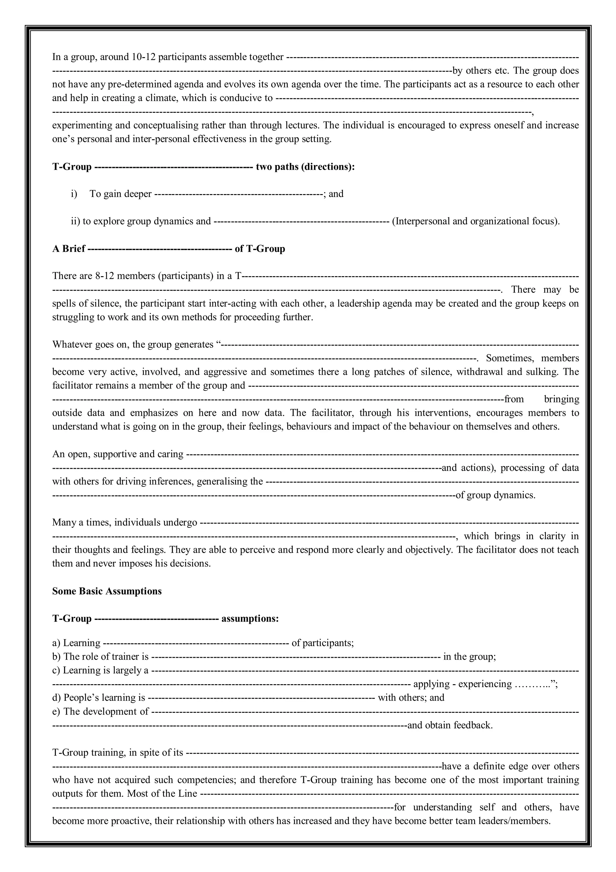 In a group, around 10-12 participants assemble together -------------------------------------------------------------------------------------
--------------------------------------------------------------------------------------------------------------------by others etc. The group does
not have any pre-determined agenda and evolves its own agenda over the time. The participants act as a resource to each other
and help in creating a climate, which is conducive to ----------------------------------------------------------------------------------------
-------------------------------------------------------------------------------------------------------------------------------------------,
experimenting and conceptualising rather than through lectures. The individual is encouraged to express oneself and increase
one’s personal and inter-personal effectiveness in the group setting.
T-Group ---------------------------------------------- two paths (directions):
i) To gain deeper -------------------------------------------------; and
ii) to explore group dynamics and --------------------------------------------------- (Interpersonal and organizational focus).
A Brief ------------------------------------------ of T-Group
There are 8-12 members (participants) in a T--------------------------------------------------------------------------------------------------
----------------------------------------------------------------------------------------------------------------------------------. There may be
spells of silence, the participant start inter-acting with each other, a leadership agenda may be created and the group keeps on
struggling to work and its own methods for proceeding further.
Whatever goes on, the group generates “--------------------------------------------------------------------------------------------------------
---------------------------------------------------------------------------------------------------------------------------. Sometimes, members
become very active, involved, and aggressive and sometimes there a long patches of silence, withdrawal and sulking. The
facilitator remains a member of the group and ------------------------------------------------------------------------------------------------
-----------------------------------------------------------------------------------------------------------------------------------from bringing
outside data and emphasizes on here and now data. The facilitator, through his interventions, encourages members to
understand what is going on in the group, their feelings, behaviours and impact of the behaviour on themselves and others.
An open, supportive and caring ------------------------------------------------------------------------------------------------------------------
-----------------------------------------------------------------------------------------------------------------and actions), processing of data
with others for driving inferences, generalising the -------------------------------------------------------------------------------------------
---------------------------------------------------------------------------------------------------------------------of group dynamics.
Many a times, individuals undergo --------------------------------------------------------------------------------------------------------------
---------------------------------------------------------------------------------------------------------------------, which brings in clarity in
their thoughts and feelings. They are able to perceive and respond more clearly and objectively. The facilitator does not teach
them and never imposes his decisions.
Some Basic Assumptions
T-Group ------------------------------------ assumptions:
a) Learning ------------------------------------------------------ of participants;
b) The role of trainer is ------------------------------------------------------------------------------------ in the group;
c) Learning is largely a ----------------------------------------------------------------------------------------------------------------------------
-------------------------------------------------------------------------------------------------------- applying - experiencing ………..”;
d) People’s learning is ------------------------------------------------------------------ with others; and
e) The development of ----------------------------------------------------------------------------------------------------------------------------
-------------------------------------------------------------------------------------------------------and obtain feedback.
T-Group training, in spite of its ------------------------------------------------------------------------------------------------------------------
-----------------------------------------------------------------------------------------------------------------have a definite edge over others
who have not acquired such competencies; and therefore T-Group training has become one of the most important training
outputs for them. Most of the Line --------------------------------------------------------------------------------------------------------------
---------------------------------------------------------------------------------------------------for understanding self and others, have
become more proactive, their relationship with others has increased and they have become better team leaders/members.
 