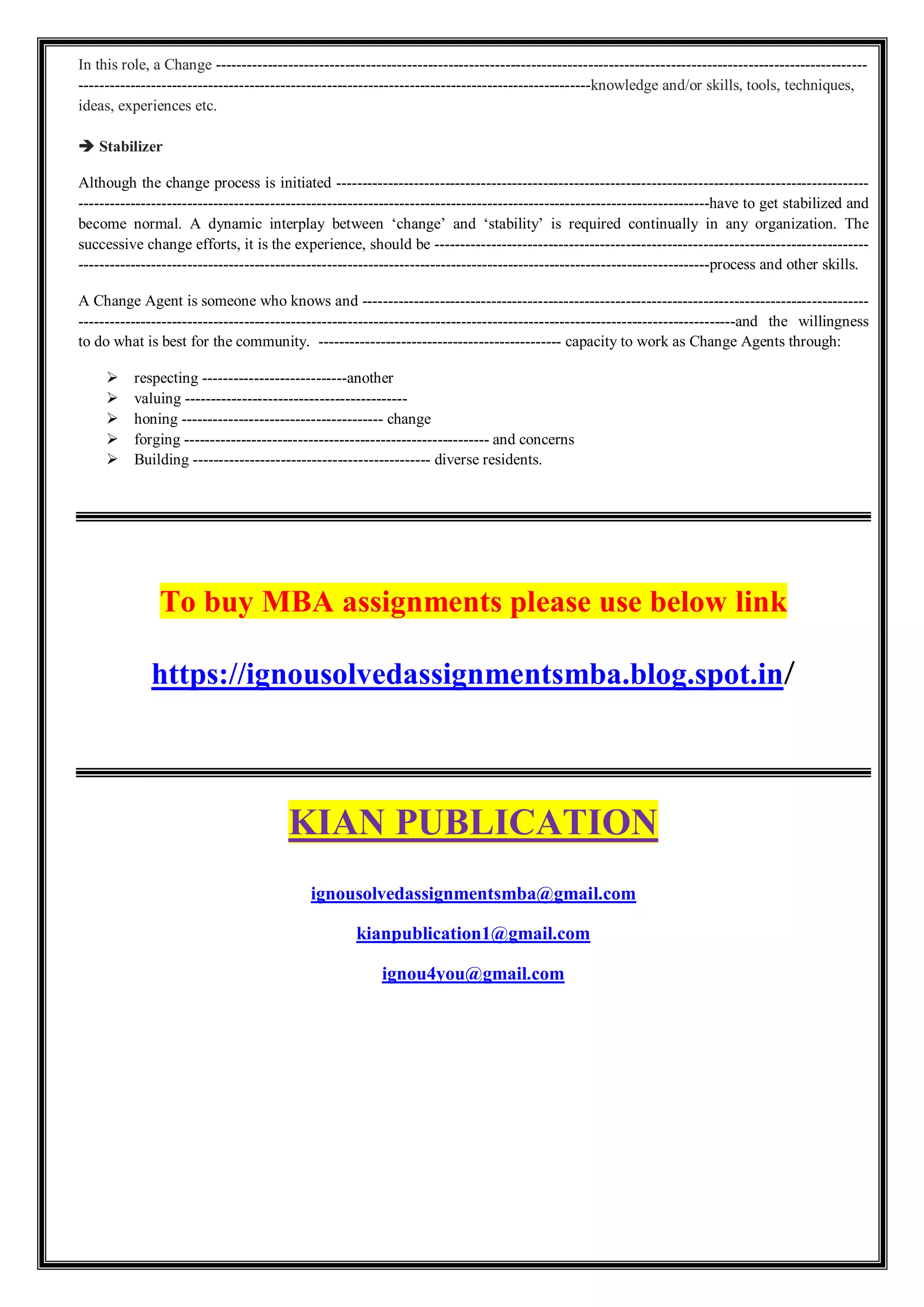 In this role, a Change ------------------------------------------------------------------------------------------------------------------------------
---------------------------------------------------------------------------------------------------knowledge and/or skills, tools, techniques,
ideas, experiences etc.
 Stabilizer
Although the change process is initiated -------------------------------------------------------------------------------------------------------
--------------------------------------------------------------------------------------------------------------------------have to get stabilized and
become normal. A dynamic interplay between ‘change’ and ‘stability’ is required continually in any organization. The
successive change efforts, it is the experience, should be ------------------------------------------------------------------------------------
--------------------------------------------------------------------------------------------------------------------------process and other skills.
A Change Agent is someone who knows and --------------------------------------------------------------------------------------------------
-------------------------------------------------------------------------------------------------------------------------------and the willingness
to do what is best for the community. ----------------------------------------------- capacity to work as Change Agents through:
 respecting ----------------------------another
 valuing -------------------------------------------
 honing --------------------------------------- change
 forging ----------------------------------------------------------- and concerns
 Building ---------------------------------------------- diverse residents.
To buy MBA assignments please use below link
https://ignousolvedassignmentsmba.blog.spot.in/
KIAN PUBLICATION
ignousolvedassignmentsmba@gmail.com
kianpublication1@gmail.com
ignou4you@gmail.com
 