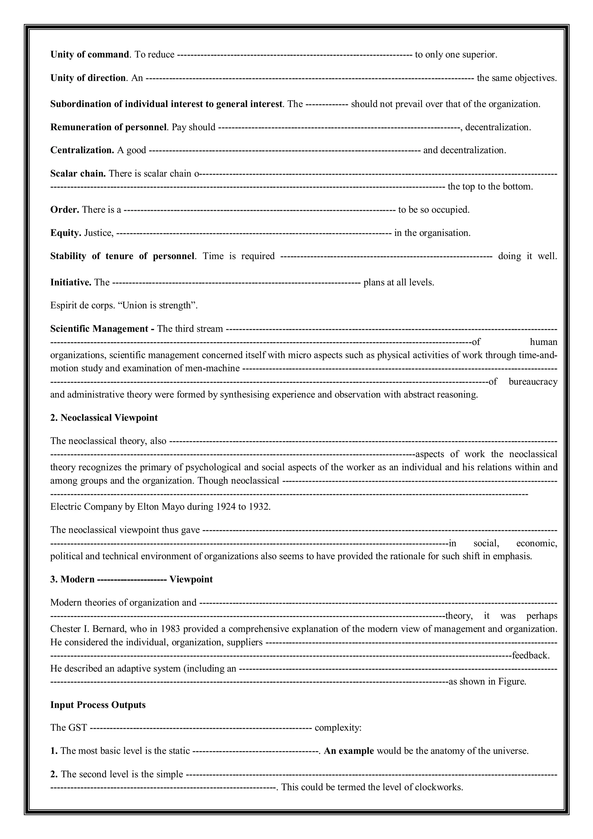 Unity of command. To reduce ----------------------------------------------------------------------- to only one superior.
Unity of direction. An --------------------------------------------------------------------------------------------------- the same objectives.
Subordination of individual interest to general interest. The ------------- should not prevail over that of the organization.
Remuneration of personnel. Pay should -------------------------------------------------------------------------, decentralization.
Centralization. A good ---------------------------------------------------------------------------------- and decentralization.
Scalar chain. There is scalar chain o------------------------------------------------------------------------------------------------------------
----------------------------------------------------------------------------------------------------------------------- the top to the bottom.
Order. There is a ---------------------------------------------------------------------------------- to be so occupied.
Equity. Justice, ----------------------------------------------------------------------------------- in the organisation.
Stability of tenure of personnel. Time is required ---------------------------------------------------------------- doing it well.
Initiative. The --------------------------------------------------------------------------- plans at all levels.
Espirit de corps. “Union is strength”.
Scientific Management - The third stream ----------------------------------------------------------------------------------------------------
-------------------------------------------------------------------------------------------------------------------------------of human
organizations, scientific management concerned itself with micro aspects such as physical activities of work through time-and-
motion study and examination of men-machine -----------------------------------------------------------------------------------------------
------------------------------------------------------------------------------------------------------------------------------------of bureaucracy
and administrative theory were formed by synthesising experience and observation with abstract reasoning.
2. Neoclassical Viewpoint
The neoclassical theory, also ---------------------------------------------------------------------------------------------------------------------
--------------------------------------------------------------------------------------------------------------aspects of work the neoclassical
theory recognizes the primary of psychological and social aspects of the worker as an individual and his relations within and
among groups and the organization. Though neoclassical -----------------------------------------------------------------------------------
------------------------------------------------------------------------------------------------------------------------------------------------
Electric Company by Elton Mayo during 1924 to 1932.
The neoclassical viewpoint thus gave -----------------------------------------------------------------------------------------------------------
------------------------------------------------------------------------------------------------------------------------in social, economic,
political and technical environment of organizations also seems to have provided the rationale for such shift in emphasis.
3. Modern --------------------- Viewpoint
Modern theories of organization and ------------------------------------------------------------------------------------------------------------
-----------------------------------------------------------------------------------------------------------------------theory, it was perhaps
Chester I. Bernard, who in 1983 provided a comprehensive explanation of the modern view of management and organization.
He considered the individual, organization, suppliers ----------------------------------------------------------------------------------------
-------------------------------------------------------------------------------------------------------------------------------------------feedback.
He described an adaptive system (including an ------------------------------------------------------------------------------------------------
------------------------------------------------------------------------------------------------------------------------as shown in Figure.
Input Process Outputs
The GST ------------------------------------------------------------------- complexity:
1. The most basic level is the static --------------------------------------. An example would be the anatomy of the universe.
2. The second level is the simple ----------------------------------------------------------------------------------------------------------------
--------------------------------------------------------------------. This could be termed the level of clockworks.
 