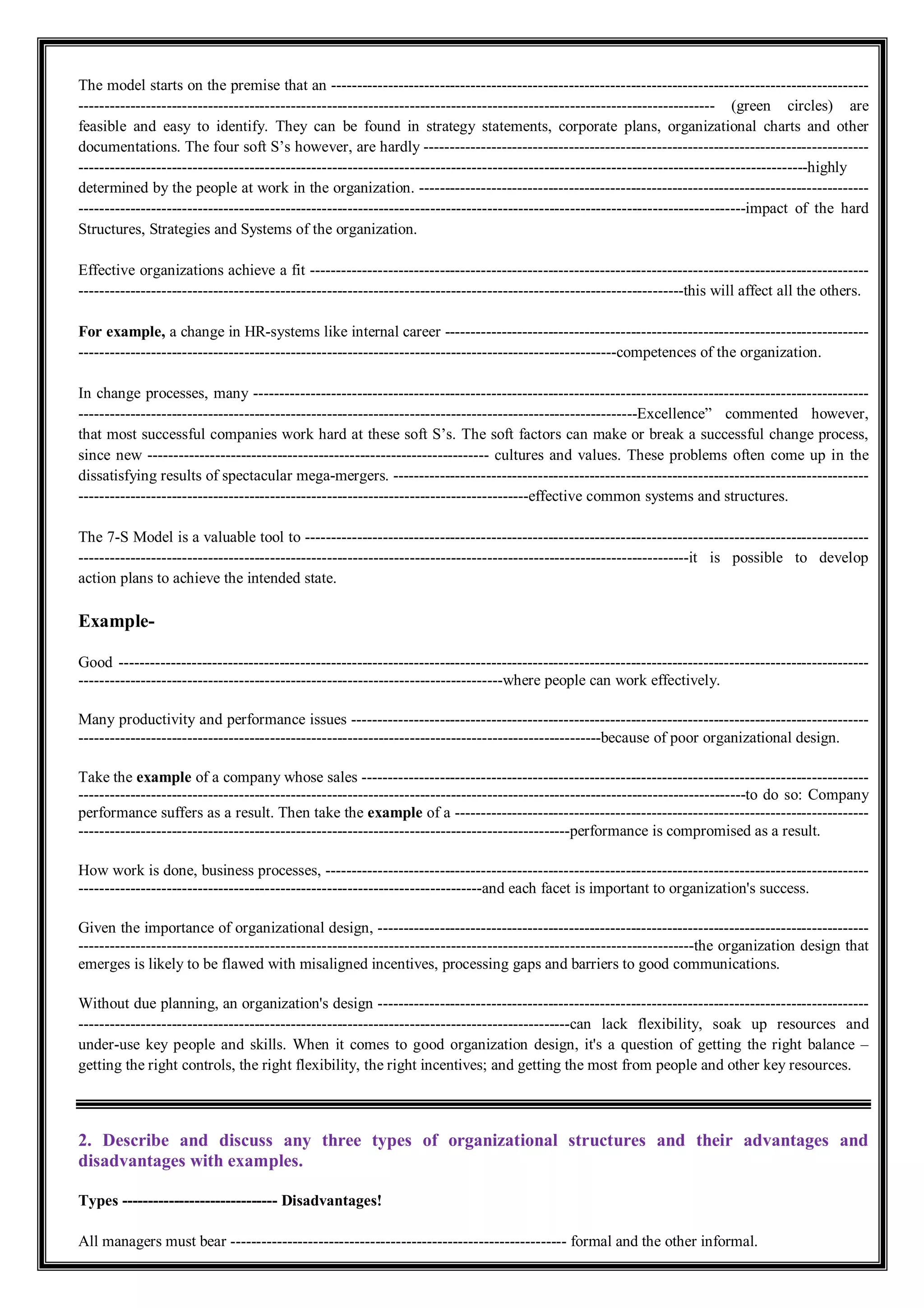 The model starts on the premise that an --------------------------------------------------------------------------------------------------------
--------------------------------------------------------------------------------------------------------------------------- (green circles) are
feasible and easy to identify. They can be found in strategy statements, corporate plans, organizational charts and other
documentations. The four soft S’s however, are hardly --------------------------------------------------------------------------------------
---------------------------------------------------------------------------------------------------------------------------------------------highly
determined by the people at work in the organization. ---------------------------------------------------------------------------------------
---------------------------------------------------------------------------------------------------------------------------------impact of the hard
Structures, Strategies and Systems of the organization.
Effective organizations achieve a fit ------------------------------------------------------------------------------------------------------------
---------------------------------------------------------------------------------------------------------------------this will affect all the others.
For example, a change in HR-systems like internal career ----------------------------------------------------------------------------------
--------------------------------------------------------------------------------------------------------competences of the organization.
In change processes, many -----------------------------------------------------------------------------------------------------------------------
------------------------------------------------------------------------------------------------------------Excellence” commented however,
that most successful companies work hard at these soft S’s. The soft factors can make or break a successful change process,
since new ------------------------------------------------------------------ cultures and values. These problems often come up in the
dissatisfying results of spectacular mega-mergers. --------------------------------------------------------------------------------------------
---------------------------------------------------------------------------------------effective common systems and structures.
The 7-S Model is a valuable tool to -------------------------------------------------------------------------------------------------------------
----------------------------------------------------------------------------------------------------------------------it is possible to develop
action plans to achieve the intended state.
Example-
Good -------------------------------------------------------------------------------------------------------------------------------------------------
----------------------------------------------------------------------------------where people can work effectively.
Many productivity and performance issues ----------------------------------------------------------------------------------------------------
-----------------------------------------------------------------------------------------------------because of poor organizational design.
Take the example of a company whose sales --------------------------------------------------------------------------------------------------
---------------------------------------------------------------------------------------------------------------------------------to do so: Company
performance suffers as a result. Then take the example of a --------------------------------------------------------------------------------
-----------------------------------------------------------------------------------------------performance is compromised as a result.
How work is done, business processes, ---------------------------------------------------------------------------------------------------------
------------------------------------------------------------------------------and each facet is important to organization's success.
Given the importance of organizational design, -----------------------------------------------------------------------------------------------
-----------------------------------------------------------------------------------------------------------------------the organization design that
emerges is likely to be flawed with misaligned incentives, processing gaps and barriers to good communications.
Without due planning, an organization's design -----------------------------------------------------------------------------------------------
-----------------------------------------------------------------------------------------------can lack flexibility, soak up resources and
under-use key people and skills. When it comes to good organization design, it's a question of getting the right balance –
getting the right controls, the right flexibility, the right incentives; and getting the most from people and other key resources.
2. Describe and discuss any three types of organizational structures and their advantages and
disadvantages with examples.
Types ------------------------------ Disadvantages!
All managers must bear ----------------------------------------------------------------- formal and the other informal.
 