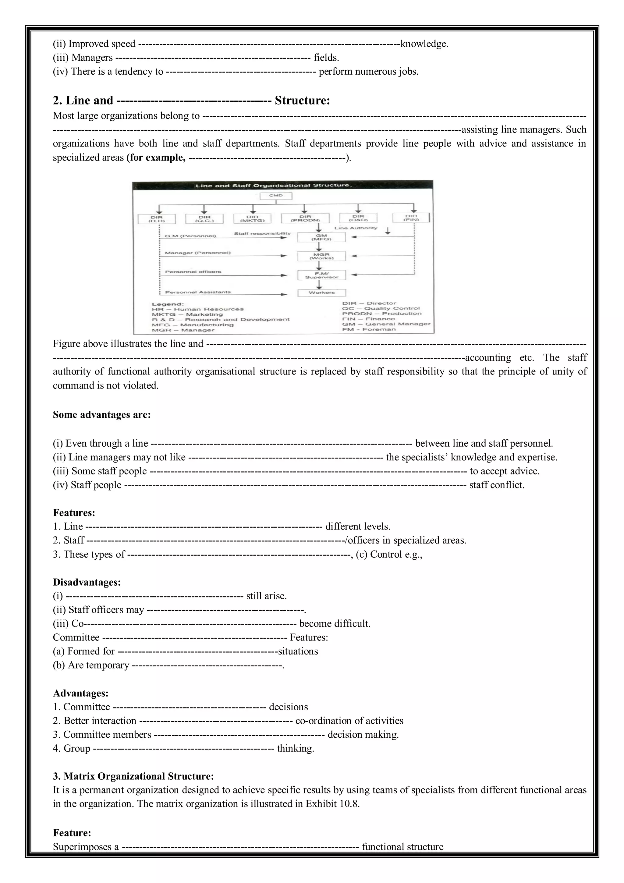 (ii) Improved speed ---------------------------------------------------------------------------knowledge.
(iii) Managers -------------------------------------------------------- fields.
(iv) There is a tendency to ------------------------------------------- perform numerous jobs.
2. Line and ------------------------------------- Structure:
Most large organizations belong to --------------------------------------------------------------------------------------------------------------
---------------------------------------------------------------------------------------------------------------------assisting line managers. Such
organizations have both line and staff departments. Staff departments provide line people with advice and assistance in
specialized areas (for example, ---------------------------------------------).
Figure above illustrates the line and -------------------------------------------------------------------------------------------------------------
----------------------------------------------------------------------------------------------------------------------accounting etc. The staff
authority of functional authority organisational structure is replaced by staff responsibility so that the principle of unity of
command is not violated.
Some advantages are:
(i) Even through a line --------------------------------------------------------------------------- between line and staff personnel.
(ii) Line managers may not like -------------------------------------------------------- the specialists’ knowledge and expertise.
(iii) Some staff people ------------------------------------------------------------------------------------------- to accept advice.
(iv) Staff people -------------------------------------------------------------------------------------------------- staff conflict.
Features:
1. Line -------------------------------------------------------------------- different levels.
2. Staff --------------------------------------------------------------------------/officers in specialized areas.
3. These types of ----------------------------------------------------------------, (c) Control e.g.,
Disadvantages:
(i) --------------------------------------------------- still arise.
(ii) Staff officers may ---------------------------------------------.
(iii) Co------------------------------------------------------------- become difficult.
Committee ----------------------------------------------------- Features:
(a) Formed for ----------------------------------------------situations
(b) Are temporary -------------------------------------------.
Advantages:
1. Committee -------------------------------------------- decisions
2. Better interaction -------------------------------------------- co-ordination of activities
3. Committee members ------------------------------------------------- decision making.
4. Group ---------------------------------------------------- thinking.
3. Matrix Organizational Structure:
It is a permanent organization designed to achieve specific results by using teams of specialists from different functional areas
in the organization. The matrix organization is illustrated in Exhibit 10.8.
Feature:
Superimposes a -------------------------------------------------------------------- functional structure
 