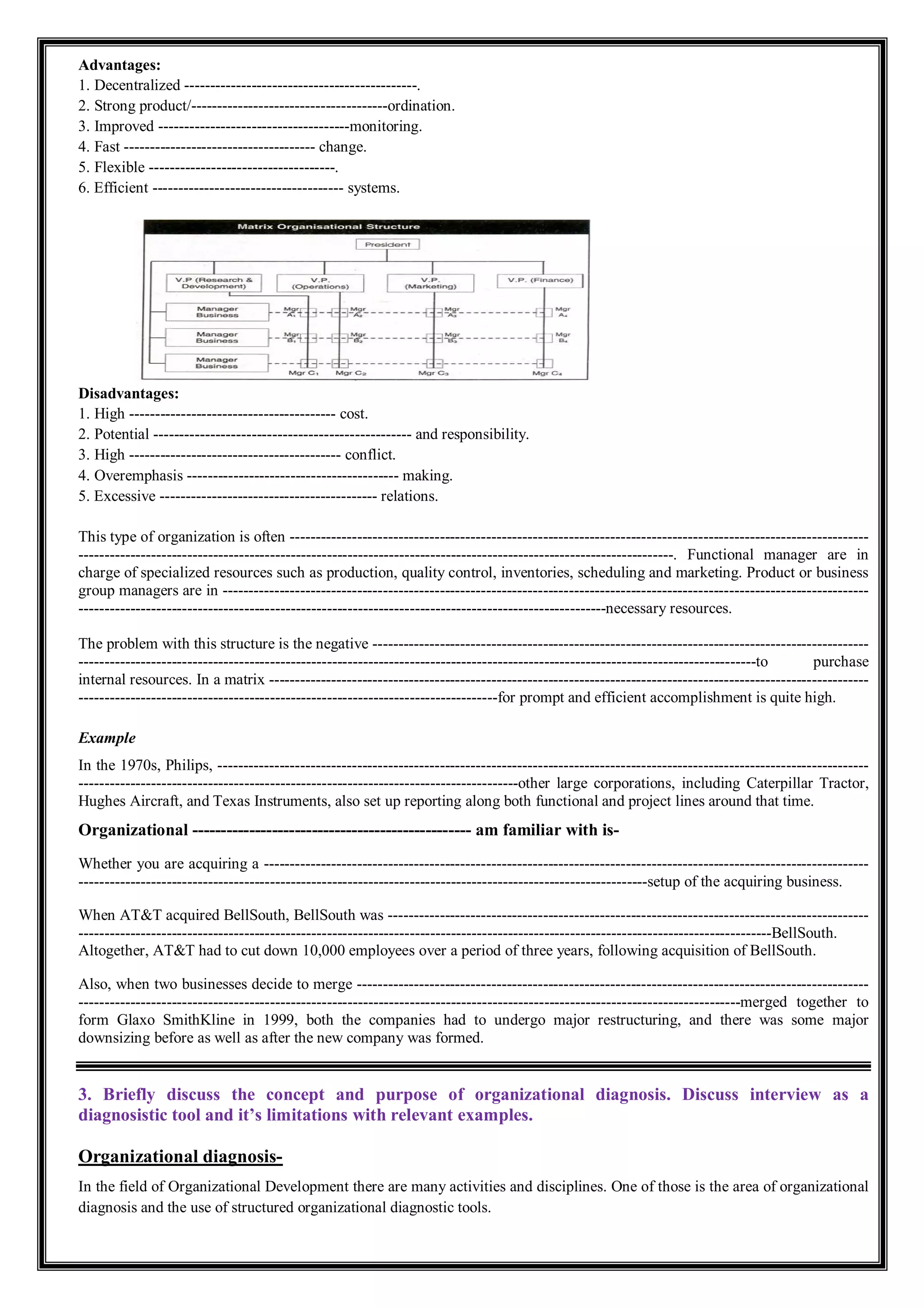 Advantages:
1. Decentralized ---------------------------------------------.
2. Strong product/--------------------------------------ordination.
3. Improved -------------------------------------monitoring.
4. Fast ------------------------------------- change.
5. Flexible ------------------------------------.
6. Efficient ------------------------------------- systems.
Disadvantages:
1. High ---------------------------------------- cost.
2. Potential -------------------------------------------------- and responsibility.
3. High ----------------------------------------- conflict.
4. Overemphasis ----------------------------------------- making.
5. Excessive ------------------------------------------ relations.
This type of organization is often ----------------------------------------------------------------------------------------------------------------
-------------------------------------------------------------------------------------------------------------------. Functional manager are in
charge of specialized resources such as production, quality control, inventories, scheduling and marketing. Product or business
group managers are in -----------------------------------------------------------------------------------------------------------------------------
------------------------------------------------------------------------------------------------------necessary resources.
The problem with this structure is the negative ------------------------------------------------------------------------------------------------
-----------------------------------------------------------------------------------------------------------------------------------to purchase
internal resources. In a matrix --------------------------------------------------------------------------------------------------------------------
---------------------------------------------------------------------------------for prompt and efficient accomplishment is quite high.
Example
In the 1970s, Philips, ------------------------------------------------------------------------------------------------------------------------------
-------------------------------------------------------------------------------------other large corporations, including Caterpillar Tractor,
Hughes Aircraft, and Texas Instruments, also set up reporting along both functional and project lines around that time.
Organizational ------------------------------------------------- am familiar with is-
Whether you are acquiring a ---------------------------------------------------------------------------------------------------------------------
--------------------------------------------------------------------------------------------------------------setup of the acquiring business.
When AT&T acquired BellSouth, BellSouth was ---------------------------------------------------------------------------------------------
--------------------------------------------------------------------------------------------------------------------------------------BellSouth.
Altogether, AT&T had to cut down 10,000 employees over a period of three years, following acquisition of BellSouth.
Also, when two businesses decide to merge ---------------------------------------------------------------------------------------------------
--------------------------------------------------------------------------------------------------------------------------------merged together to
form Glaxo SmithKline in 1999, both the companies had to undergo major restructuring, and there was some major
downsizing before as well as after the new company was formed.
3. Briefly discuss the concept and purpose of organizational diagnosis. Discuss interview as a
diagnosistic tool and it’s limitations with relevant examples.
Organizational diagnosis-
In the field of Organizational Development there are many activities and disciplines. One of those is the area of organizational
diagnosis and the use of structured organizational diagnostic tools.
 