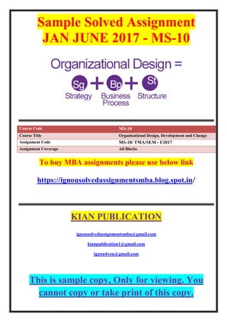 Sample Solved Assignment
JAN JUNE 2017 - MS-10
Course Code MS-10
Course Title Organisational Design, Development and Change
Assignment Code MS-10/ TMA/SEM - I/2017
Assignment Coverage All Blocks
To buy MBA assignments please use below link
https://ignousolvedassignmentsmba.blog.spot.in/
KIAN PUBLICATION
ignousolvedassignmentsmba@gmail.com
kianpublication1@gmail.com
ignou4you@gmail.com
This is sample copy, Only for viewing. You
cannot copy or take print of this copy.
 