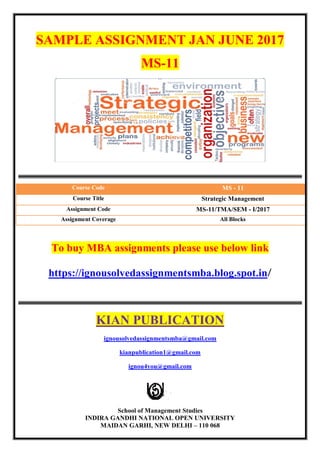 SAMPLE ASSIGNMENT JAN JUNE 2017
MS-11
Course Code MS - 11
Course Title Strategic Management
Assignment Code MS-11/TMA/SEM - I/2017
Assignment Coverage All Blocks
To buy MBA assignments please use below link
https://ignousolvedassignmentsmba.blog.spot.in/
KIAN PUBLICATION
ignousolvedassignmentsmba@gmail.com
kianpublication1@gmail.com
ignou4you@gmail.com
School of Management Studies
INDIRA GANDHI NATIONAL OPEN UNIVERSITY
MAIDAN GARHI, NEW DELHI – 110 068
 