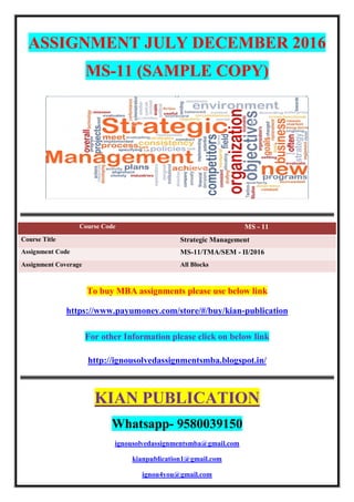 ASSIGNMENT JULY DECEMBER 2016
MS-11 (SAMPLE COPY)
Course Code MS - 11
Course Title Strategic Management
Assignment Code MS-11/TMA/SEM - II/2016
Assignment Coverage All Blocks
To buy MBA assignments please use below link
https://www.payumoney.com/store/#/buy/kian-publication
For other Information please click on below link
http://ignousolvedassignmentsmba.blogspot.in/
KIAN PUBLICATION
Whatsapp- 9580039150
ignousolvedassignmentsmba@gmail.com
kianpublication1@gmail.com
ignou4you@gmail.com
 
