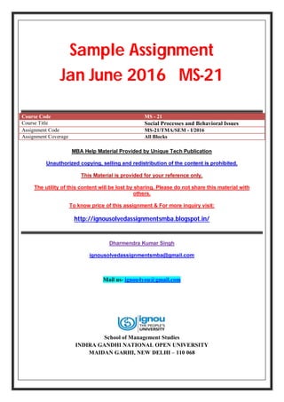 Sample Assignment
Jan June 2016 MS-21
Course Code MS - 21
Course Title Social Processes and Behavioral Issues
Assignment Code MS-21/TMA/SEM - I/2016
Assignment Coverage All Blocks
MBA Help Material Provided by Unique Tech Publication
Unauthorized copying, selling and redistribution of the content is prohibited.
This Material is provided for your reference only.
The utility of this content will be lost by sharing. Please do not share this material with
others.
To know price of this assignment & For more inquiry visit:
http://ignousolvedassignmentsmba.blogspot.in/
Dharmendra Kumar Singh
ignousolvedassignmentsmba@gmail.com
Mail us- ignou4you@gmail.com
School of Management Studies
INDIRA GANDHI NATIONAL OPEN UNIVERSITY
MAIDAN GARHI, NEW DELHI – 110 068
 